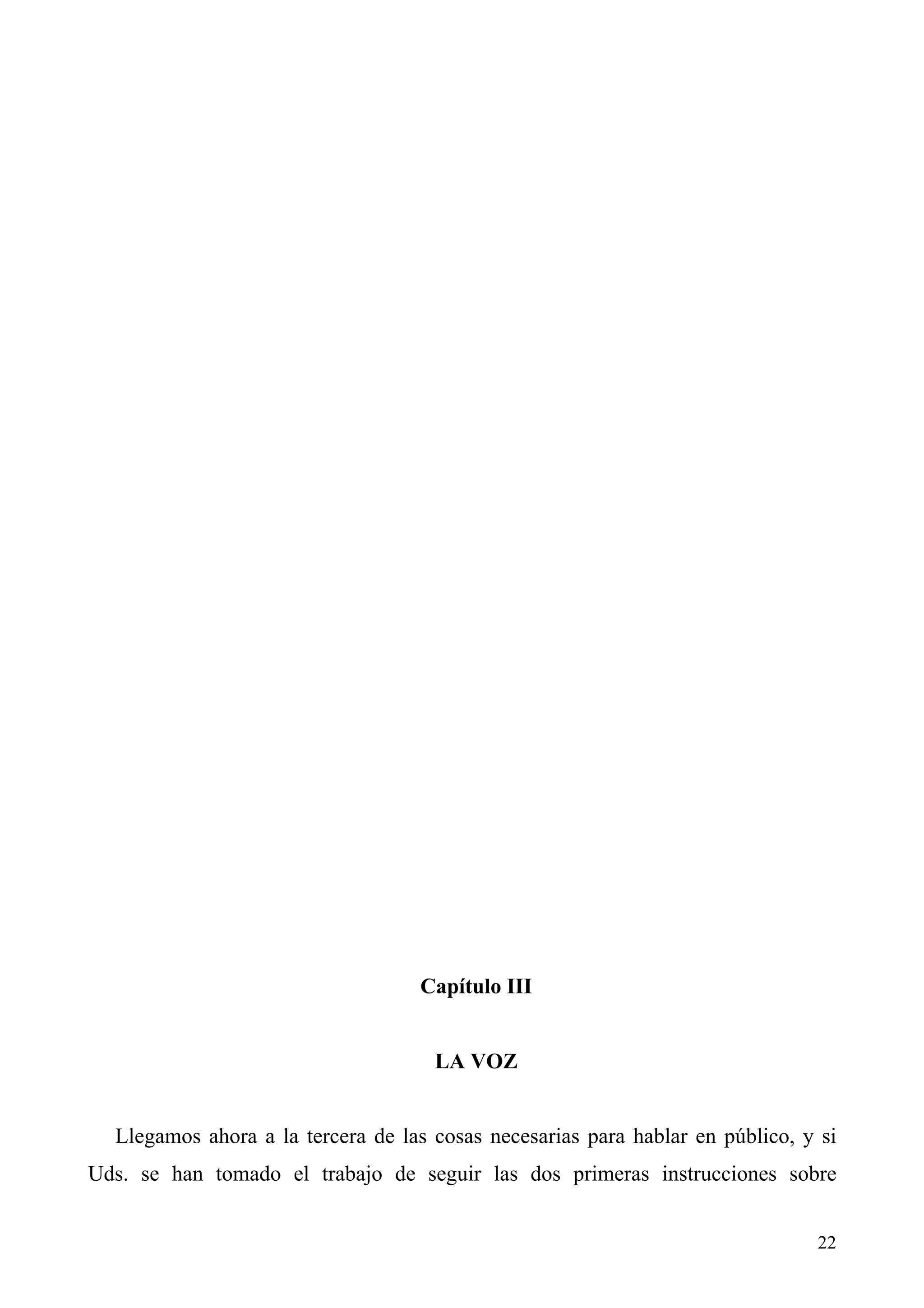 Capítulo III


                                     LA VOZ


  Llegamos ahora a la tercera de las cosas necesarias para hablar en público, y si
Uds. se han tomado el trabajo de seguir las dos primeras instrucciones sobre


                                                                               22
 
