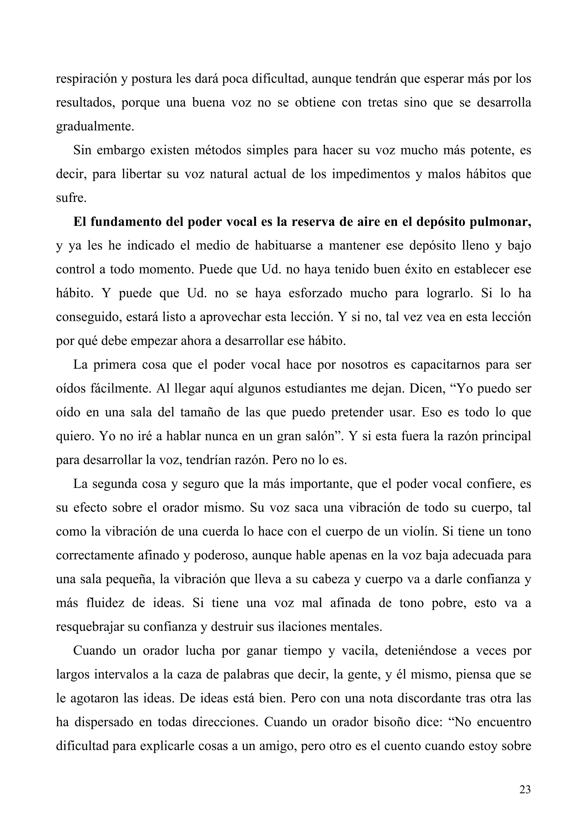 respiración y postura les dará poca dificultad, aunque tendrán que esperar más por los
resultados, porque una buena voz no se obtiene con tretas sino que se desarrolla
gradualmente.
   Sin embargo existen métodos simples para hacer su voz mucho más potente, es
decir, para libertar su voz natural actual de los impedimentos y malos hábitos que
sufre.
   El fundamento del poder vocal es la reserva de aire en el depósito pulmonar,
y ya les he indicado el medio de habituarse a mantener ese depósito lleno y bajo
control a todo momento. Puede que Ud. no haya tenido buen éxito en establecer ese
hábito. Y puede que Ud. no se haya esforzado mucho para lograrlo. Si lo ha
conseguido, estará listo a aprovechar esta lección. Y si no, tal vez vea en esta lección
por qué debe empezar ahora a desarrollar ese hábito.
   La primera cosa que el poder vocal hace por nosotros es capacitarnos para ser
oídos fácilmente. Al llegar aquí algunos estudiantes me dejan. Dicen, “Yo puedo ser
oído en una sala del tamaño de las que puedo pretender usar. Eso es todo lo que
quiero. Yo no iré a hablar nunca en un gran salón”. Y si esta fuera la razón principal
para desarrollar la voz, tendrían razón. Pero no lo es.
   La segunda cosa y seguro que la más importante, que el poder vocal confiere, es
su efecto sobre el orador mismo. Su voz saca una vibración de todo su cuerpo, tal
como la vibración de una cuerda lo hace con el cuerpo de un violín. Si tiene un tono
correctamente afinado y poderoso, aunque hable apenas en la voz baja adecuada para
una sala pequeña, la vibración que lleva a su cabeza y cuerpo va a darle confianza y
más fluidez de ideas. Si tiene una voz mal afinada de tono pobre, esto va a
resquebrajar su confianza y destruir sus ilaciones mentales.
   Cuando un orador lucha por ganar tiempo y vacila, deteniéndose a veces por
largos intervalos a la caza de palabras que decir, la gente, y él mismo, piensa que se
le agotaron las ideas. De ideas está bien. Pero con una nota discordante tras otra las
ha dispersado en todas direcciones. Cuando un orador bisoño dice: “No encuentro
dificultad para explicarle cosas a un amigo, pero otro es el cuento cuando estoy sobre


                                                                                     23
 