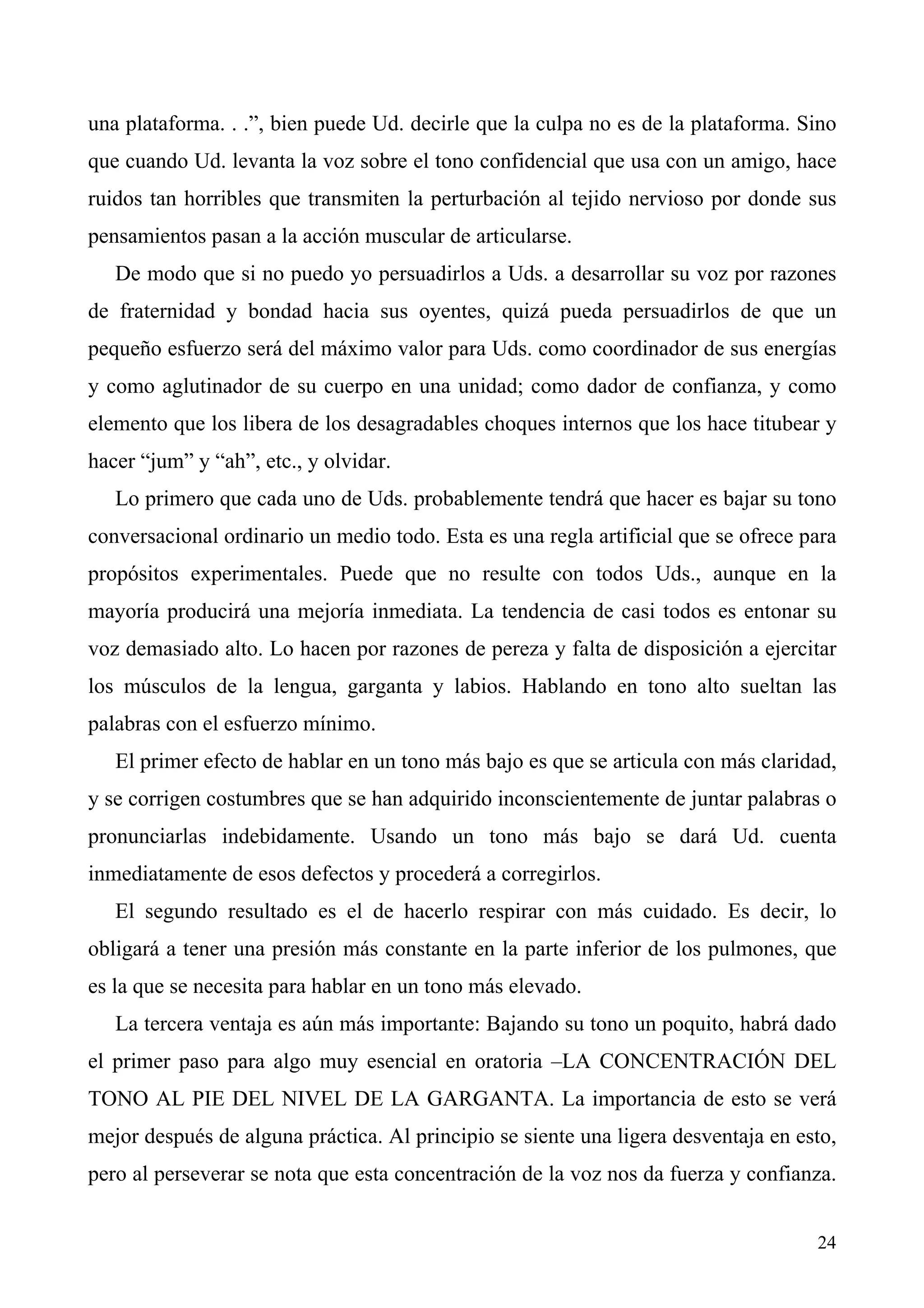 una plataforma. . .”, bien puede Ud. decirle que la culpa no es de la plataforma. Sino
que cuando Ud. levanta la voz sobre el tono confidencial que usa con un amigo, hace
ruidos tan horribles que transmiten la perturbación al tejido nervioso por donde sus
pensamientos pasan a la acción muscular de articularse.
   De modo que si no puedo yo persuadirlos a Uds. a desarrollar su voz por razones
de fraternidad y bondad hacia sus oyentes, quizá pueda persuadirlos de que un
pequeño esfuerzo será del máximo valor para Uds. como coordinador de sus energías
y como aglutinador de su cuerpo en una unidad; como dador de confianza, y como
elemento que los libera de los desagradables choques internos que los hace titubear y
hacer “jum” y “ah”, etc., y olvidar.
   Lo primero que cada uno de Uds. probablemente tendrá que hacer es bajar su tono
conversacional ordinario un medio todo. Esta es una regla artificial que se ofrece para
propósitos experimentales. Puede que no resulte con todos Uds., aunque en la
mayoría producirá una mejoría inmediata. La tendencia de casi todos es entonar su
voz demasiado alto. Lo hacen por razones de pereza y falta de disposición a ejercitar
los músculos de la lengua, garganta y labios. Hablando en tono alto sueltan las
palabras con el esfuerzo mínimo.
   El primer efecto de hablar en un tono más bajo es que se articula con más claridad,
y se corrigen costumbres que se han adquirido inconscientemente de juntar palabras o
pronunciarlas indebidamente. Usando un tono más bajo se dará Ud. cuenta
inmediatamente de esos defectos y procederá a corregirlos.
   El segundo resultado es el de hacerlo respirar con más cuidado. Es decir, lo
obligará a tener una presión más constante en la parte inferior de los pulmones, que
es la que se necesita para hablar en un tono más elevado.
   La tercera ventaja es aún más importante: Bajando su tono un poquito, habrá dado
el primer paso para algo muy esencial en oratoria –LA CONCENTRACIÓN DEL
TONO AL PIE DEL NIVEL DE LA GARGANTA. La importancia de esto se verá
mejor después de alguna práctica. Al principio se siente una ligera desventaja en esto,
pero al perseverar se nota que esta concentración de la voz nos da fuerza y confianza.


                                                                                    24
 