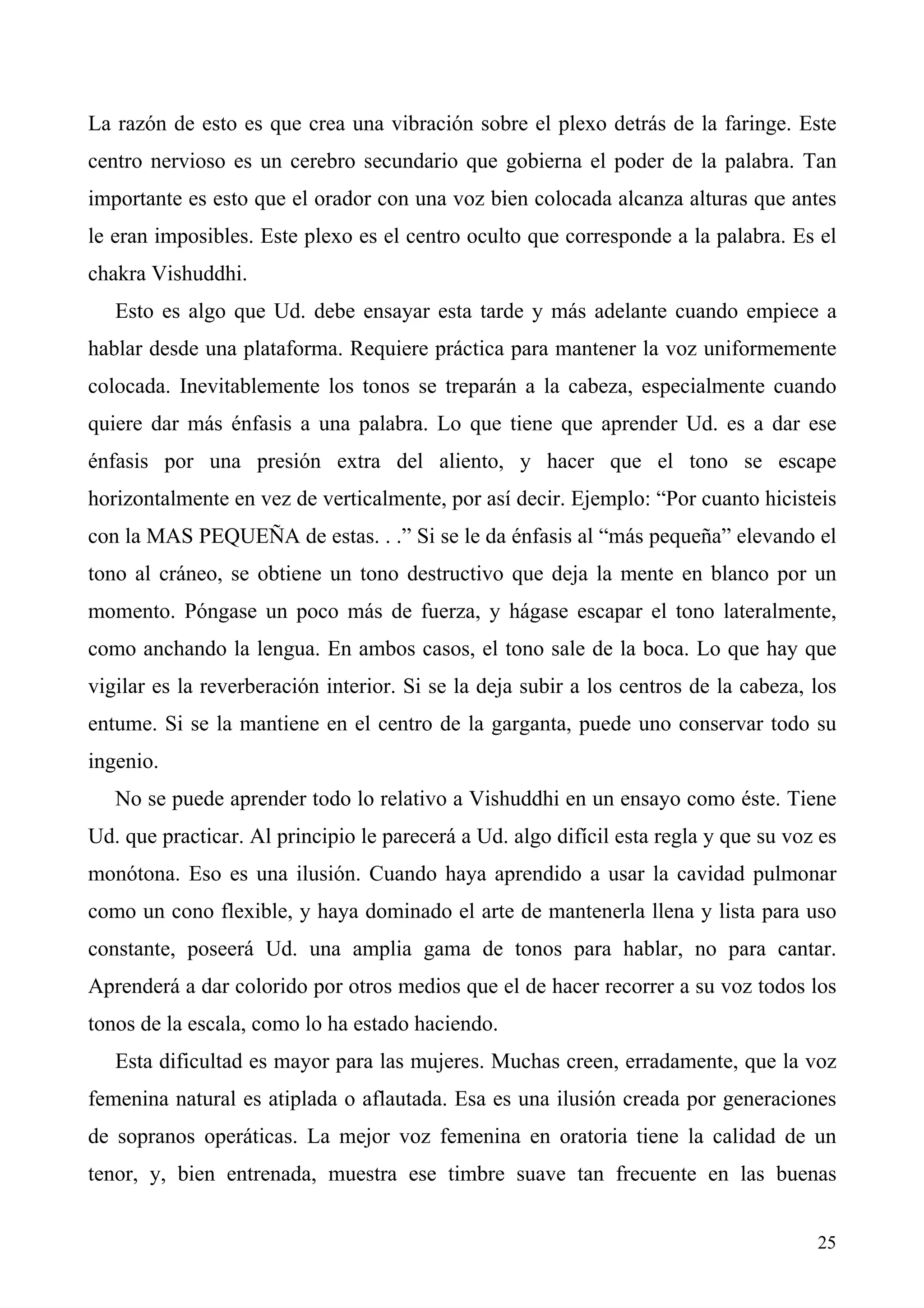 La razón de esto es que crea una vibración sobre el plexo detrás de la faringe. Este
centro nervioso es un cerebro secundario que gobierna el poder de la palabra. Tan
importante es esto que el orador con una voz bien colocada alcanza alturas que antes
le eran imposibles. Este plexo es el centro oculto que corresponde a la palabra. Es el
chakra Vishuddhi.
   Esto es algo que Ud. debe ensayar esta tarde y más adelante cuando empiece a
hablar desde una plataforma. Requiere práctica para mantener la voz uniformemente
colocada. Inevitablemente los tonos se treparán a la cabeza, especialmente cuando
quiere dar más énfasis a una palabra. Lo que tiene que aprender Ud. es a dar ese
énfasis por una presión extra del aliento, y hacer que el tono se escape
horizontalmente en vez de verticalmente, por así decir. Ejemplo: “Por cuanto hicisteis
con la MAS PEQUEÑA de estas. . .” Si se le da énfasis al “más pequeña” elevando el
tono al cráneo, se obtiene un tono destructivo que deja la mente en blanco por un
momento. Póngase un poco más de fuerza, y hágase escapar el tono lateralmente,
como anchando la lengua. En ambos casos, el tono sale de la boca. Lo que hay que
vigilar es la reverberación interior. Si se la deja subir a los centros de la cabeza, los
entume. Si se la mantiene en el centro de la garganta, puede uno conservar todo su
ingenio.
   No se puede aprender todo lo relativo a Vishuddhi en un ensayo como éste. Tiene
Ud. que practicar. Al principio le parecerá a Ud. algo difícil esta regla y que su voz es
monótona. Eso es una ilusión. Cuando haya aprendido a usar la cavidad pulmonar
como un cono flexible, y haya dominado el arte de mantenerla llena y lista para uso
constante, poseerá Ud. una amplia gama de tonos para hablar, no para cantar.
Aprenderá a dar colorido por otros medios que el de hacer recorrer a su voz todos los
tonos de la escala, como lo ha estado haciendo.
   Esta dificultad es mayor para las mujeres. Muchas creen, erradamente, que la voz
femenina natural es atiplada o aflautada. Esa es una ilusión creada por generaciones
de sopranos operáticas. La mejor voz femenina en oratoria tiene la calidad de un
tenor, y, bien entrenada, muestra ese timbre suave tan frecuente en las buenas


                                                                                      25
 