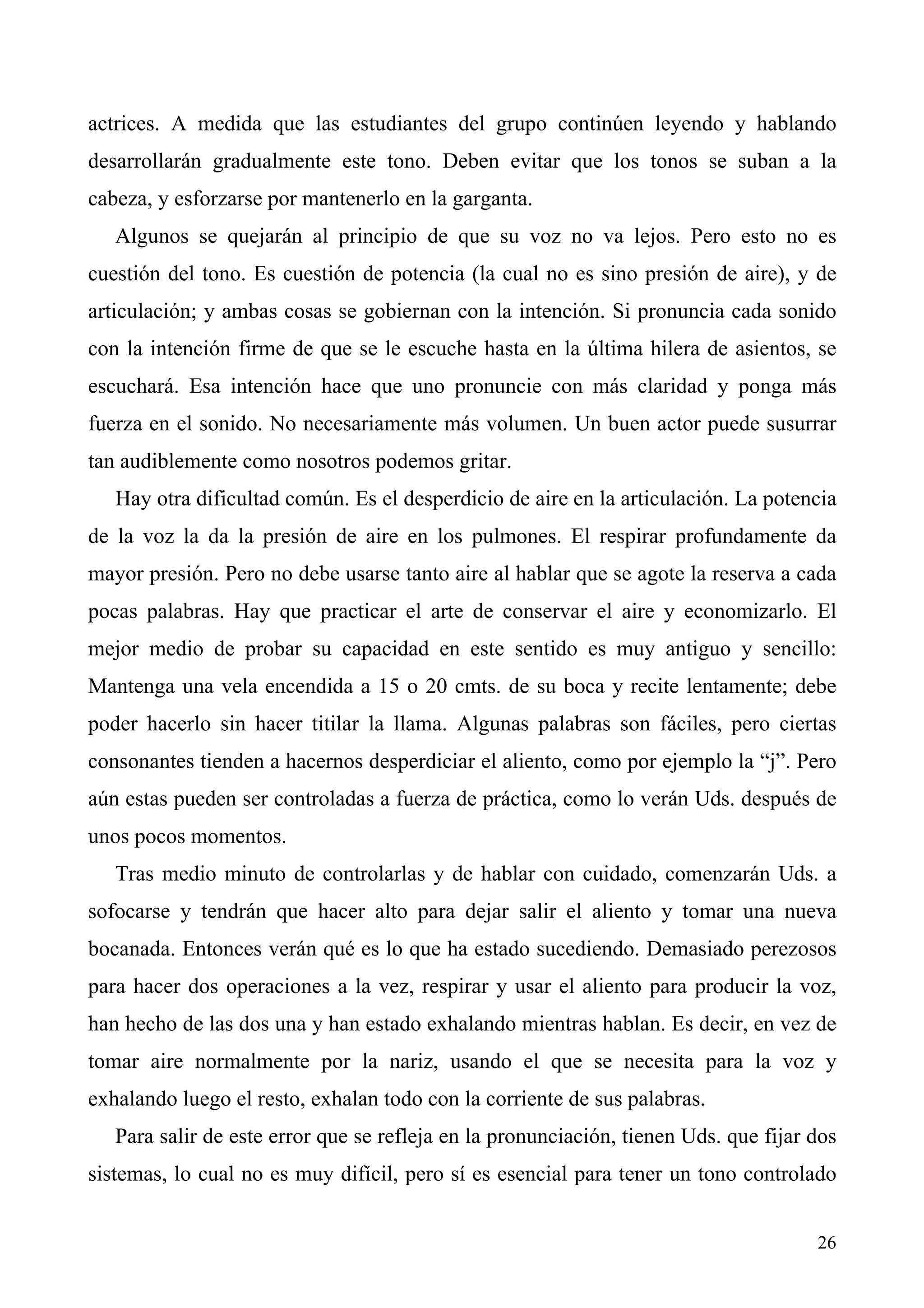 actrices. A medida que las estudiantes del grupo continúen leyendo y hablando
desarrollarán gradualmente este tono. Deben evitar que los tonos se suban a la
cabeza, y esforzarse por mantenerlo en la garganta.
   Algunos se quejarán al principio de que su voz no va lejos. Pero esto no es
cuestión del tono. Es cuestión de potencia (la cual no es sino presión de aire), y de
articulación; y ambas cosas se gobiernan con la intención. Si pronuncia cada sonido
con la intención firme de que se le escuche hasta en la última hilera de asientos, se
escuchará. Esa intención hace que uno pronuncie con más claridad y ponga más
fuerza en el sonido. No necesariamente más volumen. Un buen actor puede susurrar
tan audiblemente como nosotros podemos gritar.
   Hay otra dificultad común. Es el desperdicio de aire en la articulación. La potencia
de la voz la da la presión de aire en los pulmones. El respirar profundamente da
mayor presión. Pero no debe usarse tanto aire al hablar que se agote la reserva a cada
pocas palabras. Hay que practicar el arte de conservar el aire y economizarlo. El
mejor medio de probar su capacidad en este sentido es muy antiguo y sencillo:
Mantenga una vela encendida a 15 o 20 cmts. de su boca y recite lentamente; debe
poder hacerlo sin hacer titilar la llama. Algunas palabras son fáciles, pero ciertas
consonantes tienden a hacernos desperdiciar el aliento, como por ejemplo la “j”. Pero
aún estas pueden ser controladas a fuerza de práctica, como lo verán Uds. después de
unos pocos momentos.
   Tras medio minuto de controlarlas y de hablar con cuidado, comenzarán Uds. a
sofocarse y tendrán que hacer alto para dejar salir el aliento y tomar una nueva
bocanada. Entonces verán qué es lo que ha estado sucediendo. Demasiado perezosos
para hacer dos operaciones a la vez, respirar y usar el aliento para producir la voz,
han hecho de las dos una y han estado exhalando mientras hablan. Es decir, en vez de
tomar aire normalmente por la nariz, usando el que se necesita para la voz y
exhalando luego el resto, exhalan todo con la corriente de sus palabras.
   Para salir de este error que se refleja en la pronunciación, tienen Uds. que fijar dos
sistemas, lo cual no es muy difícil, pero sí es esencial para tener un tono controlado


                                                                                      26
 