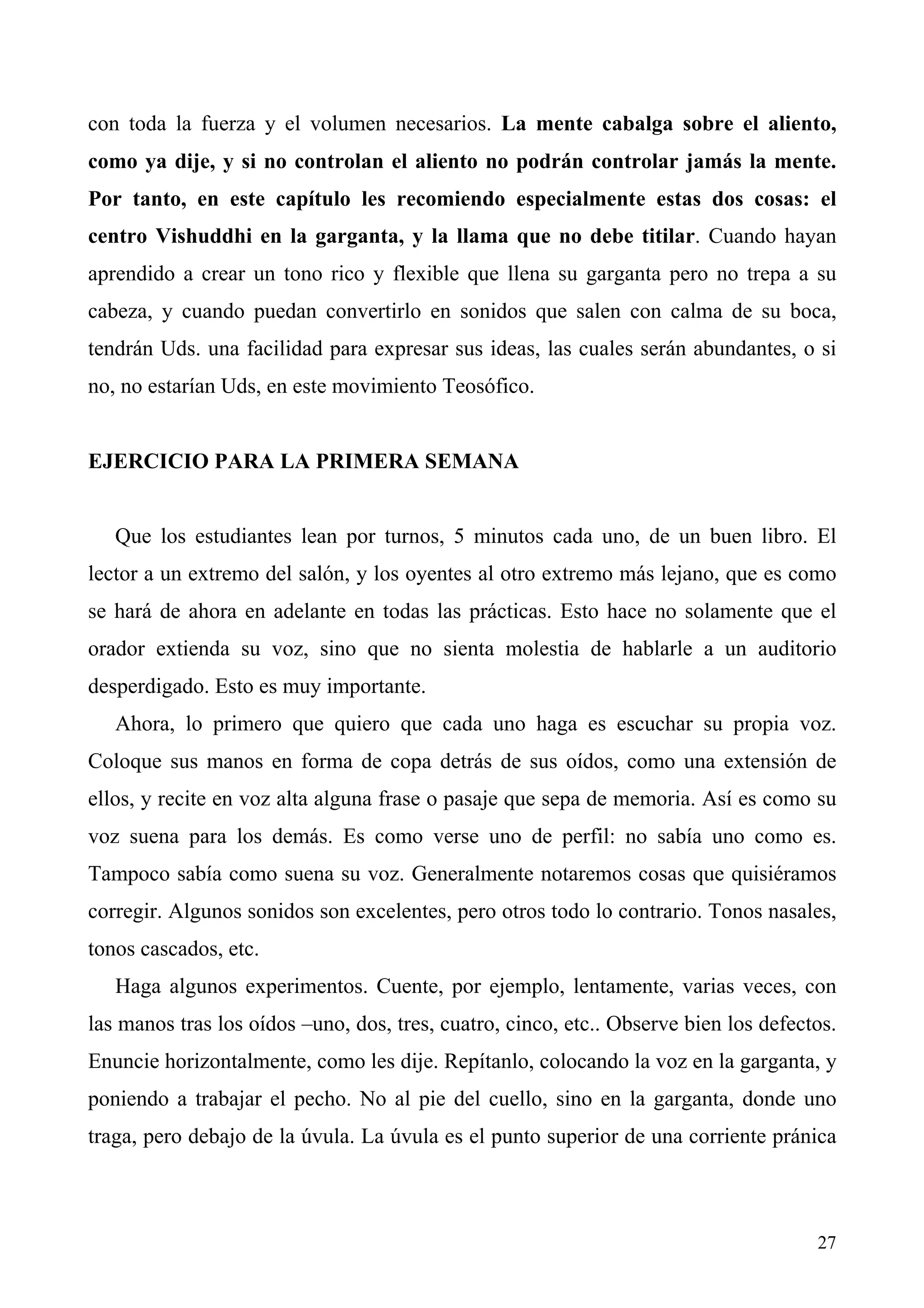 con toda la fuerza y el volumen necesarios. La mente cabalga sobre el aliento,
como ya dije, y si no controlan el aliento no podrán controlar jamás la mente.
Por tanto, en este capítulo les recomiendo especialmente estas dos cosas: el
centro Vishuddhi en la garganta, y la llama que no debe titilar. Cuando hayan
aprendido a crear un tono rico y flexible que llena su garganta pero no trepa a su
cabeza, y cuando puedan convertirlo en sonidos que salen con calma de su boca,
tendrán Uds. una facilidad para expresar sus ideas, las cuales serán abundantes, o si
no, no estarían Uds, en este movimiento Teosófico.


EJERCICIO PARA LA PRIMERA SEMANA


   Que los estudiantes lean por turnos, 5 minutos cada uno, de un buen libro. El
lector a un extremo del salón, y los oyentes al otro extremo más lejano, que es como
se hará de ahora en adelante en todas las prácticas. Esto hace no solamente que el
orador extienda su voz, sino que no sienta molestia de hablarle a un auditorio
desperdigado. Esto es muy importante.
   Ahora, lo primero que quiero que cada uno haga es escuchar su propia voz.
Coloque sus manos en forma de copa detrás de sus oídos, como una extensión de
ellos, y recite en voz alta alguna frase o pasaje que sepa de memoria. Así es como su
voz suena para los demás. Es como verse uno de perfil: no sabía uno como es.
Tampoco sabía como suena su voz. Generalmente notaremos cosas que quisiéramos
corregir. Algunos sonidos son excelentes, pero otros todo lo contrario. Tonos nasales,
tonos cascados, etc.
   Haga algunos experimentos. Cuente, por ejemplo, lentamente, varias veces, con
las manos tras los oídos –uno, dos, tres, cuatro, cinco, etc.. Observe bien los defectos.
Enuncie horizontalmente, como les dije. Repítanlo, colocando la voz en la garganta, y
poniendo a trabajar el pecho. No al pie del cuello, sino en la garganta, donde uno
traga, pero debajo de la úvula. La úvula es el punto superior de una corriente pránica



                                                                                      27
 