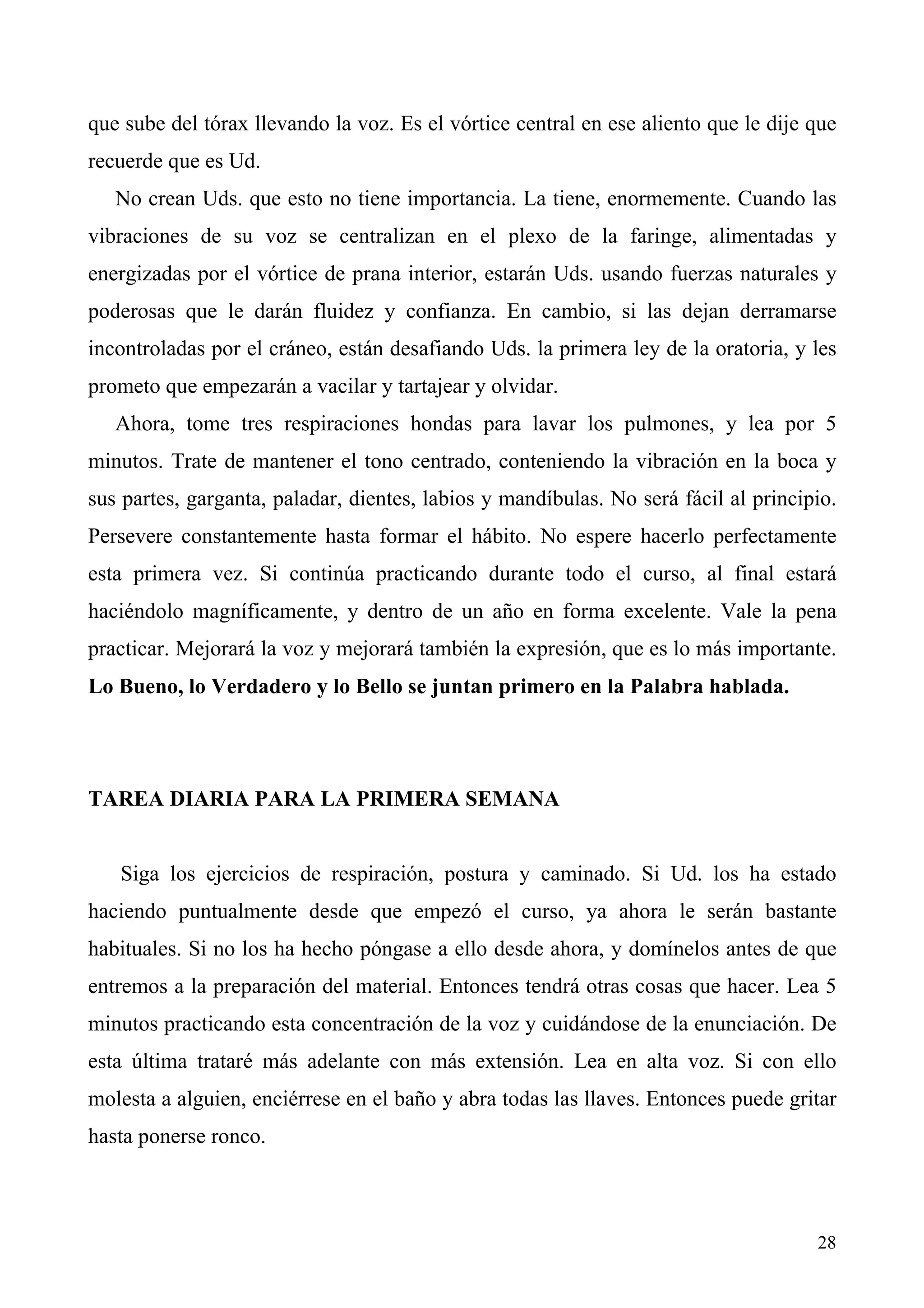 que sube del tórax llevando la voz. Es el vórtice central en ese aliento que le dije que
recuerde que es Ud.
   No crean Uds. que esto no tiene importancia. La tiene, enormemente. Cuando las
vibraciones de su voz se centralizan en el plexo de la faringe, alimentadas y
energizadas por el vórtice de prana interior, estarán Uds. usando fuerzas naturales y
poderosas que le darán fluidez y confianza. En cambio, si las dejan derramarse
incontroladas por el cráneo, están desafiando Uds. la primera ley de la oratoria, y les
prometo que empezarán a vacilar y tartajear y olvidar.
   Ahora, tome tres respiraciones hondas para lavar los pulmones, y lea por 5
minutos. Trate de mantener el tono centrado, conteniendo la vibración en la boca y
sus partes, garganta, paladar, dientes, labios y mandíbulas. No será fácil al principio.
Persevere constantemente hasta formar el hábito. No espere hacerlo perfectamente
esta primera vez. Si continúa practicando durante todo el curso, al final estará
haciéndolo magníficamente, y dentro de un año en forma excelente. Vale la pena
practicar. Mejorará la voz y mejorará también la expresión, que es lo más importante.
Lo Bueno, lo Verdadero y lo Bello se juntan primero en la Palabra hablada.




TAREA DIARIA PARA LA PRIMERA SEMANA


   Siga los ejercicios de respiración, postura y caminado. Si Ud. los ha estado
haciendo puntualmente desde que empezó el curso, ya ahora le serán bastante
habituales. Si no los ha hecho póngase a ello desde ahora, y domínelos antes de que
entremos a la preparación del material. Entonces tendrá otras cosas que hacer. Lea 5
minutos practicando esta concentración de la voz y cuidándose de la enunciación. De
esta última trataré más adelante con más extensión. Lea en alta voz. Si con ello
molesta a alguien, enciérrese en el baño y abra todas las llaves. Entonces puede gritar
hasta ponerse ronco.



                                                                                     28
 