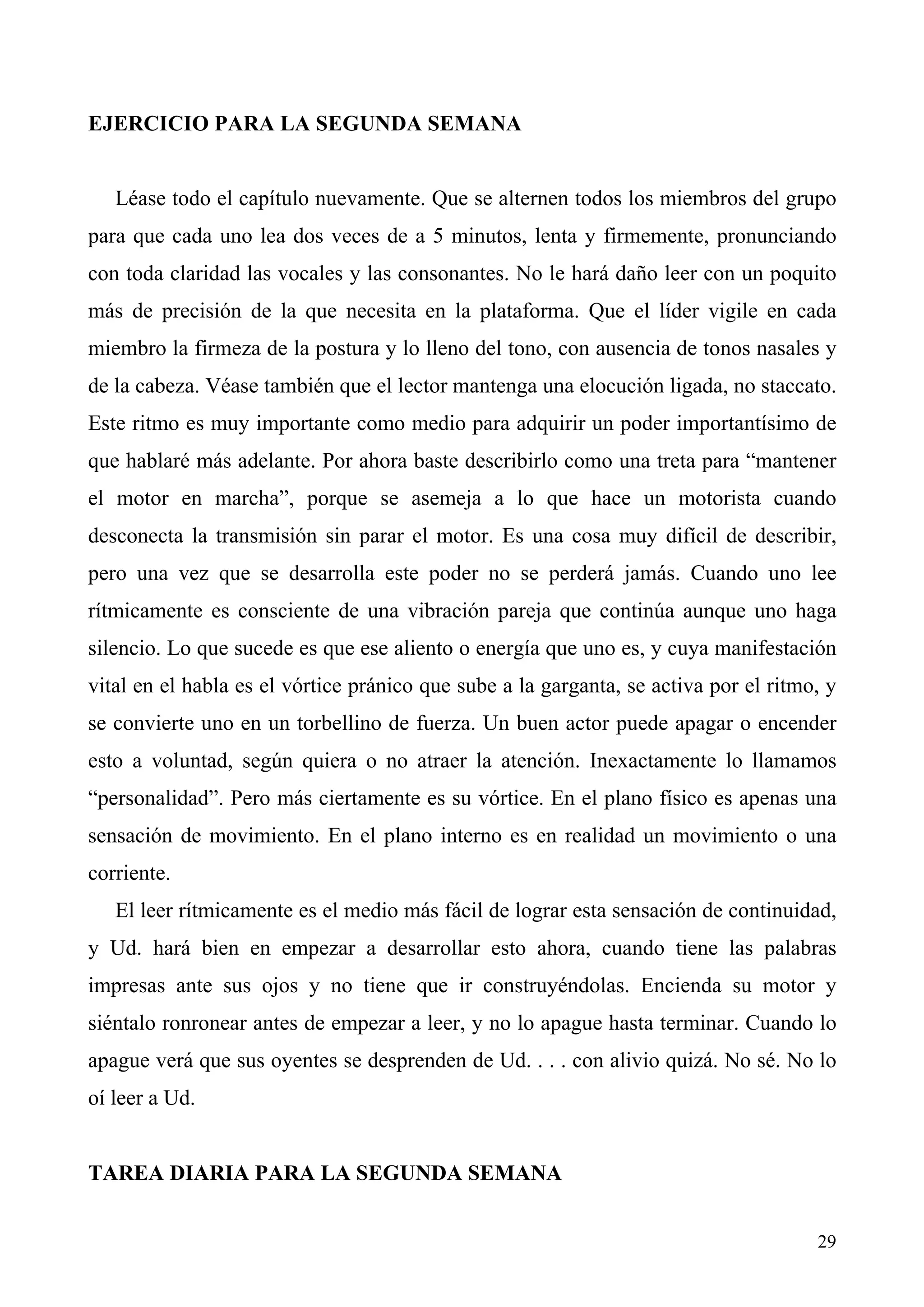EJERCICIO PARA LA SEGUNDA SEMANA


   Léase todo el capítulo nuevamente. Que se alternen todos los miembros del grupo
para que cada uno lea dos veces de a 5 minutos, lenta y firmemente, pronunciando
con toda claridad las vocales y las consonantes. No le hará daño leer con un poquito
más de precisión de la que necesita en la plataforma. Que el líder vigile en cada
miembro la firmeza de la postura y lo lleno del tono, con ausencia de tonos nasales y
de la cabeza. Véase también que el lector mantenga una elocución ligada, no staccato.
Este ritmo es muy importante como medio para adquirir un poder importantísimo de
que hablaré más adelante. Por ahora baste describirlo como una treta para “mantener
el motor en marcha”, porque se asemeja a lo que hace un motorista cuando
desconecta la transmisión sin parar el motor. Es una cosa muy difícil de describir,
pero una vez que se desarrolla este poder no se perderá jamás. Cuando uno lee
rítmicamente es consciente de una vibración pareja que continúa aunque uno haga
silencio. Lo que sucede es que ese aliento o energía que uno es, y cuya manifestación
vital en el habla es el vórtice pránico que sube a la garganta, se activa por el ritmo, y
se convierte uno en un torbellino de fuerza. Un buen actor puede apagar o encender
esto a voluntad, según quiera o no atraer la atención. Inexactamente lo llamamos
“personalidad”. Pero más ciertamente es su vórtice. En el plano físico es apenas una
sensación de movimiento. En el plano interno es en realidad un movimiento o una
corriente.
   El leer rítmicamente es el medio más fácil de lograr esta sensación de continuidad,
y Ud. hará bien en empezar a desarrollar esto ahora, cuando tiene las palabras
impresas ante sus ojos y no tiene que ir construyéndolas. Encienda su motor y
siéntalo ronronear antes de empezar a leer, y no lo apague hasta terminar. Cuando lo
apague verá que sus oyentes se desprenden de Ud. . . . con alivio quizá. No sé. No lo
oí leer a Ud.


TAREA DIARIA PARA LA SEGUNDA SEMANA


                                                                                      29
 