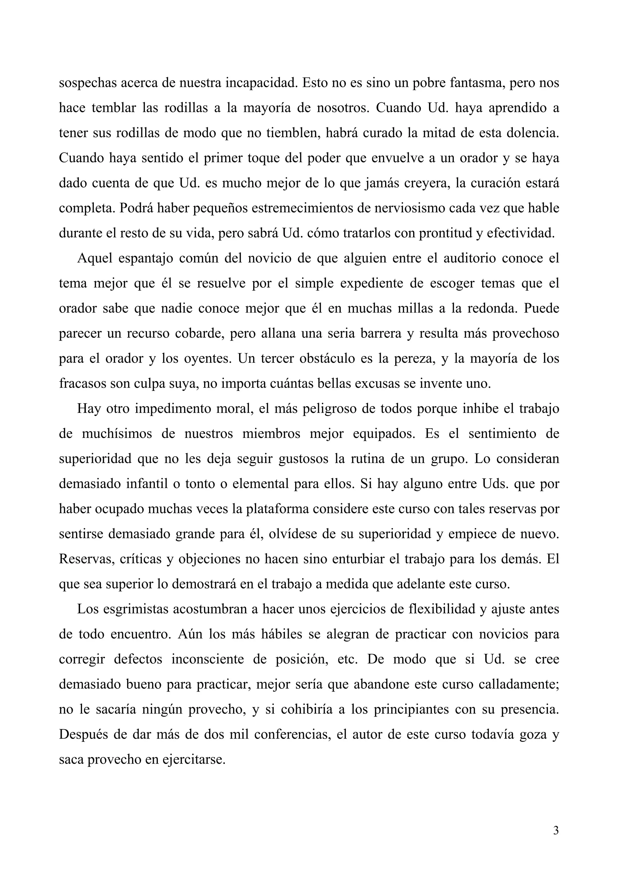 sospechas acerca de nuestra incapacidad. Esto no es sino un pobre fantasma, pero nos
hace temblar las rodillas a la mayoría de nosotros. Cuando Ud. haya aprendido a
tener sus rodillas de modo que no tiemblen, habrá curado la mitad de esta dolencia.
Cuando haya sentido el primer toque del poder que envuelve a un orador y se haya
dado cuenta de que Ud. es mucho mejor de lo que jamás creyera, la curación estará
completa. Podrá haber pequeños estremecimientos de nerviosismo cada vez que hable
durante el resto de su vida, pero sabrá Ud. cómo tratarlos con prontitud y efectividad.
   Aquel espantajo común del novicio de que alguien entre el auditorio conoce el
tema mejor que él se resuelve por el simple expediente de escoger temas que el
orador sabe que nadie conoce mejor que él en muchas millas a la redonda. Puede
parecer un recurso cobarde, pero allana una seria barrera y resulta más provechoso
para el orador y los oyentes. Un tercer obstáculo es la pereza, y la mayoría de los
fracasos son culpa suya, no importa cuántas bellas excusas se invente uno.
   Hay otro impedimento moral, el más peligroso de todos porque inhibe el trabajo
de muchísimos de nuestros miembros mejor equipados. Es el sentimiento de
superioridad que no les deja seguir gustosos la rutina de un grupo. Lo consideran
demasiado infantil o tonto o elemental para ellos. Si hay alguno entre Uds. que por
haber ocupado muchas veces la plataforma considere este curso con tales reservas por
sentirse demasiado grande para él, olvídese de su superioridad y empiece de nuevo.
Reservas, críticas y objeciones no hacen sino enturbiar el trabajo para los demás. El
que sea superior lo demostrará en el trabajo a medida que adelante este curso.
   Los esgrimistas acostumbran a hacer unos ejercicios de flexibilidad y ajuste antes
de todo encuentro. Aún los más hábiles se alegran de practicar con novicios para
corregir defectos inconsciente de posición, etc. De modo que si Ud. se cree
demasiado bueno para practicar, mejor sería que abandone este curso calladamente;
no le sacaría ningún provecho, y si cohibiría a los principiantes con su presencia.
Después de dar más de dos mil conferencias, el autor de este curso todavía goza y
saca provecho en ejercitarse.



                                                                                      3
 