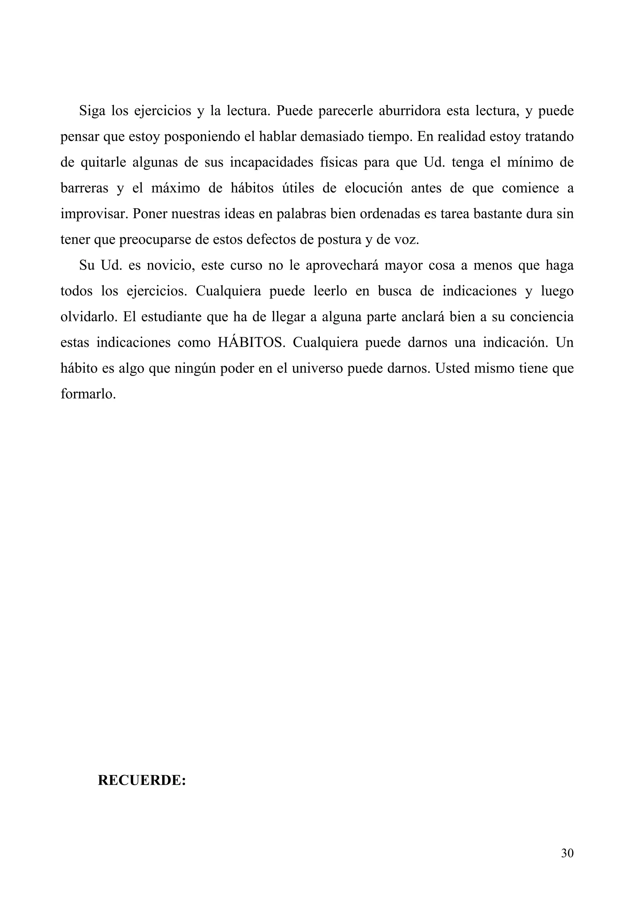 Siga los ejercicios y la lectura. Puede parecerle aburridora esta lectura, y puede
pensar que estoy posponiendo el hablar demasiado tiempo. En realidad estoy tratando
de quitarle algunas de sus incapacidades físicas para que Ud. tenga el mínimo de
barreras y el máximo de hábitos útiles de elocución antes de que comience a
improvisar. Poner nuestras ideas en palabras bien ordenadas es tarea bastante dura sin
tener que preocuparse de estos defectos de postura y de voz.
   Su Ud. es novicio, este curso no le aprovechará mayor cosa a menos que haga
todos los ejercicios. Cualquiera puede leerlo en busca de indicaciones y luego
olvidarlo. El estudiante que ha de llegar a alguna parte anclará bien a su conciencia
estas indicaciones como HÁBITOS. Cualquiera puede darnos una indicación. Un
hábito es algo que ningún poder en el universo puede darnos. Usted mismo tiene que
formarlo.




      RECUERDE:



                                                                                   30
 
