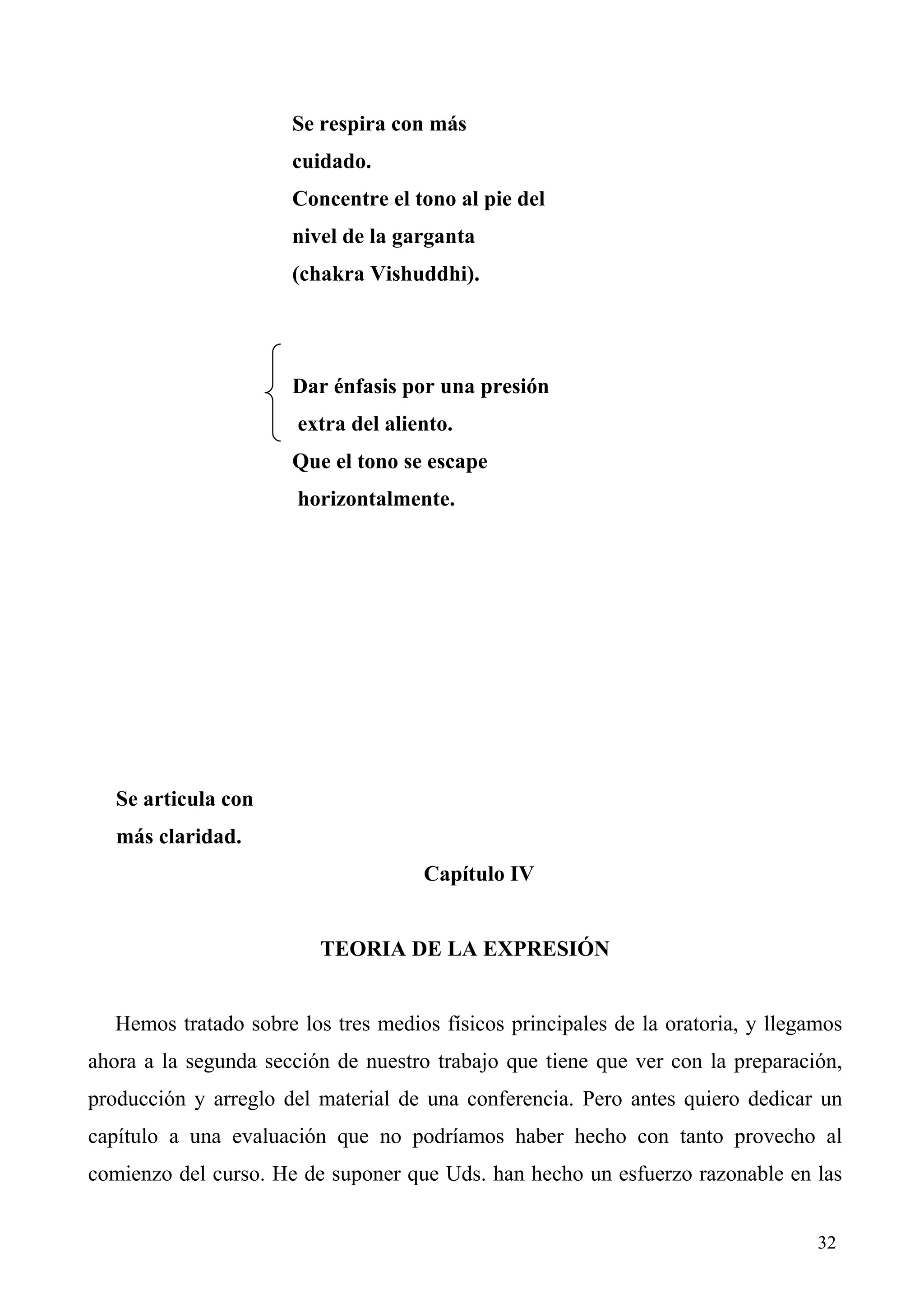 Se respira con más
                      cuidado.
                      Concentre el tono al pie del
                      nivel de la garganta
                      (chakra Vishuddhi).




                      Dar énfasis por una presión
                       extra del aliento.
                      Que el tono se escape
                       horizontalmente.




   Se articula con
   más claridad.
                                     Capítulo IV


                         TEORIA DE LA EXPRESIÓN


  Hemos tratado sobre los tres medios físicos principales de la oratoria, y llegamos
ahora a la segunda sección de nuestro trabajo que tiene que ver con la preparación,
producción y arreglo del material de una conferencia. Pero antes quiero dedicar un
capítulo a una evaluación que no podríamos haber hecho con tanto provecho al
comienzo del curso. He de suponer que Uds. han hecho un esfuerzo razonable en las


                                                                                 32
 