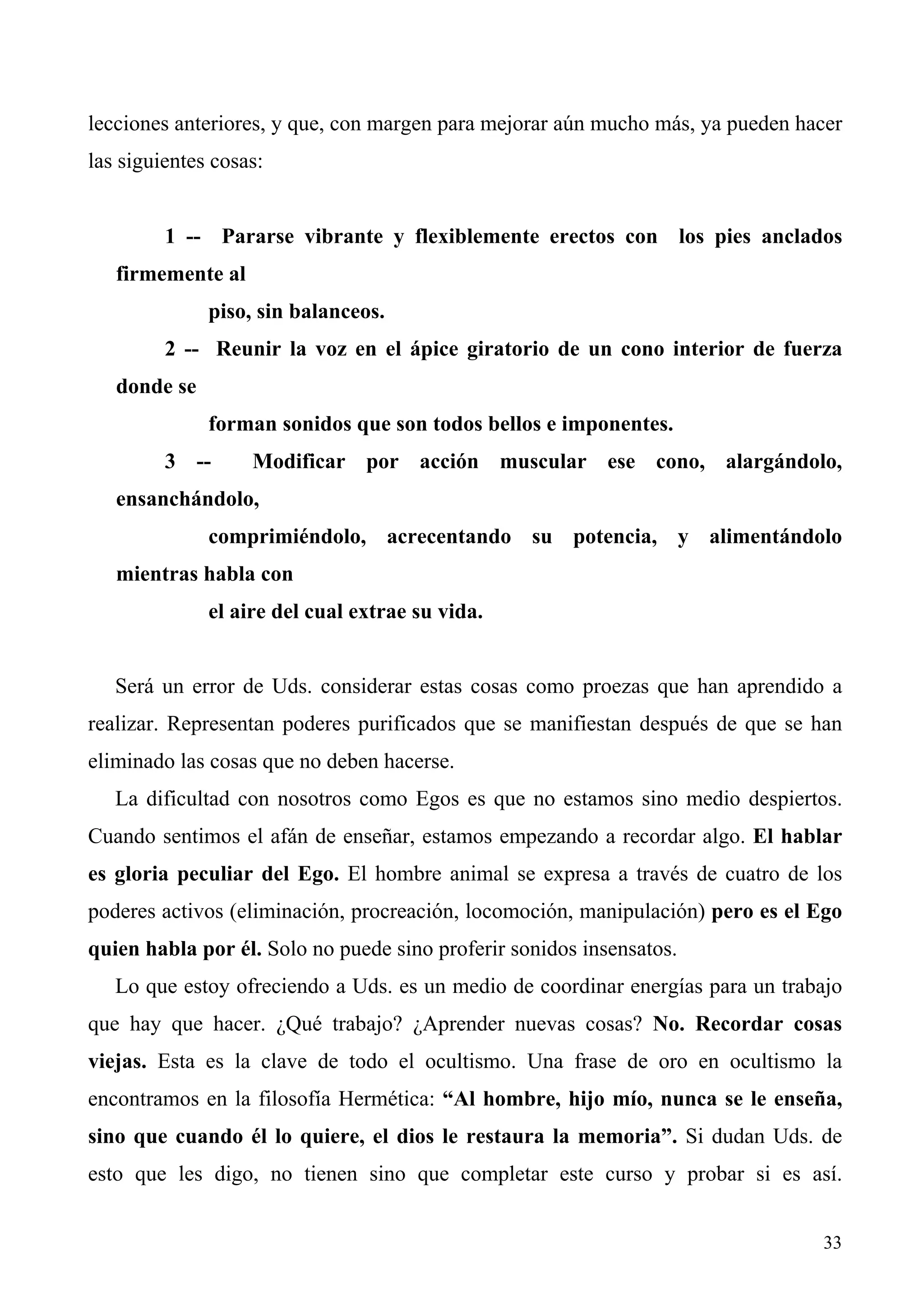 lecciones anteriores, y que, con margen para mejorar aún mucho más, ya pueden hacer
las siguientes cosas:


         1 -- Pararse vibrante y flexiblemente erectos con los pies anclados
   firmemente al
              piso, sin balanceos.
         2 -- Reunir la voz en el ápice giratorio de un cono interior de fuerza
   donde se
              forman sonidos que son todos bellos e imponentes.
         3 --      Modificar por acción muscular ese cono, alargándolo,
   ensanchándolo,
              comprimiéndolo, acrecentando su potencia, y alimentándolo
   mientras habla con
              el aire del cual extrae su vida.


   Será un error de Uds. considerar estas cosas como proezas que han aprendido a
realizar. Representan poderes purificados que se manifiestan después de que se han
eliminado las cosas que no deben hacerse.
   La dificultad con nosotros como Egos es que no estamos sino medio despiertos.
Cuando sentimos el afán de enseñar, estamos empezando a recordar algo. El hablar
es gloria peculiar del Ego. El hombre animal se expresa a través de cuatro de los
poderes activos (eliminación, procreación, locomoción, manipulación) pero es el Ego
quien habla por él. Solo no puede sino proferir sonidos insensatos.
   Lo que estoy ofreciendo a Uds. es un medio de coordinar energías para un trabajo
que hay que hacer. ¿Qué trabajo? ¿Aprender nuevas cosas? No. Recordar cosas
viejas. Esta es la clave de todo el ocultismo. Una frase de oro en ocultismo la
encontramos en la filosofía Hermética: “Al hombre, hijo mío, nunca se le enseña,
sino que cuando él lo quiere, el dios le restaura la memoria”. Si dudan Uds. de
esto que les digo, no tienen sino que completar este curso y probar si es así.


                                                                                33
 