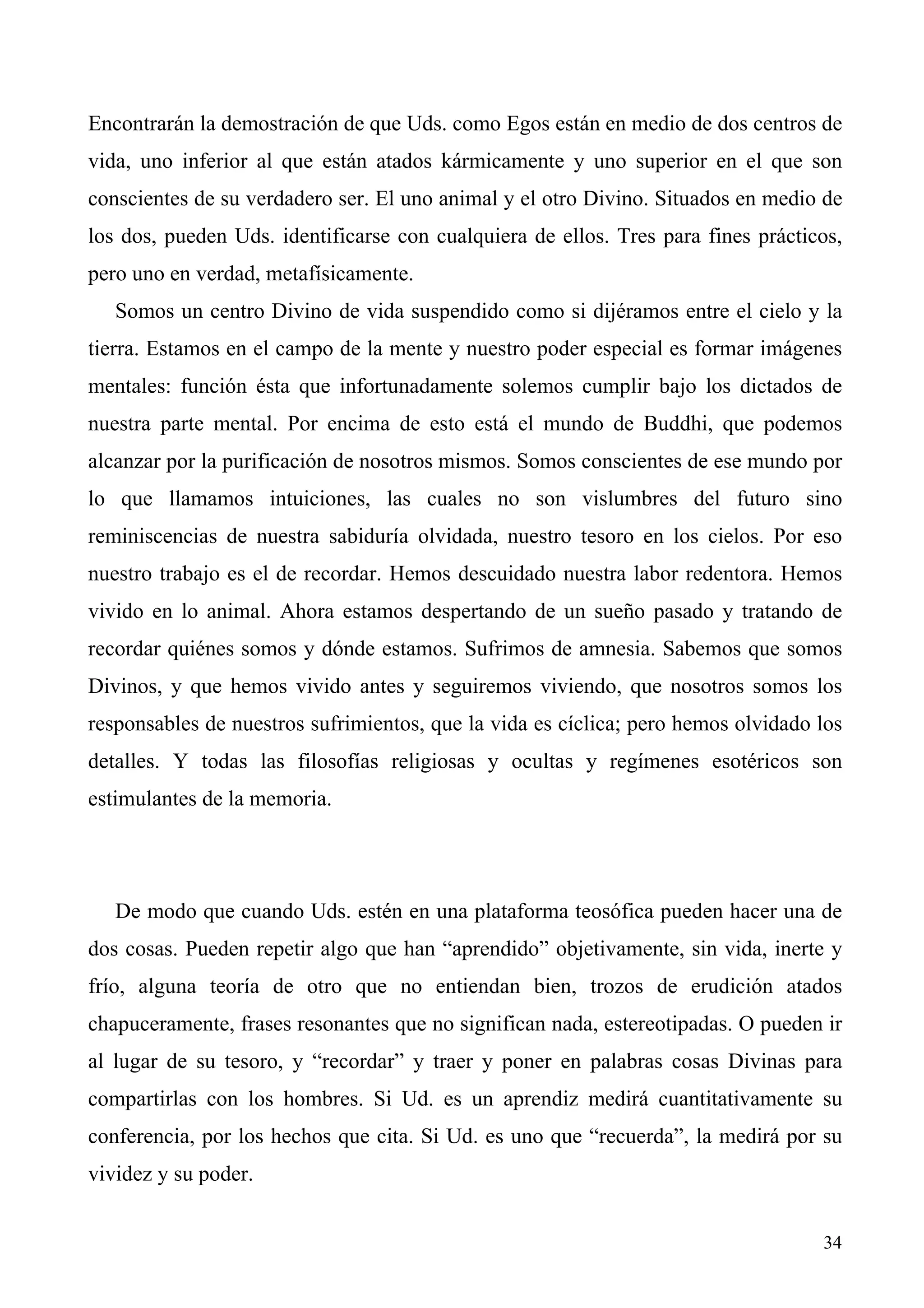 Encontrarán la demostración de que Uds. como Egos están en medio de dos centros de
vida, uno inferior al que están atados kármicamente y uno superior en el que son
conscientes de su verdadero ser. El uno animal y el otro Divino. Situados en medio de
los dos, pueden Uds. identificarse con cualquiera de ellos. Tres para fines prácticos,
pero uno en verdad, metafísicamente.
   Somos un centro Divino de vida suspendido como si dijéramos entre el cielo y la
tierra. Estamos en el campo de la mente y nuestro poder especial es formar imágenes
mentales: función ésta que infortunadamente solemos cumplir bajo los dictados de
nuestra parte mental. Por encima de esto está el mundo de Buddhi, que podemos
alcanzar por la purificación de nosotros mismos. Somos conscientes de ese mundo por
lo que llamamos intuiciones, las cuales no son vislumbres del futuro sino
reminiscencias de nuestra sabiduría olvidada, nuestro tesoro en los cielos. Por eso
nuestro trabajo es el de recordar. Hemos descuidado nuestra labor redentora. Hemos
vivido en lo animal. Ahora estamos despertando de un sueño pasado y tratando de
recordar quiénes somos y dónde estamos. Sufrimos de amnesia. Sabemos que somos
Divinos, y que hemos vivido antes y seguiremos viviendo, que nosotros somos los
responsables de nuestros sufrimientos, que la vida es cíclica; pero hemos olvidado los
detalles. Y todas las filosofías religiosas y ocultas y regímenes esotéricos son
estimulantes de la memoria.




   De modo que cuando Uds. estén en una plataforma teosófica pueden hacer una de
dos cosas. Pueden repetir algo que han “aprendido” objetivamente, sin vida, inerte y
frío, alguna teoría de otro que no entiendan bien, trozos de erudición atados
chapuceramente, frases resonantes que no significan nada, estereotipadas. O pueden ir
al lugar de su tesoro, y “recordar” y traer y poner en palabras cosas Divinas para
compartirlas con los hombres. Si Ud. es un aprendiz medirá cuantitativamente su
conferencia, por los hechos que cita. Si Ud. es uno que “recuerda”, la medirá por su
vividez y su poder.


                                                                                   34
 