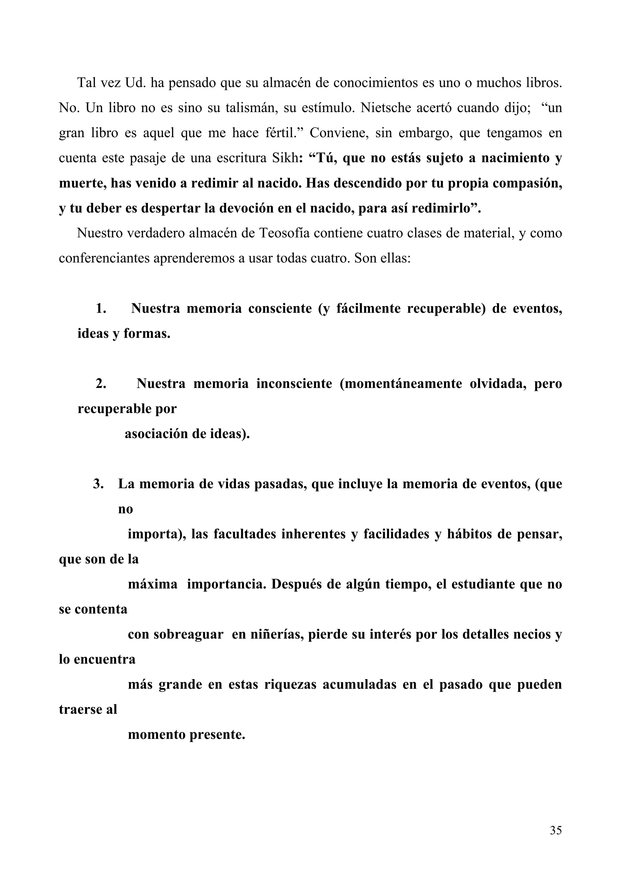 Tal vez Ud. ha pensado que su almacén de conocimientos es uno o muchos libros.
No. Un libro no es sino su talismán, su estímulo. Nietsche acertó cuando dijo; “un
gran libro es aquel que me hace fértil.” Conviene, sin embargo, que tengamos en
cuenta este pasaje de una escritura Sikh: “Tú, que no estás sujeto a nacimiento y
muerte, has venido a redimir al nacido. Has descendido por tu propia compasión,
y tu deber es despertar la devoción en el nacido, para así redimirlo”.
   Nuestro verdadero almacén de Teosofía contiene cuatro clases de material, y como
conferenciantes aprenderemos a usar todas cuatro. Son ellas:


      1.      Nuestra memoria consciente (y fácilmente recuperable) de eventos,
   ideas y formas.


      2.          Nuestra memoria inconsciente (momentáneamente olvidada, pero
   recuperable por
             asociación de ideas).


     3. La memoria de vidas pasadas, que incluye la memoria de eventos, (que
             no
              importa), las facultades inherentes y facilidades y hábitos de pensar,
que son de la
              máxima importancia. Después de algún tiempo, el estudiante que no
se contenta
              con sobreaguar en niñerías, pierde su interés por los detalles necios y
lo encuentra
              más grande en estas riquezas acumuladas en el pasado que pueden
traerse al
              momento presente.




                                                                                  35
 