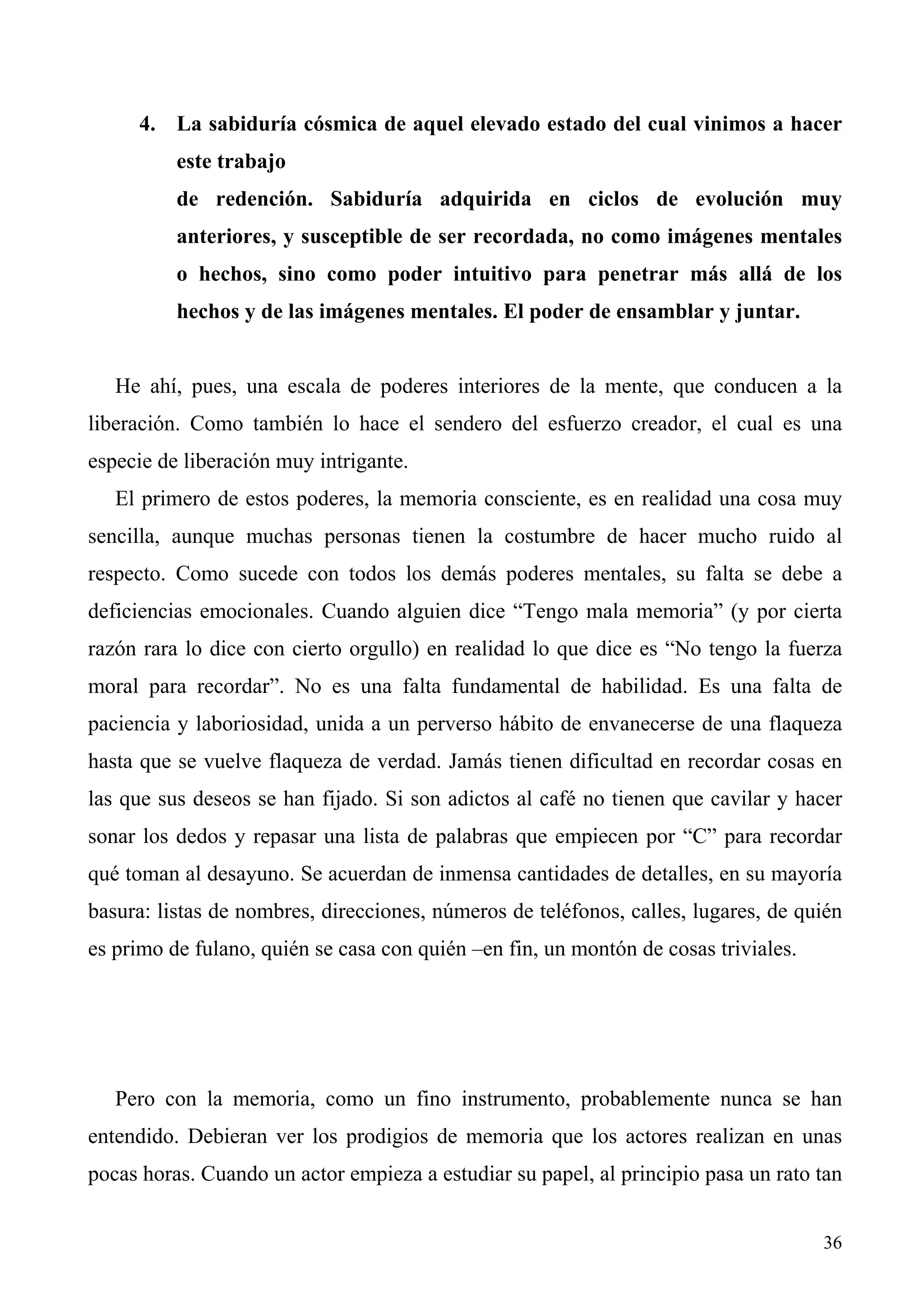 4. La sabiduría cósmica de aquel elevado estado del cual vinimos a hacer
          este trabajo
          de redención. Sabiduría adquirida en ciclos de evolución muy
          anteriores, y susceptible de ser recordada, no como imágenes mentales
          o hechos, sino como poder intuitivo para penetrar más allá de los
          hechos y de las imágenes mentales. El poder de ensamblar y juntar.


   He ahí, pues, una escala de poderes interiores de la mente, que conducen a la
liberación. Como también lo hace el sendero del esfuerzo creador, el cual es una
especie de liberación muy intrigante.
   El primero de estos poderes, la memoria consciente, es en realidad una cosa muy
sencilla, aunque muchas personas tienen la costumbre de hacer mucho ruido al
respecto. Como sucede con todos los demás poderes mentales, su falta se debe a
deficiencias emocionales. Cuando alguien dice “Tengo mala memoria” (y por cierta
razón rara lo dice con cierto orgullo) en realidad lo que dice es “No tengo la fuerza
moral para recordar”. No es una falta fundamental de habilidad. Es una falta de
paciencia y laboriosidad, unida a un perverso hábito de envanecerse de una flaqueza
hasta que se vuelve flaqueza de verdad. Jamás tienen dificultad en recordar cosas en
las que sus deseos se han fijado. Si son adictos al café no tienen que cavilar y hacer
sonar los dedos y repasar una lista de palabras que empiecen por “C” para recordar
qué toman al desayuno. Se acuerdan de inmensa cantidades de detalles, en su mayoría
basura: listas de nombres, direcciones, números de teléfonos, calles, lugares, de quién
es primo de fulano, quién se casa con quién –en fin, un montón de cosas triviales.




   Pero con la memoria, como un fino instrumento, probablemente nunca se han
entendido. Debieran ver los prodigios de memoria que los actores realizan en unas
pocas horas. Cuando un actor empieza a estudiar su papel, al principio pasa un rato tan


                                                                                     36
 