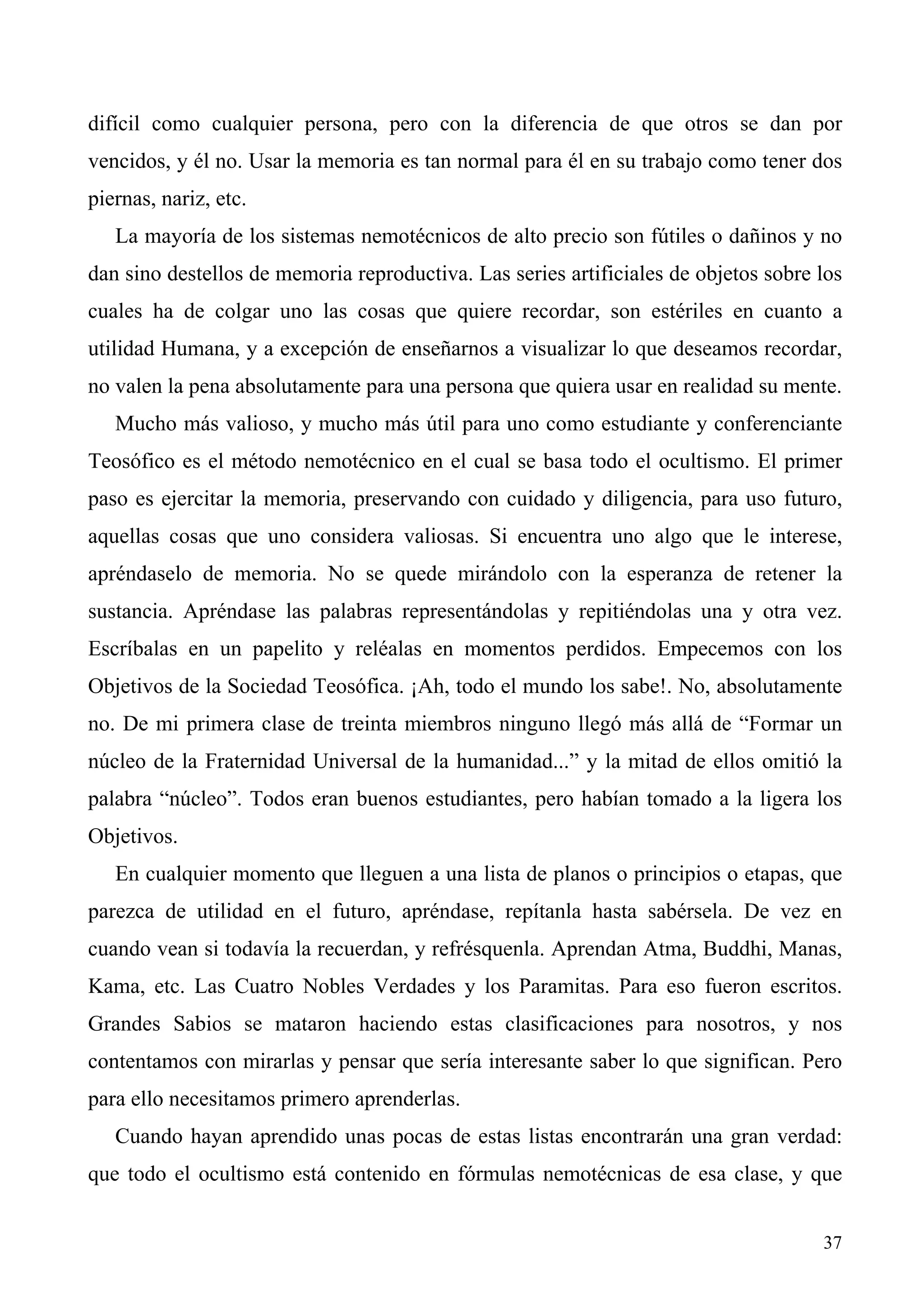 difícil como cualquier persona, pero con la diferencia de que otros se dan por
vencidos, y él no. Usar la memoria es tan normal para él en su trabajo como tener dos
piernas, nariz, etc.
   La mayoría de los sistemas nemotécnicos de alto precio son fútiles o dañinos y no
dan sino destellos de memoria reproductiva. Las series artificiales de objetos sobre los
cuales ha de colgar uno las cosas que quiere recordar, son estériles en cuanto a
utilidad Humana, y a excepción de enseñarnos a visualizar lo que deseamos recordar,
no valen la pena absolutamente para una persona que quiera usar en realidad su mente.
   Mucho más valioso, y mucho más útil para uno como estudiante y conferenciante
Teosófico es el método nemotécnico en el cual se basa todo el ocultismo. El primer
paso es ejercitar la memoria, preservando con cuidado y diligencia, para uso futuro,
aquellas cosas que uno considera valiosas. Si encuentra uno algo que le interese,
apréndaselo de memoria. No se quede mirándolo con la esperanza de retener la
sustancia. Apréndase las palabras representándolas y repitiéndolas una y otra vez.
Escríbalas en un papelito y reléalas en momentos perdidos. Empecemos con los
Objetivos de la Sociedad Teosófica. ¡Ah, todo el mundo los sabe!. No, absolutamente
no. De mi primera clase de treinta miembros ninguno llegó más allá de “Formar un
núcleo de la Fraternidad Universal de la humanidad...” y la mitad de ellos omitió la
palabra “núcleo”. Todos eran buenos estudiantes, pero habían tomado a la ligera los
Objetivos.
   En cualquier momento que lleguen a una lista de planos o principios o etapas, que
parezca de utilidad en el futuro, apréndase, repítanla hasta sabérsela. De vez en
cuando vean si todavía la recuerdan, y refrésquenla. Aprendan Atma, Buddhi, Manas,
Kama, etc. Las Cuatro Nobles Verdades y los Paramitas. Para eso fueron escritos.
Grandes Sabios se mataron haciendo estas clasificaciones para nosotros, y nos
contentamos con mirarlas y pensar que sería interesante saber lo que significan. Pero
para ello necesitamos primero aprenderlas.
   Cuando hayan aprendido unas pocas de estas listas encontrarán una gran verdad:
que todo el ocultismo está contenido en fórmulas nemotécnicas de esa clase, y que


                                                                                     37
 