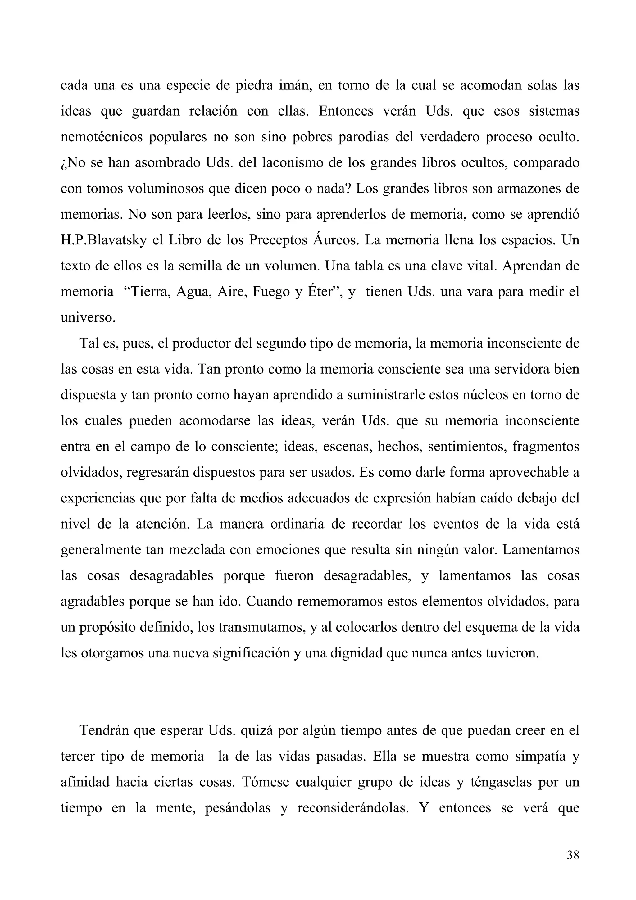 cada una es una especie de piedra imán, en torno de la cual se acomodan solas las
ideas que guardan relación con ellas. Entonces verán Uds. que esos sistemas
nemotécnicos populares no son sino pobres parodias del verdadero proceso oculto.
¿No se han asombrado Uds. del laconismo de los grandes libros ocultos, comparado
con tomos voluminosos que dicen poco o nada? Los grandes libros son armazones de
memorias. No son para leerlos, sino para aprenderlos de memoria, como se aprendió
H.P.Blavatsky el Libro de los Preceptos Áureos. La memoria llena los espacios. Un
texto de ellos es la semilla de un volumen. Una tabla es una clave vital. Aprendan de
memoria “Tierra, Agua, Aire, Fuego y Éter”, y tienen Uds. una vara para medir el
universo.
   Tal es, pues, el productor del segundo tipo de memoria, la memoria inconsciente de
las cosas en esta vida. Tan pronto como la memoria consciente sea una servidora bien
dispuesta y tan pronto como hayan aprendido a suministrarle estos núcleos en torno de
los cuales pueden acomodarse las ideas, verán Uds. que su memoria inconsciente
entra en el campo de lo consciente; ideas, escenas, hechos, sentimientos, fragmentos
olvidados, regresarán dispuestos para ser usados. Es como darle forma aprovechable a
experiencias que por falta de medios adecuados de expresión habían caído debajo del
nivel de la atención. La manera ordinaria de recordar los eventos de la vida está
generalmente tan mezclada con emociones que resulta sin ningún valor. Lamentamos
las cosas desagradables porque fueron desagradables, y lamentamos las cosas
agradables porque se han ido. Cuando rememoramos estos elementos olvidados, para
un propósito definido, los transmutamos, y al colocarlos dentro del esquema de la vida
les otorgamos una nueva significación y una dignidad que nunca antes tuvieron.




   Tendrán que esperar Uds. quizá por algún tiempo antes de que puedan creer en el
tercer tipo de memoria –la de las vidas pasadas. Ella se muestra como simpatía y
afinidad hacia ciertas cosas. Tómese cualquier grupo de ideas y téngaselas por un
tiempo en la mente, pesándolas y reconsiderándolas. Y entonces se verá que


                                                                                   38
 