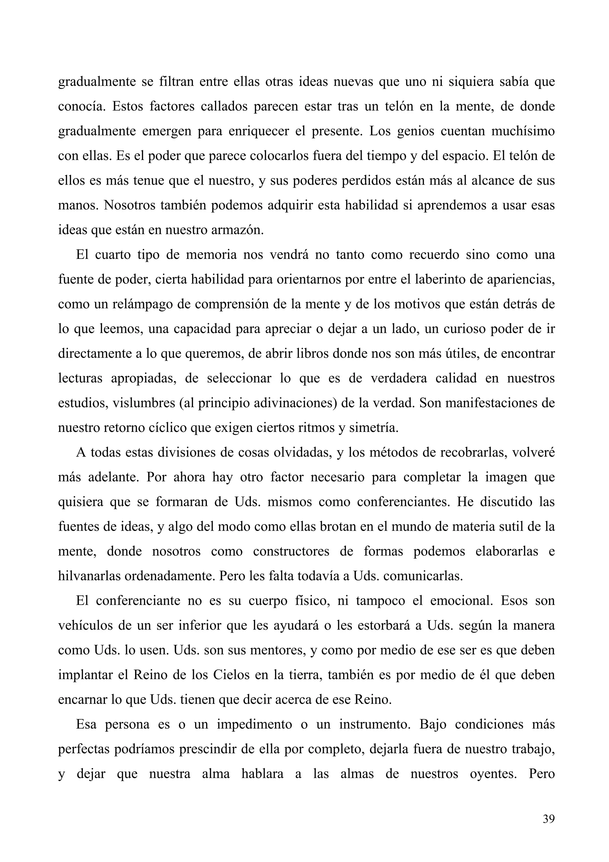 gradualmente se filtran entre ellas otras ideas nuevas que uno ni siquiera sabía que
conocía. Estos factores callados parecen estar tras un telón en la mente, de donde
gradualmente emergen para enriquecer el presente. Los genios cuentan muchísimo
con ellas. Es el poder que parece colocarlos fuera del tiempo y del espacio. El telón de
ellos es más tenue que el nuestro, y sus poderes perdidos están más al alcance de sus
manos. Nosotros también podemos adquirir esta habilidad si aprendemos a usar esas
ideas que están en nuestro armazón.
   El cuarto tipo de memoria nos vendrá no tanto como recuerdo sino como una
fuente de poder, cierta habilidad para orientarnos por entre el laberinto de apariencias,
como un relámpago de comprensión de la mente y de los motivos que están detrás de
lo que leemos, una capacidad para apreciar o dejar a un lado, un curioso poder de ir
directamente a lo que queremos, de abrir libros donde nos son más útiles, de encontrar
lecturas apropiadas, de seleccionar lo que es de verdadera calidad en nuestros
estudios, vislumbres (al principio adivinaciones) de la verdad. Son manifestaciones de
nuestro retorno cíclico que exigen ciertos ritmos y simetría.
   A todas estas divisiones de cosas olvidadas, y los métodos de recobrarlas, volveré
más adelante. Por ahora hay otro factor necesario para completar la imagen que
quisiera que se formaran de Uds. mismos como conferenciantes. He discutido las
fuentes de ideas, y algo del modo como ellas brotan en el mundo de materia sutil de la
mente, donde nosotros como constructores de formas podemos elaborarlas e
hilvanarlas ordenadamente. Pero les falta todavía a Uds. comunicarlas.
   El conferenciante no es su cuerpo físico, ni tampoco el emocional. Esos son
vehículos de un ser inferior que les ayudará o les estorbará a Uds. según la manera
como Uds. lo usen. Uds. son sus mentores, y como por medio de ese ser es que deben
implantar el Reino de los Cielos en la tierra, también es por medio de él que deben
encarnar lo que Uds. tienen que decir acerca de ese Reino.
   Esa persona es o un impedimento o un instrumento. Bajo condiciones más
perfectas podríamos prescindir de ella por completo, dejarla fuera de nuestro trabajo,
y dejar que nuestra alma hablara a las almas de nuestros oyentes. Pero


                                                                                      39
 