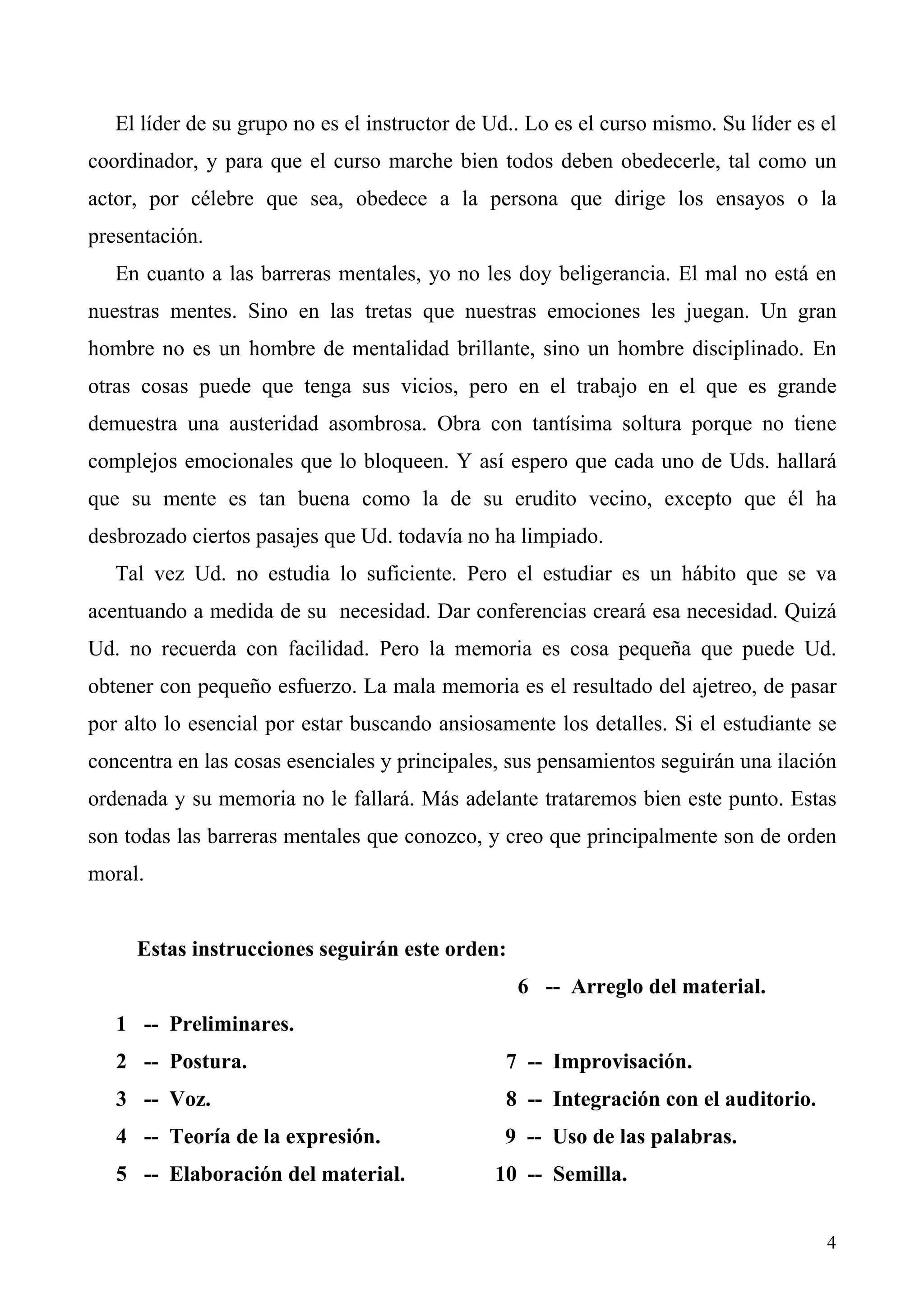 El líder de su grupo no es el instructor de Ud.. Lo es el curso mismo. Su líder es el
coordinador, y para que el curso marche bien todos deben obedecerle, tal como un
actor, por célebre que sea, obedece a la persona que dirige los ensayos o la
presentación.
   En cuanto a las barreras mentales, yo no les doy beligerancia. El mal no está en
nuestras mentes. Sino en las tretas que nuestras emociones les juegan. Un gran
hombre no es un hombre de mentalidad brillante, sino un hombre disciplinado. En
otras cosas puede que tenga sus vicios, pero en el trabajo en el que es grande
demuestra una austeridad asombrosa. Obra con tantísima soltura porque no tiene
complejos emocionales que lo bloqueen. Y así espero que cada uno de Uds. hallará
que su mente es tan buena como la de su erudito vecino, excepto que él ha
desbrozado ciertos pasajes que Ud. todavía no ha limpiado.
   Tal vez Ud. no estudia lo suficiente. Pero el estudiar es un hábito que se va
acentuando a medida de su necesidad. Dar conferencias creará esa necesidad. Quizá
Ud. no recuerda con facilidad. Pero la memoria es cosa pequeña que puede Ud.
obtener con pequeño esfuerzo. La mala memoria es el resultado del ajetreo, de pasar
por alto lo esencial por estar buscando ansiosamente los detalles. Si el estudiante se
concentra en las cosas esenciales y principales, sus pensamientos seguirán una ilación
ordenada y su memoria no le fallará. Más adelante trataremos bien este punto. Estas
son todas las barreras mentales que conozco, y creo que principalmente son de orden
moral.


     Estas instrucciones seguirán este orden:
                                                  6 -- Arreglo del material.
   1 -- Preliminares.
   2 -- Postura.                                 7 -- Improvisación.
   3 -- Voz.                                     8 -- Integración con el auditorio.
   4 -- Teoría de la expresión.                 9 -- Uso de las palabras.
   5 -- Elaboración del material.              10 -- Semilla.


                                                                                      4
 