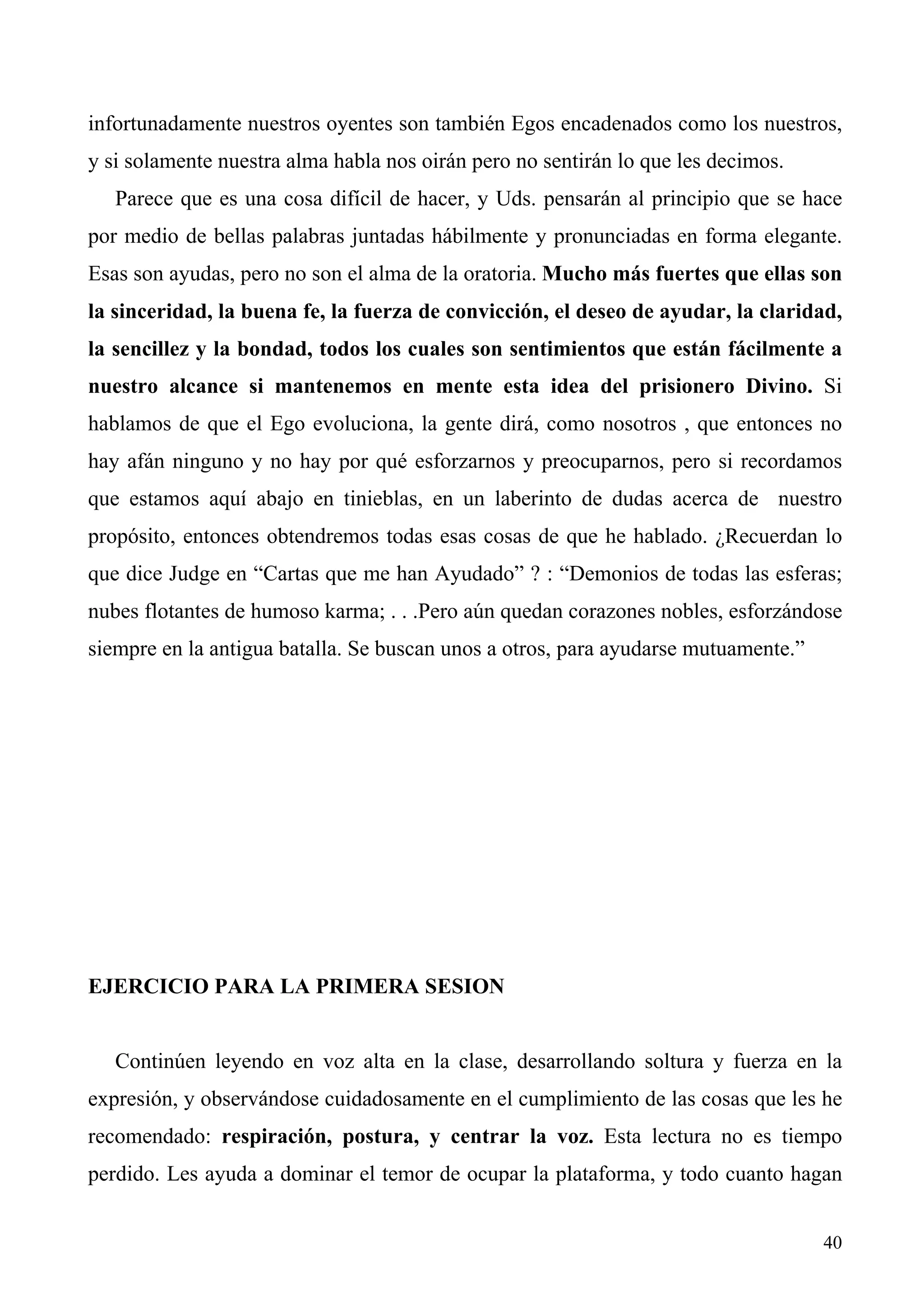 infortunadamente nuestros oyentes son también Egos encadenados como los nuestros,
y si solamente nuestra alma habla nos oirán pero no sentirán lo que les decimos.
   Parece que es una cosa difícil de hacer, y Uds. pensarán al principio que se hace
por medio de bellas palabras juntadas hábilmente y pronunciadas en forma elegante.
Esas son ayudas, pero no son el alma de la oratoria. Mucho más fuertes que ellas son
la sinceridad, la buena fe, la fuerza de convicción, el deseo de ayudar, la claridad,
la sencillez y la bondad, todos los cuales son sentimientos que están fácilmente a
nuestro alcance si mantenemos en mente esta idea del prisionero Divino. Si
hablamos de que el Ego evoluciona, la gente dirá, como nosotros , que entonces no
hay afán ninguno y no hay por qué esforzarnos y preocuparnos, pero si recordamos
que estamos aquí abajo en tinieblas, en un laberinto de dudas acerca de nuestro
propósito, entonces obtendremos todas esas cosas de que he hablado. ¿Recuerdan lo
que dice Judge en “Cartas que me han Ayudado” ? : “Demonios de todas las esferas;
nubes flotantes de humoso karma; . . .Pero aún quedan corazones nobles, esforzándose
siempre en la antigua batalla. Se buscan unos a otros, para ayudarse mutuamente.”




EJERCICIO PARA LA PRIMERA SESION


   Continúen leyendo en voz alta en la clase, desarrollando soltura y fuerza en la
expresión, y observándose cuidadosamente en el cumplimiento de las cosas que les he
recomendado: respiración, postura, y centrar la voz. Esta lectura no es tiempo
perdido. Les ayuda a dominar el temor de ocupar la plataforma, y todo cuanto hagan


                                                                                    40
 