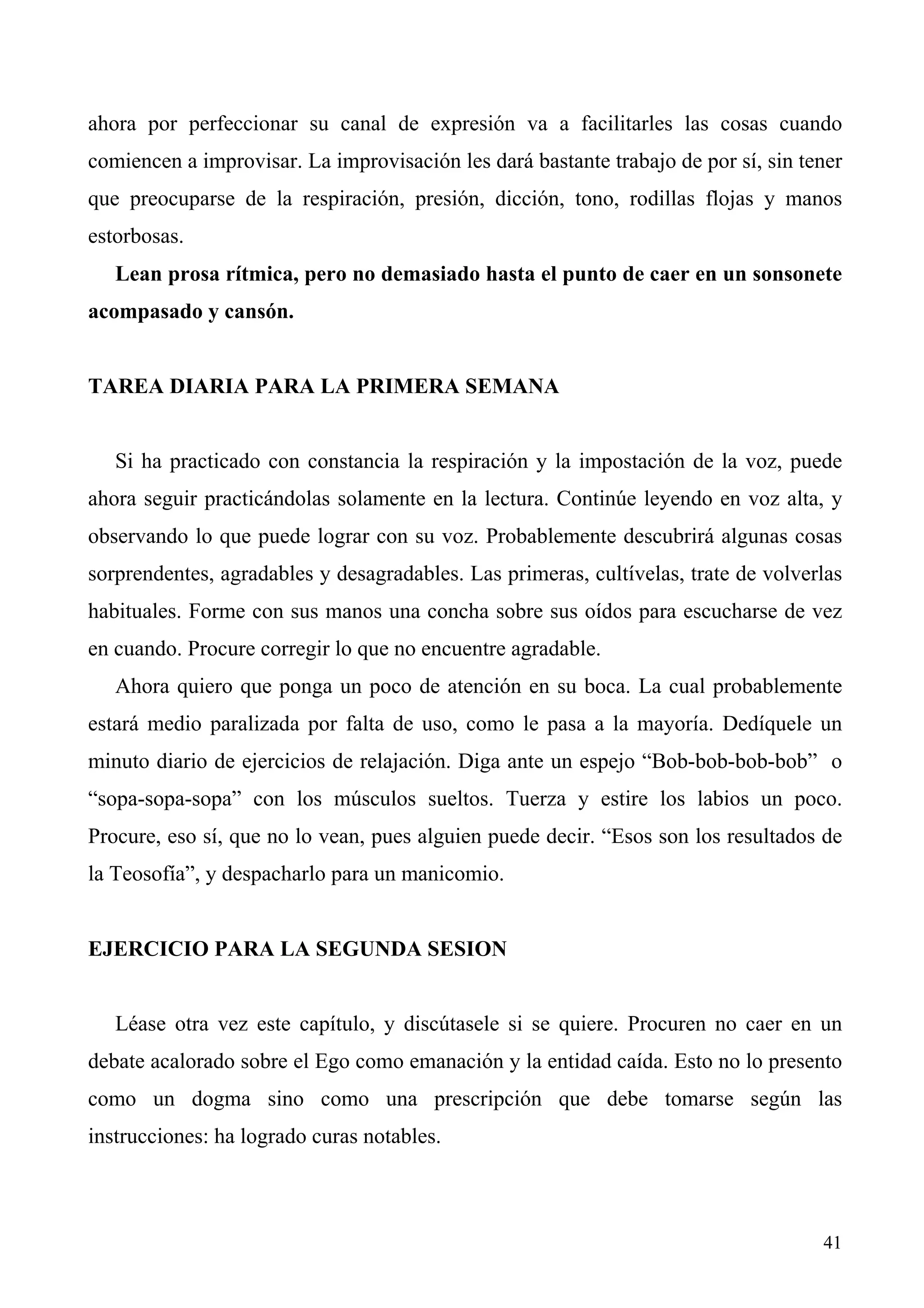 ahora por perfeccionar su canal de expresión va a facilitarles las cosas cuando
comiencen a improvisar. La improvisación les dará bastante trabajo de por sí, sin tener
que preocuparse de la respiración, presión, dicción, tono, rodillas flojas y manos
estorbosas.
   Lean prosa rítmica, pero no demasiado hasta el punto de caer en un sonsonete
acompasado y cansón.


TAREA DIARIA PARA LA PRIMERA SEMANA


   Si ha practicado con constancia la respiración y la impostación de la voz, puede
ahora seguir practicándolas solamente en la lectura. Continúe leyendo en voz alta, y
observando lo que puede lograr con su voz. Probablemente descubrirá algunas cosas
sorprendentes, agradables y desagradables. Las primeras, cultívelas, trate de volverlas
habituales. Forme con sus manos una concha sobre sus oídos para escucharse de vez
en cuando. Procure corregir lo que no encuentre agradable.
   Ahora quiero que ponga un poco de atención en su boca. La cual probablemente
estará medio paralizada por falta de uso, como le pasa a la mayoría. Dedíquele un
minuto diario de ejercicios de relajación. Diga ante un espejo “Bob-bob-bob-bob” o
“sopa-sopa-sopa” con los músculos sueltos. Tuerza y estire los labios un poco.
Procure, eso sí, que no lo vean, pues alguien puede decir. “Esos son los resultados de
la Teosofía”, y despacharlo para un manicomio.


EJERCICIO PARA LA SEGUNDA SESION


   Léase otra vez este capítulo, y discútasele si se quiere. Procuren no caer en un
debate acalorado sobre el Ego como emanación y la entidad caída. Esto no lo presento
como un dogma sino como una prescripción que debe tomarse según las
instrucciones: ha logrado curas notables.



                                                                                    41
 