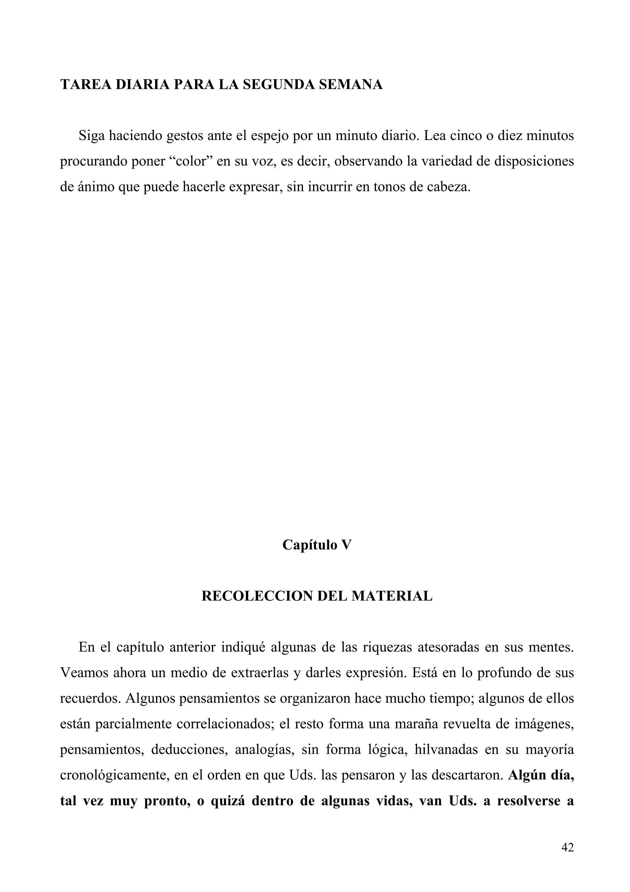 TAREA DIARIA PARA LA SEGUNDA SEMANA


   Siga haciendo gestos ante el espejo por un minuto diario. Lea cinco o diez minutos
procurando poner “color” en su voz, es decir, observando la variedad de disposiciones
de ánimo que puede hacerle expresar, sin incurrir en tonos de cabeza.




                                     Capítulo V


                       RECOLECCION DEL MATERIAL


   En el capítulo anterior indiqué algunas de las riquezas atesoradas en sus mentes.
Veamos ahora un medio de extraerlas y darles expresión. Está en lo profundo de sus
recuerdos. Algunos pensamientos se organizaron hace mucho tiempo; algunos de ellos
están parcialmente correlacionados; el resto forma una maraña revuelta de imágenes,
pensamientos, deducciones, analogías, sin forma lógica, hilvanadas en su mayoría
cronológicamente, en el orden en que Uds. las pensaron y las descartaron. Algún día,
tal vez muy pronto, o quizá dentro de algunas vidas, van Uds. a resolverse a


                                                                                  42
 