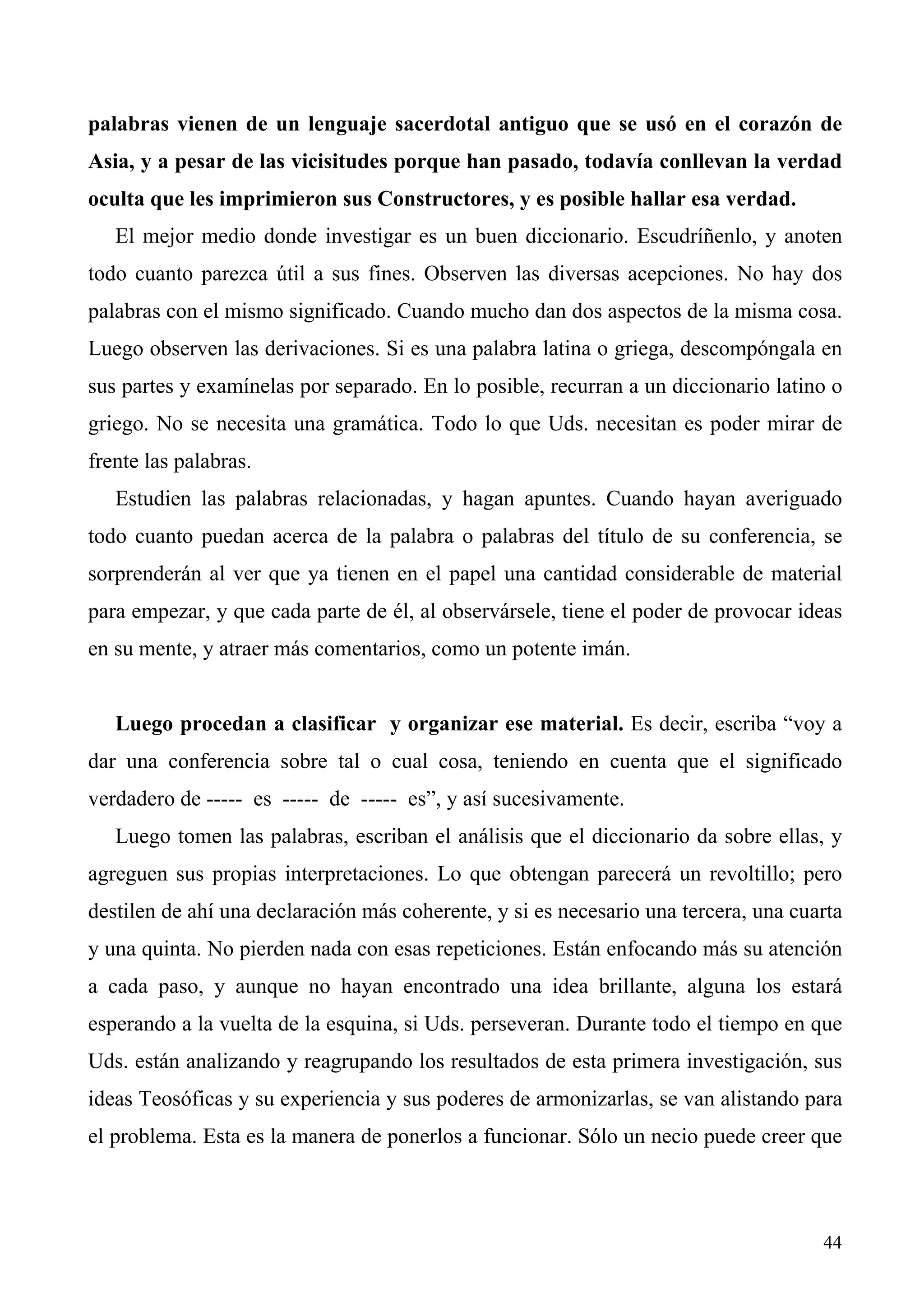 palabras vienen de un lenguaje sacerdotal antiguo que se usó en el corazón de
Asia, y a pesar de las vicisitudes porque han pasado, todavía conllevan la verdad
oculta que les imprimieron sus Constructores, y es posible hallar esa verdad.
   El mejor medio donde investigar es un buen diccionario. Escudríñenlo, y anoten
todo cuanto parezca útil a sus fines. Observen las diversas acepciones. No hay dos
palabras con el mismo significado. Cuando mucho dan dos aspectos de la misma cosa.
Luego observen las derivaciones. Si es una palabra latina o griega, descompóngala en
sus partes y examínelas por separado. En lo posible, recurran a un diccionario latino o
griego. No se necesita una gramática. Todo lo que Uds. necesitan es poder mirar de
frente las palabras.
   Estudien las palabras relacionadas, y hagan apuntes. Cuando hayan averiguado
todo cuanto puedan acerca de la palabra o palabras del título de su conferencia, se
sorprenderán al ver que ya tienen en el papel una cantidad considerable de material
para empezar, y que cada parte de él, al observársele, tiene el poder de provocar ideas
en su mente, y atraer más comentarios, como un potente imán.


   Luego procedan a clasificar y organizar ese material. Es decir, escriba “voy a
dar una conferencia sobre tal o cual cosa, teniendo en cuenta que el significado
verdadero de ----- es ----- de ----- es”, y así sucesivamente.
   Luego tomen las palabras, escriban el análisis que el diccionario da sobre ellas, y
agreguen sus propias interpretaciones. Lo que obtengan parecerá un revoltillo; pero
destilen de ahí una declaración más coherente, y si es necesario una tercera, una cuarta
y una quinta. No pierden nada con esas repeticiones. Están enfocando más su atención
a cada paso, y aunque no hayan encontrado una idea brillante, alguna los estará
esperando a la vuelta de la esquina, si Uds. perseveran. Durante todo el tiempo en que
Uds. están analizando y reagrupando los resultados de esta primera investigación, sus
ideas Teosóficas y su experiencia y sus poderes de armonizarlas, se van alistando para
el problema. Esta es la manera de ponerlos a funcionar. Sólo un necio puede creer que



                                                                                     44
 