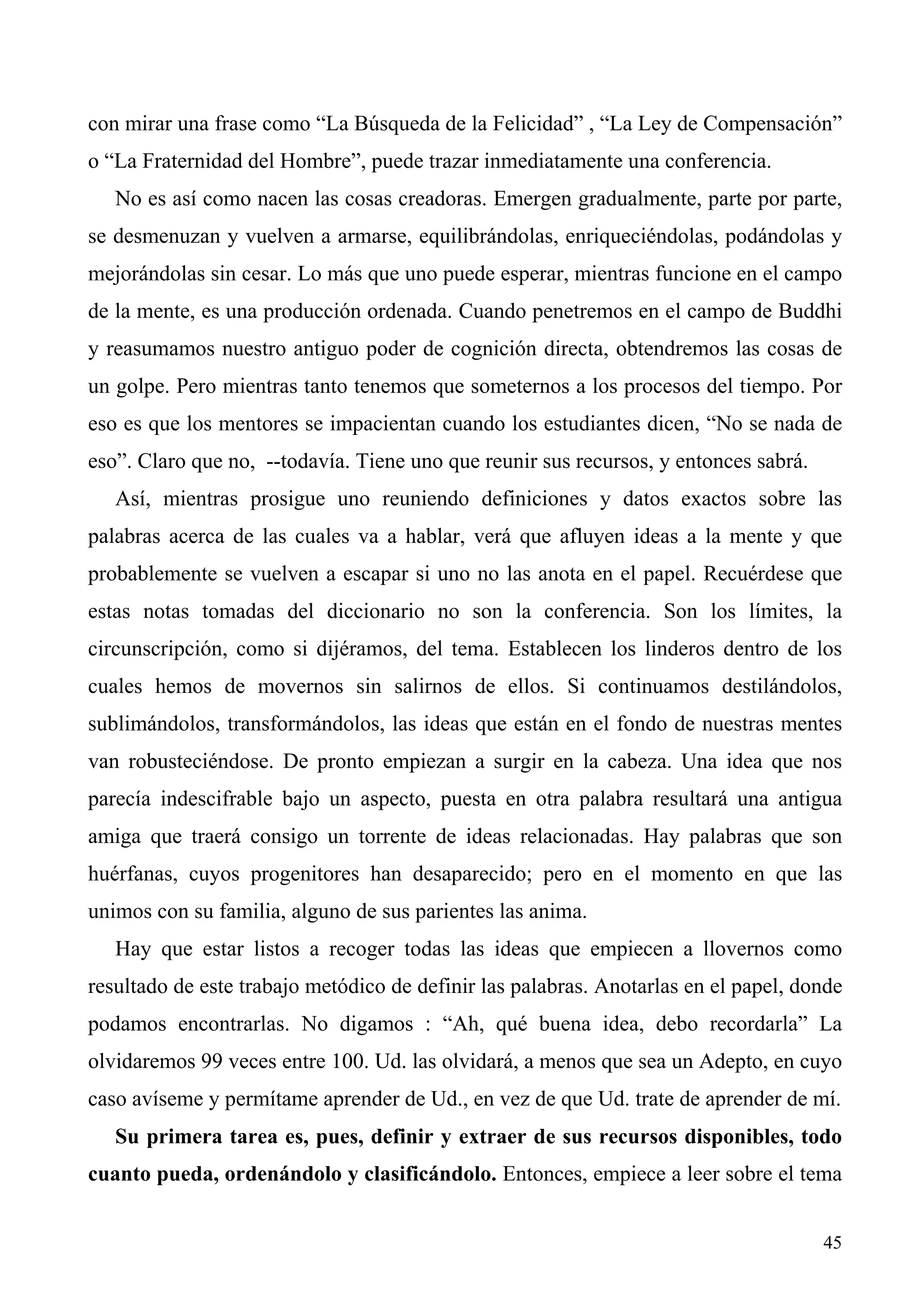 con mirar una frase como “La Búsqueda de la Felicidad” , “La Ley de Compensación”
o “La Fraternidad del Hombre”, puede trazar inmediatamente una conferencia.
   No es así como nacen las cosas creadoras. Emergen gradualmente, parte por parte,
se desmenuzan y vuelven a armarse, equilibrándolas, enriqueciéndolas, podándolas y
mejorándolas sin cesar. Lo más que uno puede esperar, mientras funcione en el campo
de la mente, es una producción ordenada. Cuando penetremos en el campo de Buddhi
y reasumamos nuestro antiguo poder de cognición directa, obtendremos las cosas de
un golpe. Pero mientras tanto tenemos que someternos a los procesos del tiempo. Por
eso es que los mentores se impacientan cuando los estudiantes dicen, “No se nada de
eso”. Claro que no, --todavía. Tiene uno que reunir sus recursos, y entonces sabrá.
   Así, mientras prosigue uno reuniendo definiciones y datos exactos sobre las
palabras acerca de las cuales va a hablar, verá que afluyen ideas a la mente y que
probablemente se vuelven a escapar si uno no las anota en el papel. Recuérdese que
estas notas tomadas del diccionario no son la conferencia. Son los límites, la
circunscripción, como si dijéramos, del tema. Establecen los linderos dentro de los
cuales hemos de movernos sin salirnos de ellos. Si continuamos destilándolos,
sublimándolos, transformándolos, las ideas que están en el fondo de nuestras mentes
van robusteciéndose. De pronto empiezan a surgir en la cabeza. Una idea que nos
parecía indescifrable bajo un aspecto, puesta en otra palabra resultará una antigua
amiga que traerá consigo un torrente de ideas relacionadas. Hay palabras que son
huérfanas, cuyos progenitores han desaparecido; pero en el momento en que las
unimos con su familia, alguno de sus parientes las anima.
   Hay que estar listos a recoger todas las ideas que empiecen a llovernos como
resultado de este trabajo metódico de definir las palabras. Anotarlas en el papel, donde
podamos encontrarlas. No digamos : “Ah, qué buena idea, debo recordarla” La
olvidaremos 99 veces entre 100. Ud. las olvidará, a menos que sea un Adepto, en cuyo
caso avíseme y permítame aprender de Ud., en vez de que Ud. trate de aprender de mí.
   Su primera tarea es, pues, definir y extraer de sus recursos disponibles, todo
cuanto pueda, ordenándolo y clasificándolo. Entonces, empiece a leer sobre el tema


                                                                                      45
 