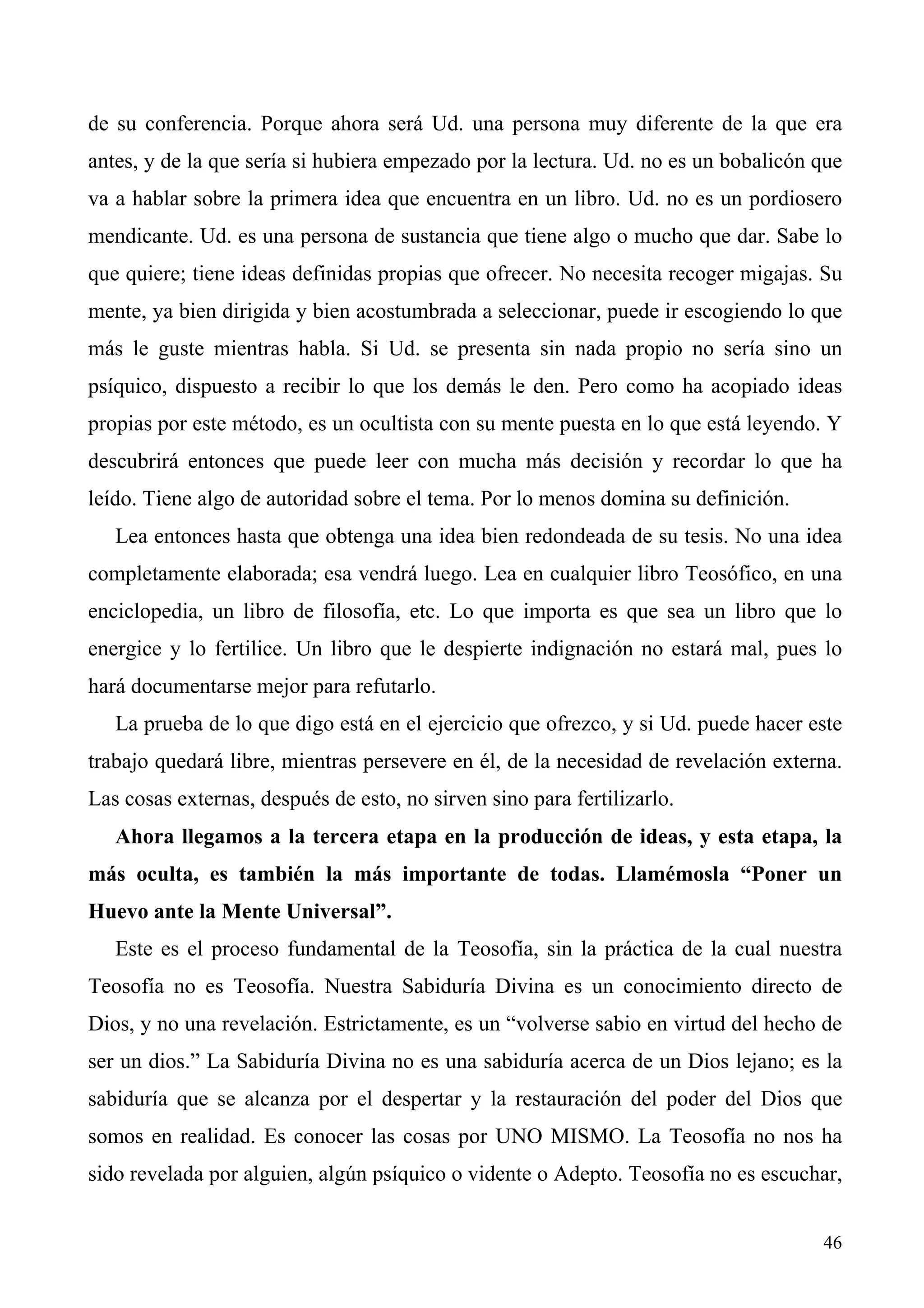 de su conferencia. Porque ahora será Ud. una persona muy diferente de la que era
antes, y de la que sería si hubiera empezado por la lectura. Ud. no es un bobalicón que
va a hablar sobre la primera idea que encuentra en un libro. Ud. no es un pordiosero
mendicante. Ud. es una persona de sustancia que tiene algo o mucho que dar. Sabe lo
que quiere; tiene ideas definidas propias que ofrecer. No necesita recoger migajas. Su
mente, ya bien dirigida y bien acostumbrada a seleccionar, puede ir escogiendo lo que
más le guste mientras habla. Si Ud. se presenta sin nada propio no sería sino un
psíquico, dispuesto a recibir lo que los demás le den. Pero como ha acopiado ideas
propias por este método, es un ocultista con su mente puesta en lo que está leyendo. Y
descubrirá entonces que puede leer con mucha más decisión y recordar lo que ha
leído. Tiene algo de autoridad sobre el tema. Por lo menos domina su definición.
   Lea entonces hasta que obtenga una idea bien redondeada de su tesis. No una idea
completamente elaborada; esa vendrá luego. Lea en cualquier libro Teosófico, en una
enciclopedia, un libro de filosofía, etc. Lo que importa es que sea un libro que lo
energice y lo fertilice. Un libro que le despierte indignación no estará mal, pues lo
hará documentarse mejor para refutarlo.
   La prueba de lo que digo está en el ejercicio que ofrezco, y si Ud. puede hacer este
trabajo quedará libre, mientras persevere en él, de la necesidad de revelación externa.
Las cosas externas, después de esto, no sirven sino para fertilizarlo.
   Ahora llegamos a la tercera etapa en la producción de ideas, y esta etapa, la
más oculta, es también la más importante de todas. Llamémosla “Poner un
Huevo ante la Mente Universal”.
   Este es el proceso fundamental de la Teosofía, sin la práctica de la cual nuestra
Teosofía no es Teosofía. Nuestra Sabiduría Divina es un conocimiento directo de
Dios, y no una revelación. Estrictamente, es un “volverse sabio en virtud del hecho de
ser un dios.” La Sabiduría Divina no es una sabiduría acerca de un Dios lejano; es la
sabiduría que se alcanza por el despertar y la restauración del poder del Dios que
somos en realidad. Es conocer las cosas por UNO MISMO. La Teosofía no nos ha
sido revelada por alguien, algún psíquico o vidente o Adepto. Teosofía no es escuchar,


                                                                                    46
 