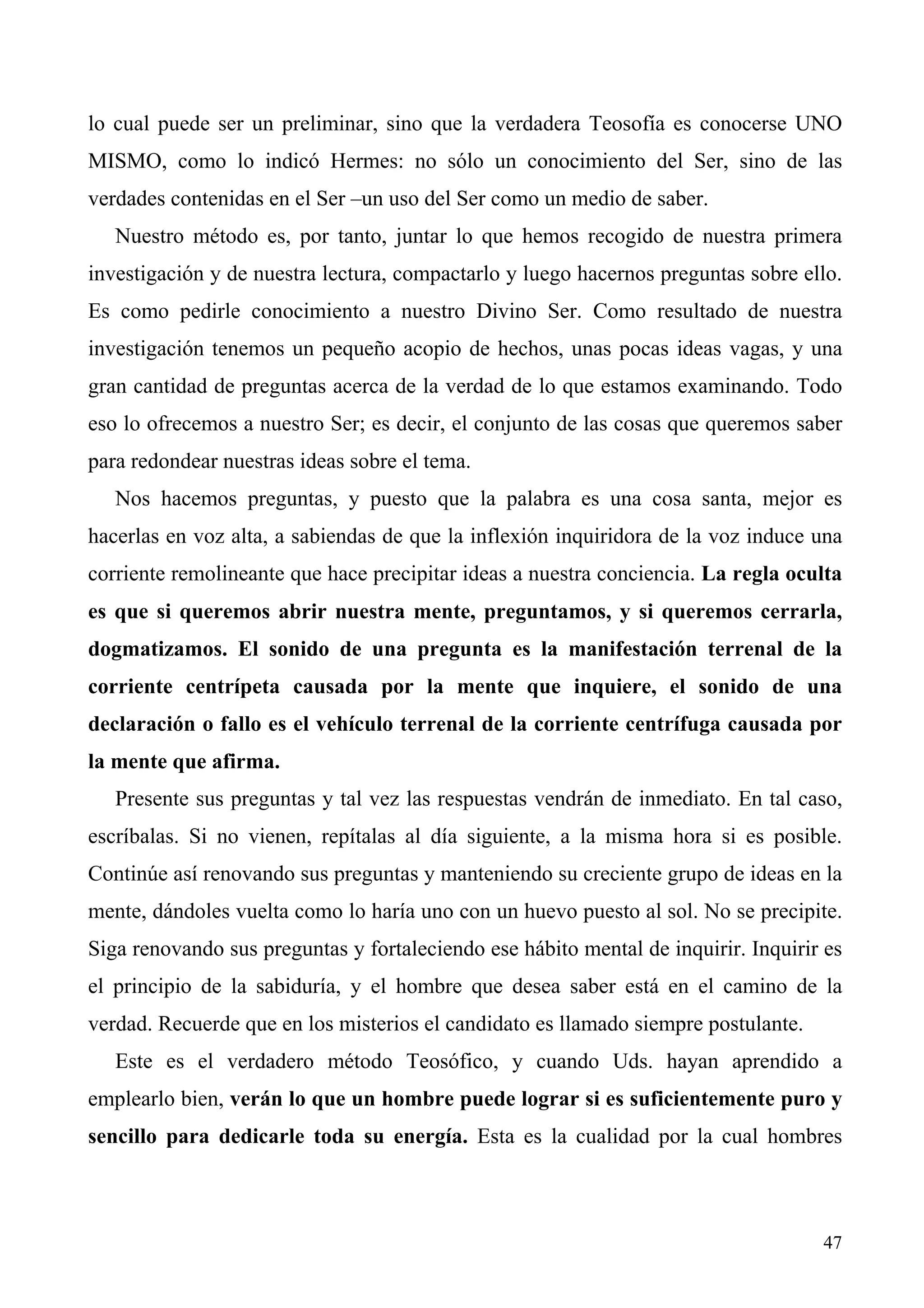 lo cual puede ser un preliminar, sino que la verdadera Teosofía es conocerse UNO
MISMO, como lo indicó Hermes: no sólo un conocimiento del Ser, sino de las
verdades contenidas en el Ser –un uso del Ser como un medio de saber.
   Nuestro método es, por tanto, juntar lo que hemos recogido de nuestra primera
investigación y de nuestra lectura, compactarlo y luego hacernos preguntas sobre ello.
Es como pedirle conocimiento a nuestro Divino Ser. Como resultado de nuestra
investigación tenemos un pequeño acopio de hechos, unas pocas ideas vagas, y una
gran cantidad de preguntas acerca de la verdad de lo que estamos examinando. Todo
eso lo ofrecemos a nuestro Ser; es decir, el conjunto de las cosas que queremos saber
para redondear nuestras ideas sobre el tema.
   Nos hacemos preguntas, y puesto que la palabra es una cosa santa, mejor es
hacerlas en voz alta, a sabiendas de que la inflexión inquiridora de la voz induce una
corriente remolineante que hace precipitar ideas a nuestra conciencia. La regla oculta
es que si queremos abrir nuestra mente, preguntamos, y si queremos cerrarla,
dogmatizamos. El sonido de una pregunta es la manifestación terrenal de la
corriente centrípeta causada por la mente que inquiere, el sonido de una
declaración o fallo es el vehículo terrenal de la corriente centrífuga causada por
la mente que afirma.
   Presente sus preguntas y tal vez las respuestas vendrán de inmediato. En tal caso,
escríbalas. Si no vienen, repítalas al día siguiente, a la misma hora si es posible.
Continúe así renovando sus preguntas y manteniendo su creciente grupo de ideas en la
mente, dándoles vuelta como lo haría uno con un huevo puesto al sol. No se precipite.
Siga renovando sus preguntas y fortaleciendo ese hábito mental de inquirir. Inquirir es
el principio de la sabiduría, y el hombre que desea saber está en el camino de la
verdad. Recuerde que en los misterios el candidato es llamado siempre postulante.
   Este es el verdadero método Teosófico, y cuando Uds. hayan aprendido a
emplearlo bien, verán lo que un hombre puede lograr si es suficientemente puro y
sencillo para dedicarle toda su energía. Esta es la cualidad por la cual hombres



                                                                                    47
 