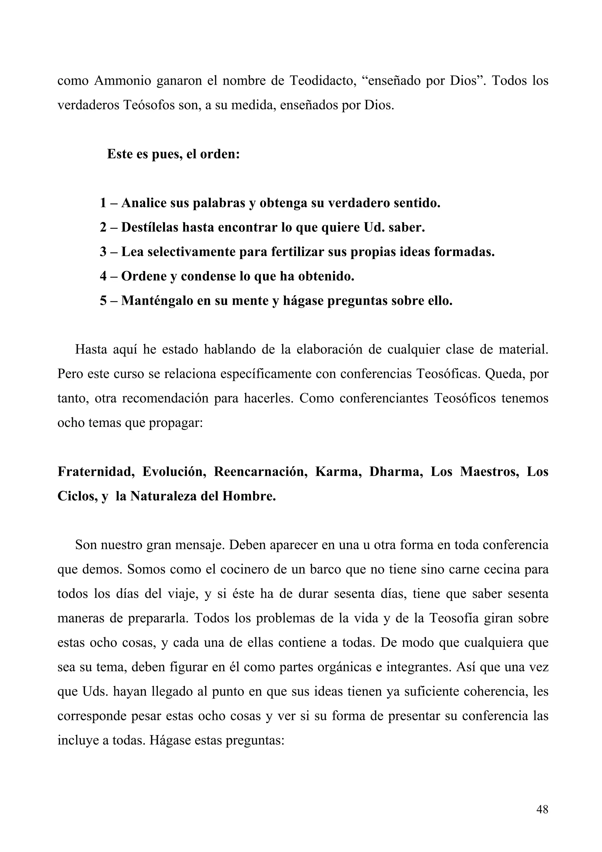como Ammonio ganaron el nombre de Teodidacto, “enseñado por Dios”. Todos los
verdaderos Teósofos son, a su medida, enseñados por Dios.


        Este es pues, el orden:


       1 – Analice sus palabras y obtenga su verdadero sentido.
       2 – Destílelas hasta encontrar lo que quiere Ud. saber.
       3 – Lea selectivamente para fertilizar sus propias ideas formadas.
       4 – Ordene y condense lo que ha obtenido.
       5 – Manténgalo en su mente y hágase preguntas sobre ello.


   Hasta aquí he estado hablando de la elaboración de cualquier clase de material.
Pero este curso se relaciona específicamente con conferencias Teosóficas. Queda, por
tanto, otra recomendación para hacerles. Como conferenciantes Teosóficos tenemos
ocho temas que propagar:


Fraternidad, Evolución, Reencarnación, Karma, Dharma, Los Maestros, Los
Ciclos, y la Naturaleza del Hombre.


   Son nuestro gran mensaje. Deben aparecer en una u otra forma en toda conferencia
que demos. Somos como el cocinero de un barco que no tiene sino carne cecina para
todos los días del viaje, y si éste ha de durar sesenta días, tiene que saber sesenta
maneras de prepararla. Todos los problemas de la vida y de la Teosofía giran sobre
estas ocho cosas, y cada una de ellas contiene a todas. De modo que cualquiera que
sea su tema, deben figurar en él como partes orgánicas e integrantes. Así que una vez
que Uds. hayan llegado al punto en que sus ideas tienen ya suficiente coherencia, les
corresponde pesar estas ocho cosas y ver si su forma de presentar su conferencia las
incluye a todas. Hágase estas preguntas:



                                                                                  48
 