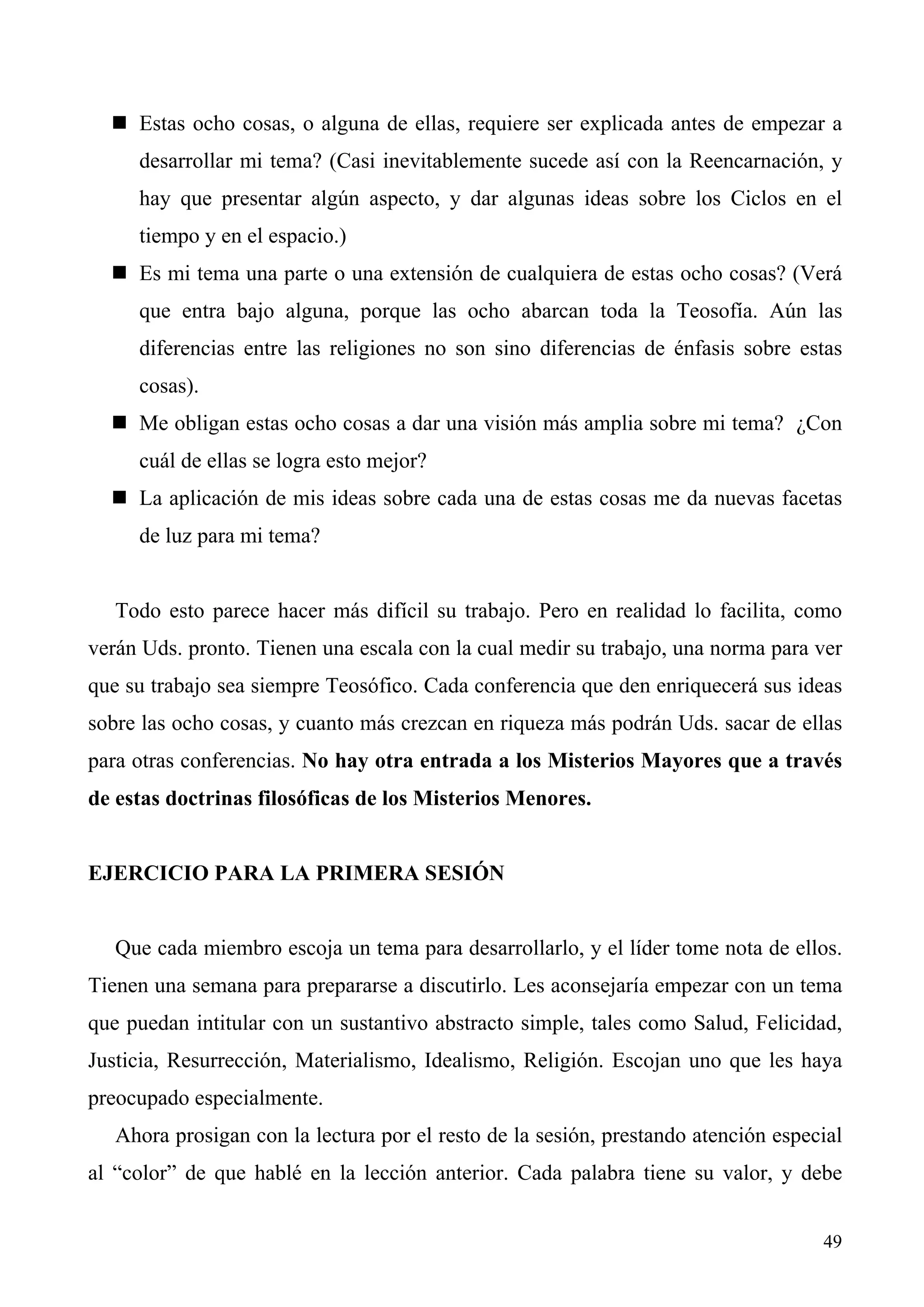 Estas ocho cosas, o alguna de ellas, requiere ser explicada antes de empezar a
     desarrollar mi tema? (Casi inevitablemente sucede así con la Reencarnación, y
     hay que presentar algún aspecto, y dar algunas ideas sobre los Ciclos en el
     tiempo y en el espacio.)
     Es mi tema una parte o una extensión de cualquiera de estas ocho cosas? (Verá
     que entra bajo alguna, porque las ocho abarcan toda la Teosofía. Aún las
     diferencias entre las religiones no son sino diferencias de énfasis sobre estas
     cosas).
     Me obligan estas ocho cosas a dar una visión más amplia sobre mi tema? ¿Con
     cuál de ellas se logra esto mejor?
     La aplicación de mis ideas sobre cada una de estas cosas me da nuevas facetas
     de luz para mi tema?


   Todo esto parece hacer más difícil su trabajo. Pero en realidad lo facilita, como
verán Uds. pronto. Tienen una escala con la cual medir su trabajo, una norma para ver
que su trabajo sea siempre Teosófico. Cada conferencia que den enriquecerá sus ideas
sobre las ocho cosas, y cuanto más crezcan en riqueza más podrán Uds. sacar de ellas
para otras conferencias. No hay otra entrada a los Misterios Mayores que a través
de estas doctrinas filosóficas de los Misterios Menores.


EJERCICIO PARA LA PRIMERA SESIÓN


   Que cada miembro escoja un tema para desarrollarlo, y el líder tome nota de ellos.
Tienen una semana para prepararse a discutirlo. Les aconsejaría empezar con un tema
que puedan intitular con un sustantivo abstracto simple, tales como Salud, Felicidad,
Justicia, Resurrección, Materialismo, Idealismo, Religión. Escojan uno que les haya
preocupado especialmente.
   Ahora prosigan con la lectura por el resto de la sesión, prestando atención especial
al “color” de que hablé en la lección anterior. Cada palabra tiene su valor, y debe


                                                                                    49
 