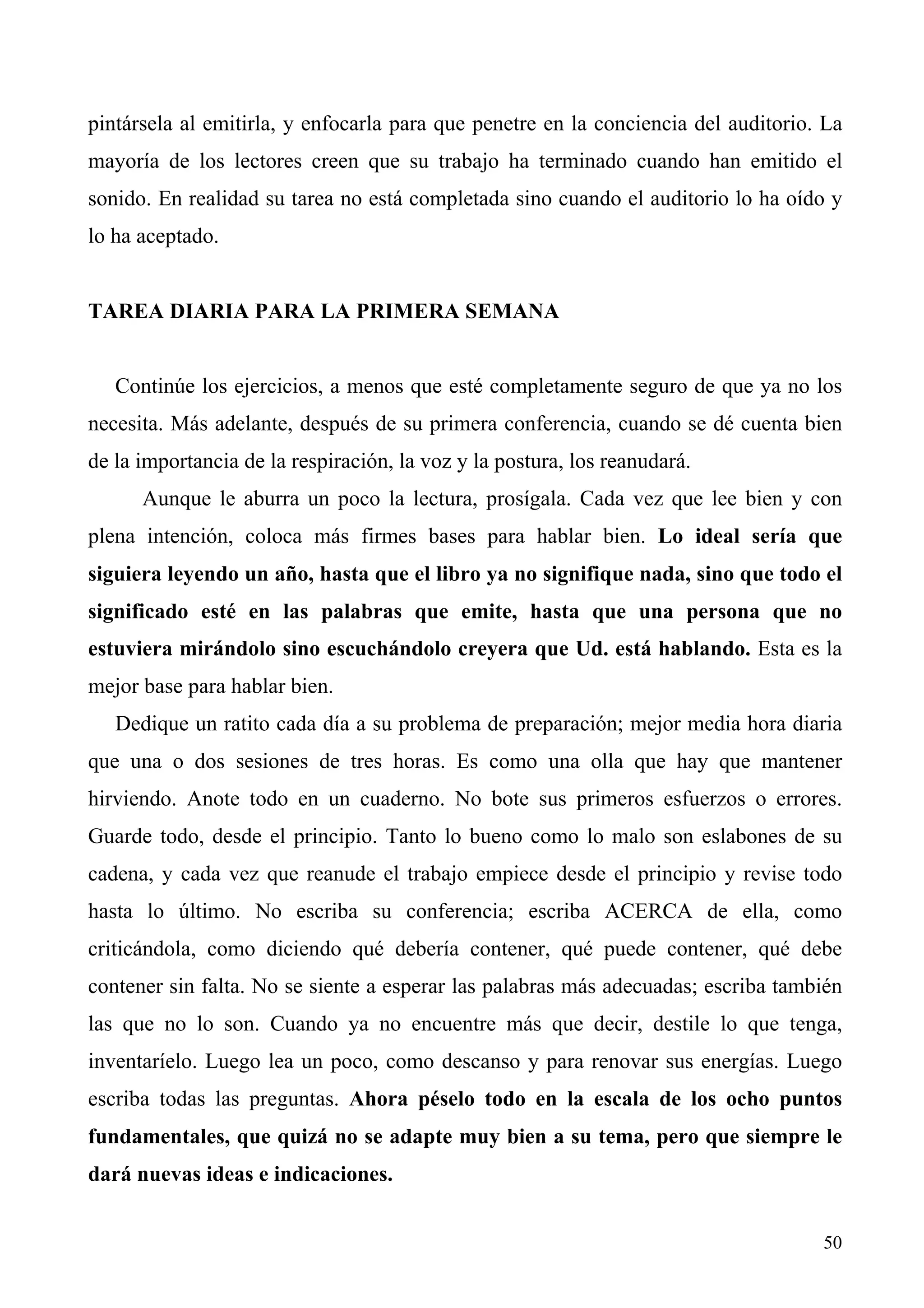 pintársela al emitirla, y enfocarla para que penetre en la conciencia del auditorio. La
mayoría de los lectores creen que su trabajo ha terminado cuando han emitido el
sonido. En realidad su tarea no está completada sino cuando el auditorio lo ha oído y
lo ha aceptado.


TAREA DIARIA PARA LA PRIMERA SEMANA


   Continúe los ejercicios, a menos que esté completamente seguro de que ya no los
necesita. Más adelante, después de su primera conferencia, cuando se dé cuenta bien
de la importancia de la respiración, la voz y la postura, los reanudará.
      Aunque le aburra un poco la lectura, prosígala. Cada vez que lee bien y con
plena intención, coloca más firmes bases para hablar bien. Lo ideal sería que
siguiera leyendo un año, hasta que el libro ya no signifique nada, sino que todo el
significado esté en las palabras que emite, hasta que una persona que no
estuviera mirándolo sino escuchándolo creyera que Ud. está hablando. Esta es la
mejor base para hablar bien.
   Dedique un ratito cada día a su problema de preparación; mejor media hora diaria
que una o dos sesiones de tres horas. Es como una olla que hay que mantener
hirviendo. Anote todo en un cuaderno. No bote sus primeros esfuerzos o errores.
Guarde todo, desde el principio. Tanto lo bueno como lo malo son eslabones de su
cadena, y cada vez que reanude el trabajo empiece desde el principio y revise todo
hasta lo último. No escriba su conferencia; escriba ACERCA de ella, como
criticándola, como diciendo qué debería contener, qué puede contener, qué debe
contener sin falta. No se siente a esperar las palabras más adecuadas; escriba también
las que no lo son. Cuando ya no encuentre más que decir, destile lo que tenga,
inventaríelo. Luego lea un poco, como descanso y para renovar sus energías. Luego
escriba todas las preguntas. Ahora péselo todo en la escala de los ocho puntos
fundamentales, que quizá no se adapte muy bien a su tema, pero que siempre le
dará nuevas ideas e indicaciones.


                                                                                    50
 