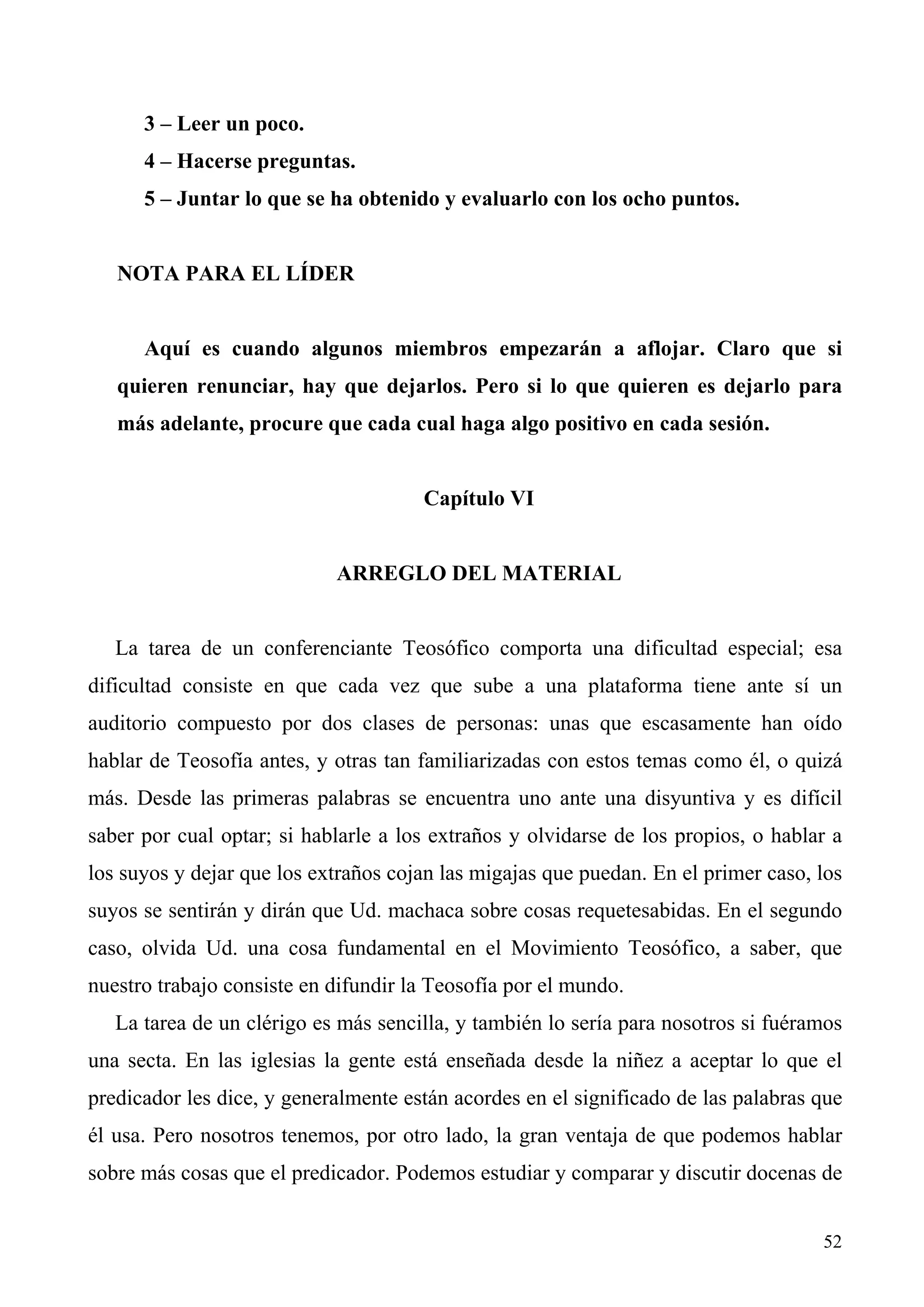 3 – Leer un poco.
      4 – Hacerse preguntas.
      5 – Juntar lo que se ha obtenido y evaluarlo con los ocho puntos.


   NOTA PARA EL LÍDER


      Aquí es cuando algunos miembros empezarán a aflojar. Claro que si
   quieren renunciar, hay que dejarlos. Pero si lo que quieren es dejarlo para
   más adelante, procure que cada cual haga algo positivo en cada sesión.


                                      Capítulo VI


                            ARREGLO DEL MATERIAL


   La tarea de un conferenciante Teosófico comporta una dificultad especial; esa
dificultad consiste en que cada vez que sube a una plataforma tiene ante sí un
auditorio compuesto por dos clases de personas: unas que escasamente han oído
hablar de Teosofía antes, y otras tan familiarizadas con estos temas como él, o quizá
más. Desde las primeras palabras se encuentra uno ante una disyuntiva y es difícil
saber por cual optar; si hablarle a los extraños y olvidarse de los propios, o hablar a
los suyos y dejar que los extraños cojan las migajas que puedan. En el primer caso, los
suyos se sentirán y dirán que Ud. machaca sobre cosas requetesabidas. En el segundo
caso, olvida Ud. una cosa fundamental en el Movimiento Teosófico, a saber, que
nuestro trabajo consiste en difundir la Teosofía por el mundo.
   La tarea de un clérigo es más sencilla, y también lo sería para nosotros si fuéramos
una secta. En las iglesias la gente está enseñada desde la niñez a aceptar lo que el
predicador les dice, y generalmente están acordes en el significado de las palabras que
él usa. Pero nosotros tenemos, por otro lado, la gran ventaja de que podemos hablar
sobre más cosas que el predicador. Podemos estudiar y comparar y discutir docenas de


                                                                                    52
 