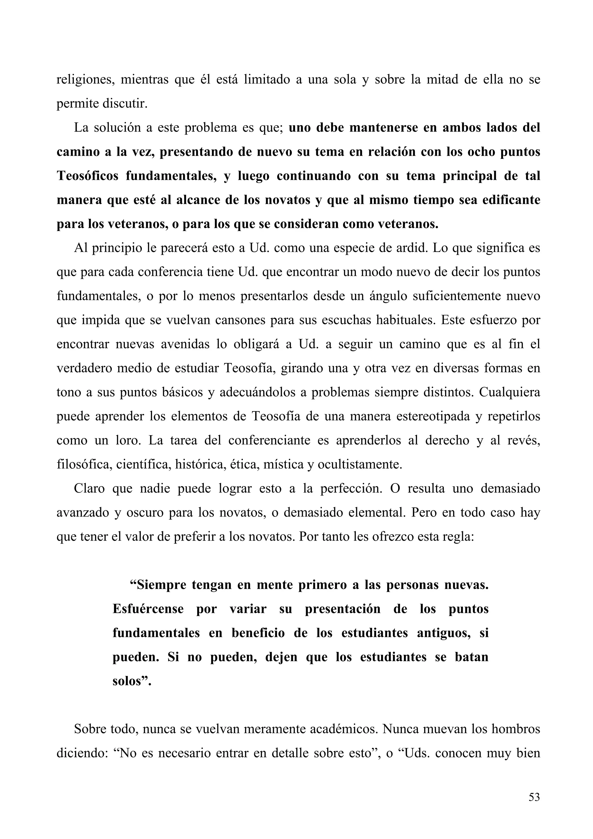 religiones, mientras que él está limitado a una sola y sobre la mitad de ella no se
permite discutir.
   La solución a este problema es que; uno debe mantenerse en ambos lados del
camino a la vez, presentando de nuevo su tema en relación con los ocho puntos
Teosóficos fundamentales, y luego continuando con su tema principal de tal
manera que esté al alcance de los novatos y que al mismo tiempo sea edificante
para los veteranos, o para los que se consideran como veteranos.
   Al principio le parecerá esto a Ud. como una especie de ardid. Lo que significa es
que para cada conferencia tiene Ud. que encontrar un modo nuevo de decir los puntos
fundamentales, o por lo menos presentarlos desde un ángulo suficientemente nuevo
que impida que se vuelvan cansones para sus escuchas habituales. Este esfuerzo por
encontrar nuevas avenidas lo obligará a Ud. a seguir un camino que es al fin el
verdadero medio de estudiar Teosofía, girando una y otra vez en diversas formas en
tono a sus puntos básicos y adecuándolos a problemas siempre distintos. Cualquiera
puede aprender los elementos de Teosofía de una manera estereotipada y repetirlos
como un loro. La tarea del conferenciante es aprenderlos al derecho y al revés,
filosófica, científica, histórica, ética, mística y ocultistamente.
   Claro que nadie puede lograr esto a la perfección. O resulta uno demasiado
avanzado y oscuro para los novatos, o demasiado elemental. Pero en todo caso hay
que tener el valor de preferir a los novatos. Por tanto les ofrezco esta regla:


              “Siempre tengan en mente primero a las personas nuevas.
          Esfuércense por variar su presentación de los puntos
          fundamentales en beneficio de los estudiantes antiguos, si
          pueden. Si no pueden, dejen que los estudiantes se batan
          solos”.


   Sobre todo, nunca se vuelvan meramente académicos. Nunca muevan los hombros
diciendo: “No es necesario entrar en detalle sobre esto”, o “Uds. conocen muy bien


                                                                                  53
 