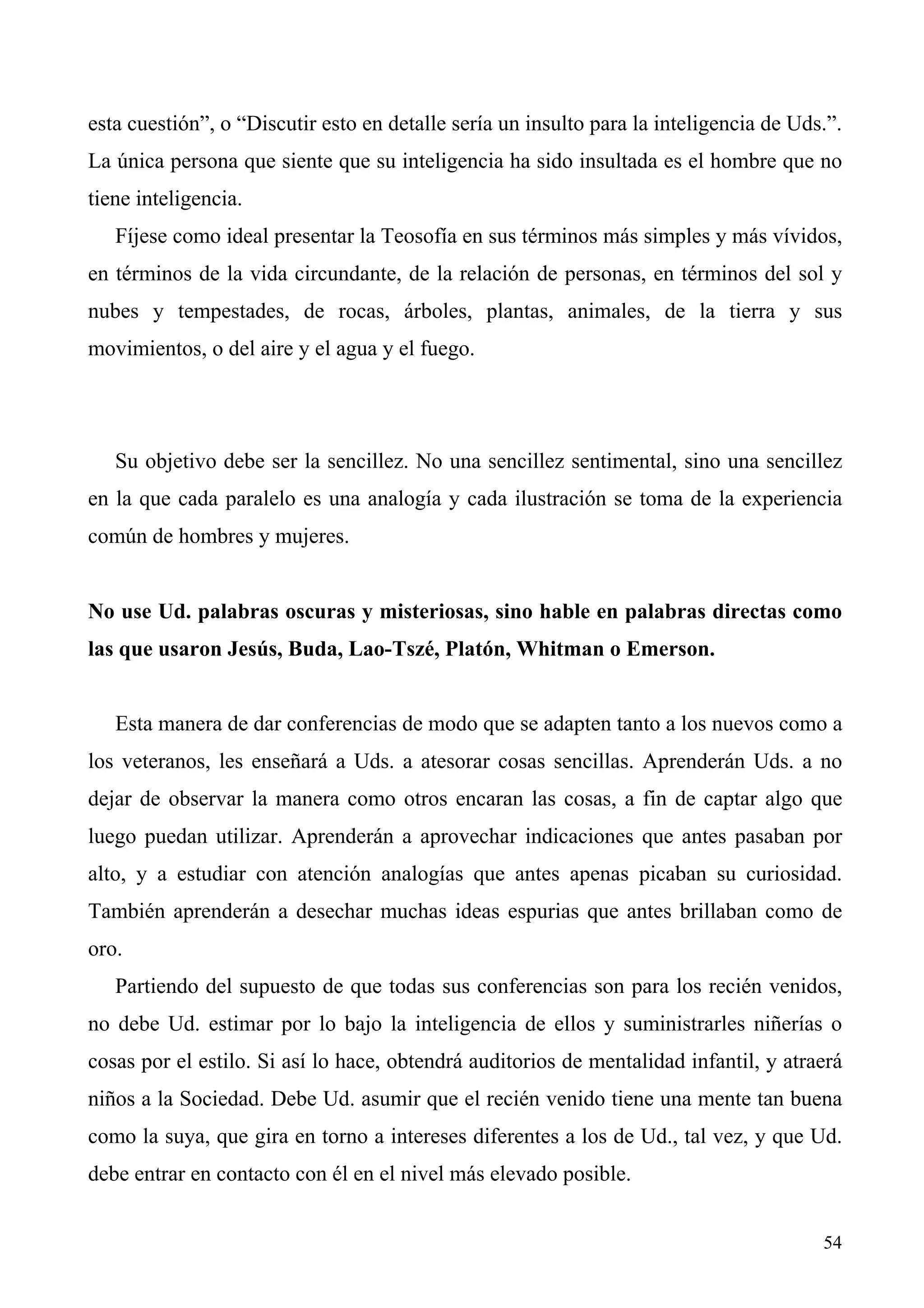 esta cuestión”, o “Discutir esto en detalle sería un insulto para la inteligencia de Uds.”.
La única persona que siente que su inteligencia ha sido insultada es el hombre que no
tiene inteligencia.
   Fíjese como ideal presentar la Teosofía en sus términos más simples y más vívidos,
en términos de la vida circundante, de la relación de personas, en términos del sol y
nubes y tempestades, de rocas, árboles, plantas, animales, de la tierra y sus
movimientos, o del aire y el agua y el fuego.




   Su objetivo debe ser la sencillez. No una sencillez sentimental, sino una sencillez
en la que cada paralelo es una analogía y cada ilustración se toma de la experiencia
común de hombres y mujeres.


No use Ud. palabras oscuras y misteriosas, sino hable en palabras directas como
las que usaron Jesús, Buda, Lao-Tszé, Platón, Whitman o Emerson.


   Esta manera de dar conferencias de modo que se adapten tanto a los nuevos como a
los veteranos, les enseñará a Uds. a atesorar cosas sencillas. Aprenderán Uds. a no
dejar de observar la manera como otros encaran las cosas, a fin de captar algo que
luego puedan utilizar. Aprenderán a aprovechar indicaciones que antes pasaban por
alto, y a estudiar con atención analogías que antes apenas picaban su curiosidad.
También aprenderán a desechar muchas ideas espurias que antes brillaban como de
oro.
   Partiendo del supuesto de que todas sus conferencias son para los recién venidos,
no debe Ud. estimar por lo bajo la inteligencia de ellos y suministrarles niñerías o
cosas por el estilo. Si así lo hace, obtendrá auditorios de mentalidad infantil, y atraerá
niños a la Sociedad. Debe Ud. asumir que el recién venido tiene una mente tan buena
como la suya, que gira en torno a intereses diferentes a los de Ud., tal vez, y que Ud.
debe entrar en contacto con él en el nivel más elevado posible.


                                                                                        54
 