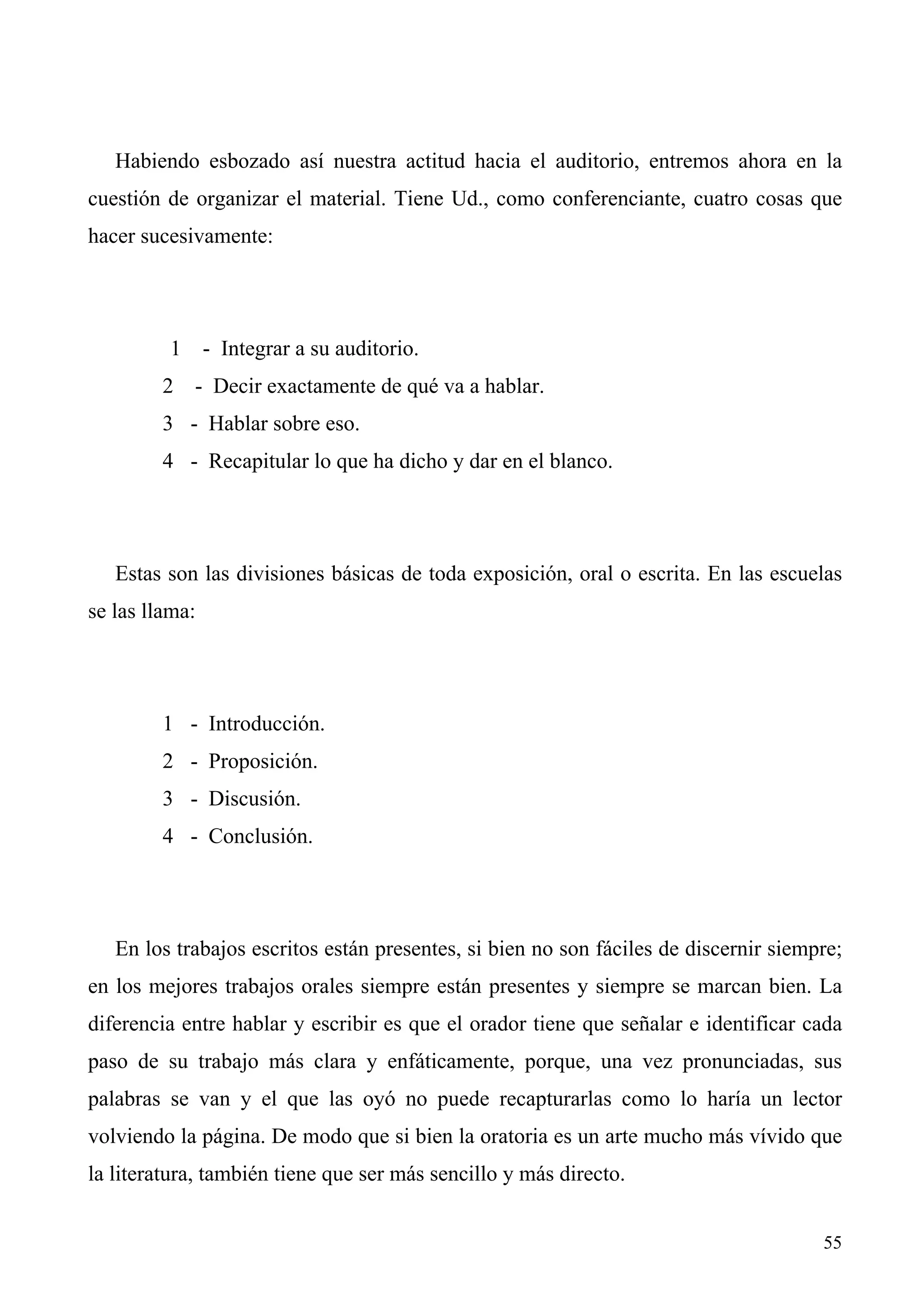 Habiendo esbozado así nuestra actitud hacia el auditorio, entremos ahora en la
cuestión de organizar el material. Tiene Ud., como conferenciante, cuatro cosas que
hacer sucesivamente:




         1 - Integrar a su auditorio.
         2 - Decir exactamente de qué va a hablar.
         3 - Hablar sobre eso.
         4 - Recapitular lo que ha dicho y dar en el blanco.




   Estas son las divisiones básicas de toda exposición, oral o escrita. En las escuelas
se las llama:




         1 - Introducción.
         2 - Proposición.
         3 - Discusión.
         4 - Conclusión.




   En los trabajos escritos están presentes, si bien no son fáciles de discernir siempre;
en los mejores trabajos orales siempre están presentes y siempre se marcan bien. La
diferencia entre hablar y escribir es que el orador tiene que señalar e identificar cada
paso de su trabajo más clara y enfáticamente, porque, una vez pronunciadas, sus
palabras se van y el que las oyó no puede recapturarlas como lo haría un lector
volviendo la página. De modo que si bien la oratoria es un arte mucho más vívido que
la literatura, también tiene que ser más sencillo y más directo.


                                                                                      55
 