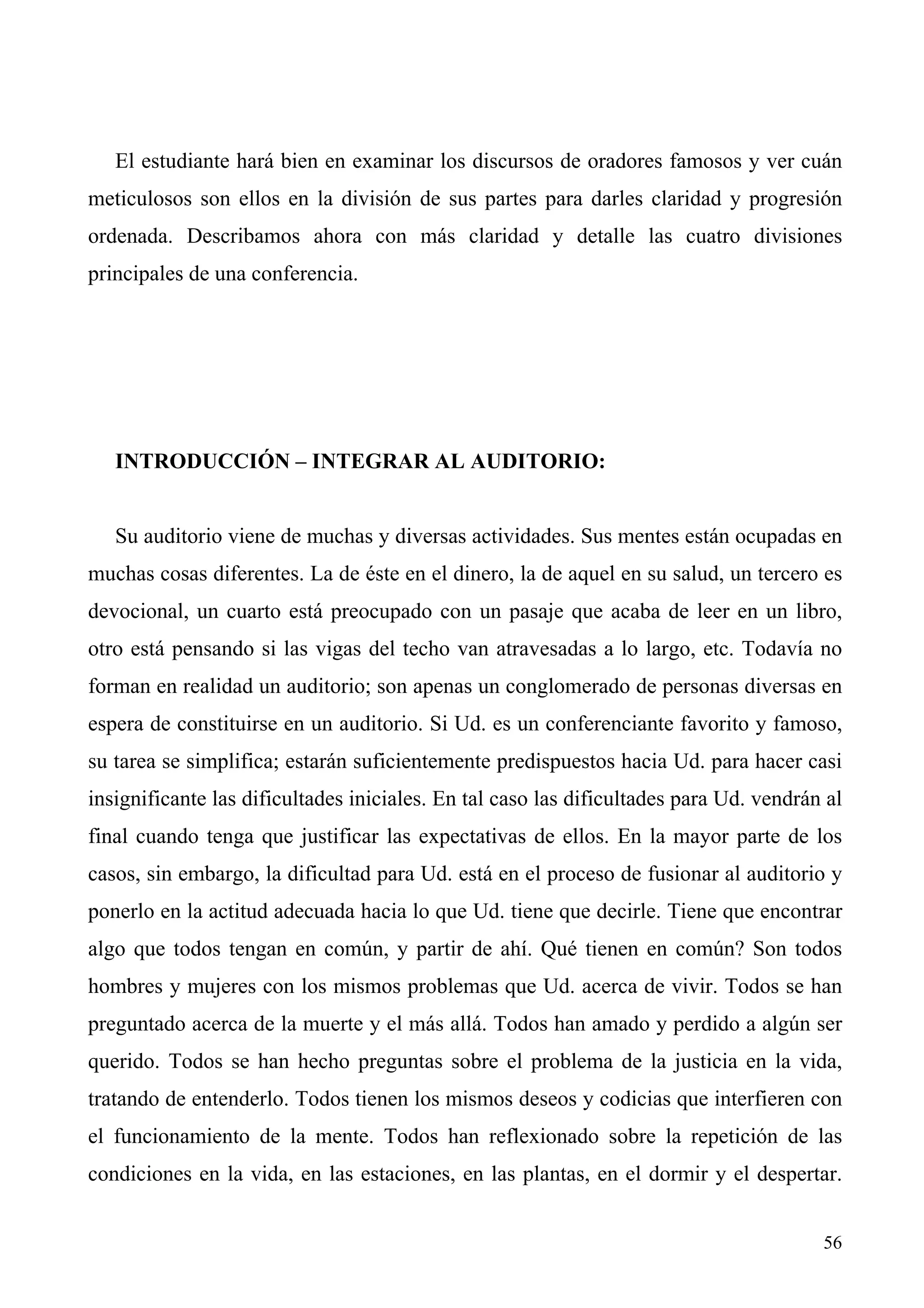 El estudiante hará bien en examinar los discursos de oradores famosos y ver cuán
meticulosos son ellos en la división de sus partes para darles claridad y progresión
ordenada. Describamos ahora con más claridad y detalle las cuatro divisiones
principales de una conferencia.




   INTRODUCCIÓN – INTEGRAR AL AUDITORIO:


   Su auditorio viene de muchas y diversas actividades. Sus mentes están ocupadas en
muchas cosas diferentes. La de éste en el dinero, la de aquel en su salud, un tercero es
devocional, un cuarto está preocupado con un pasaje que acaba de leer en un libro,
otro está pensando si las vigas del techo van atravesadas a lo largo, etc. Todavía no
forman en realidad un auditorio; son apenas un conglomerado de personas diversas en
espera de constituirse en un auditorio. Si Ud. es un conferenciante favorito y famoso,
su tarea se simplifica; estarán suficientemente predispuestos hacia Ud. para hacer casi
insignificante las dificultades iniciales. En tal caso las dificultades para Ud. vendrán al
final cuando tenga que justificar las expectativas de ellos. En la mayor parte de los
casos, sin embargo, la dificultad para Ud. está en el proceso de fusionar al auditorio y
ponerlo en la actitud adecuada hacia lo que Ud. tiene que decirle. Tiene que encontrar
algo que todos tengan en común, y partir de ahí. Qué tienen en común? Son todos
hombres y mujeres con los mismos problemas que Ud. acerca de vivir. Todos se han
preguntado acerca de la muerte y el más allá. Todos han amado y perdido a algún ser
querido. Todos se han hecho preguntas sobre el problema de la justicia en la vida,
tratando de entenderlo. Todos tienen los mismos deseos y codicias que interfieren con
el funcionamiento de la mente. Todos han reflexionado sobre la repetición de las
condiciones en la vida, en las estaciones, en las plantas, en el dormir y el despertar.


                                                                                        56
 