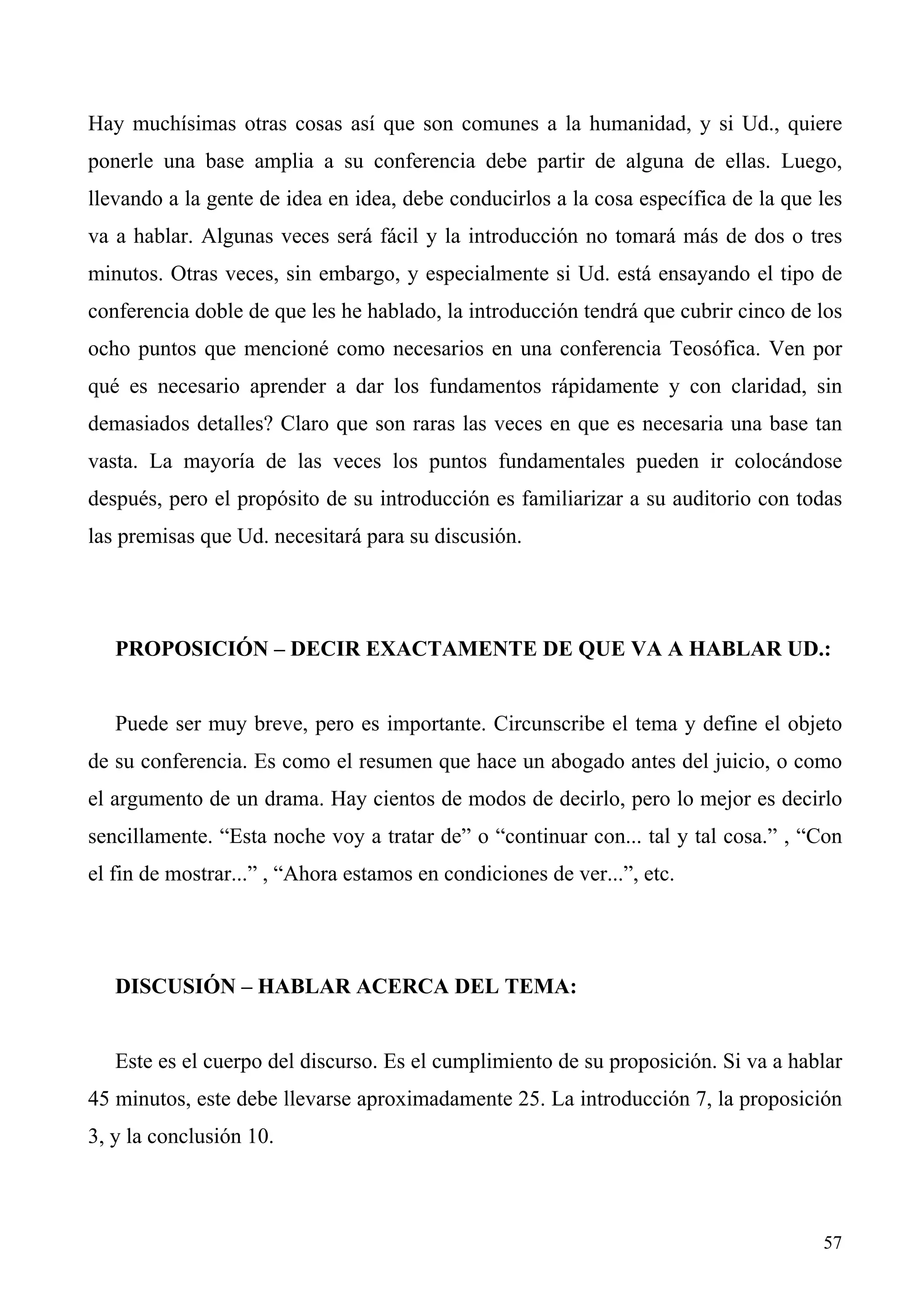 Hay muchísimas otras cosas así que son comunes a la humanidad, y si Ud., quiere
ponerle una base amplia a su conferencia debe partir de alguna de ellas. Luego,
llevando a la gente de idea en idea, debe conducirlos a la cosa específica de la que les
va a hablar. Algunas veces será fácil y la introducción no tomará más de dos o tres
minutos. Otras veces, sin embargo, y especialmente si Ud. está ensayando el tipo de
conferencia doble de que les he hablado, la introducción tendrá que cubrir cinco de los
ocho puntos que mencioné como necesarios en una conferencia Teosófica. Ven por
qué es necesario aprender a dar los fundamentos rápidamente y con claridad, sin
demasiados detalles? Claro que son raras las veces en que es necesaria una base tan
vasta. La mayoría de las veces los puntos fundamentales pueden ir colocándose
después, pero el propósito de su introducción es familiarizar a su auditorio con todas
las premisas que Ud. necesitará para su discusión.




   PROPOSICIÓN – DECIR EXACTAMENTE DE QUE VA A HABLAR UD.:


   Puede ser muy breve, pero es importante. Circunscribe el tema y define el objeto
de su conferencia. Es como el resumen que hace un abogado antes del juicio, o como
el argumento de un drama. Hay cientos de modos de decirlo, pero lo mejor es decirlo
sencillamente. “Esta noche voy a tratar de” o “continuar con... tal y tal cosa.” , “Con
el fin de mostrar...” , “Ahora estamos en condiciones de ver...”, etc.




   DISCUSIÓN – HABLAR ACERCA DEL TEMA:


   Este es el cuerpo del discurso. Es el cumplimiento de su proposición. Si va a hablar
45 minutos, este debe llevarse aproximadamente 25. La introducción 7, la proposición
3, y la conclusión 10.



                                                                                     57
 