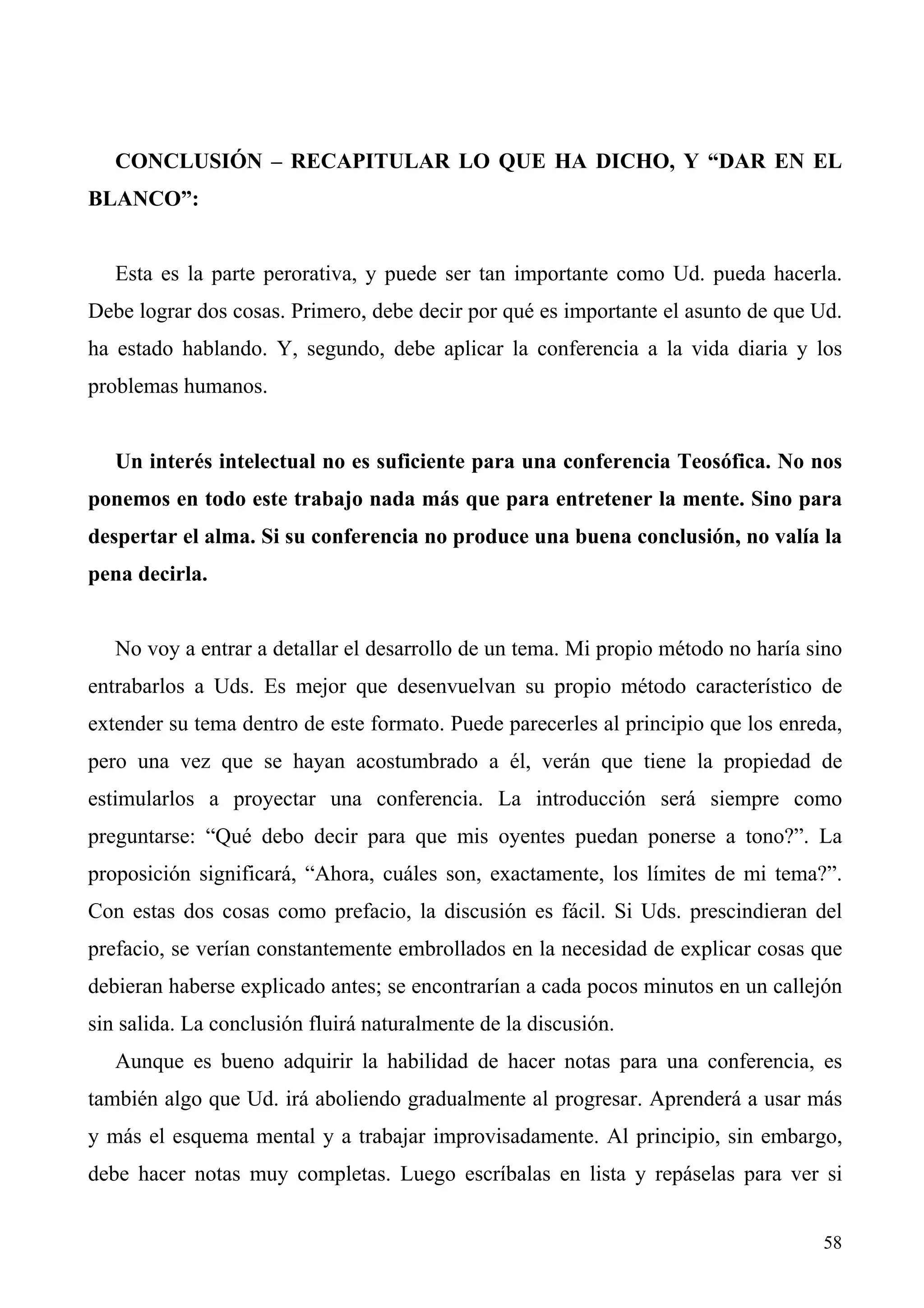 CONCLUSIÓN – RECAPITULAR LO QUE HA DICHO, Y “DAR EN EL
BLANCO”:


   Esta es la parte perorativa, y puede ser tan importante como Ud. pueda hacerla.
Debe lograr dos cosas. Primero, debe decir por qué es importante el asunto de que Ud.
ha estado hablando. Y, segundo, debe aplicar la conferencia a la vida diaria y los
problemas humanos.


   Un interés intelectual no es suficiente para una conferencia Teosófica. No nos
ponemos en todo este trabajo nada más que para entretener la mente. Sino para
despertar el alma. Si su conferencia no produce una buena conclusión, no valía la
pena decirla.


   No voy a entrar a detallar el desarrollo de un tema. Mi propio método no haría sino
entrabarlos a Uds. Es mejor que desenvuelvan su propio método característico de
extender su tema dentro de este formato. Puede parecerles al principio que los enreda,
pero una vez que se hayan acostumbrado a él, verán que tiene la propiedad de
estimularlos a proyectar una conferencia. La introducción será siempre como
preguntarse: “Qué debo decir para que mis oyentes puedan ponerse a tono?”. La
proposición significará, “Ahora, cuáles son, exactamente, los límites de mi tema?”.
Con estas dos cosas como prefacio, la discusión es fácil. Si Uds. prescindieran del
prefacio, se verían constantemente embrollados en la necesidad de explicar cosas que
debieran haberse explicado antes; se encontrarían a cada pocos minutos en un callejón
sin salida. La conclusión fluirá naturalmente de la discusión.
   Aunque es bueno adquirir la habilidad de hacer notas para una conferencia, es
también algo que Ud. irá aboliendo gradualmente al progresar. Aprenderá a usar más
y más el esquema mental y a trabajar improvisadamente. Al principio, sin embargo,
debe hacer notas muy completas. Luego escríbalas en lista y repáselas para ver si


                                                                                   58
 