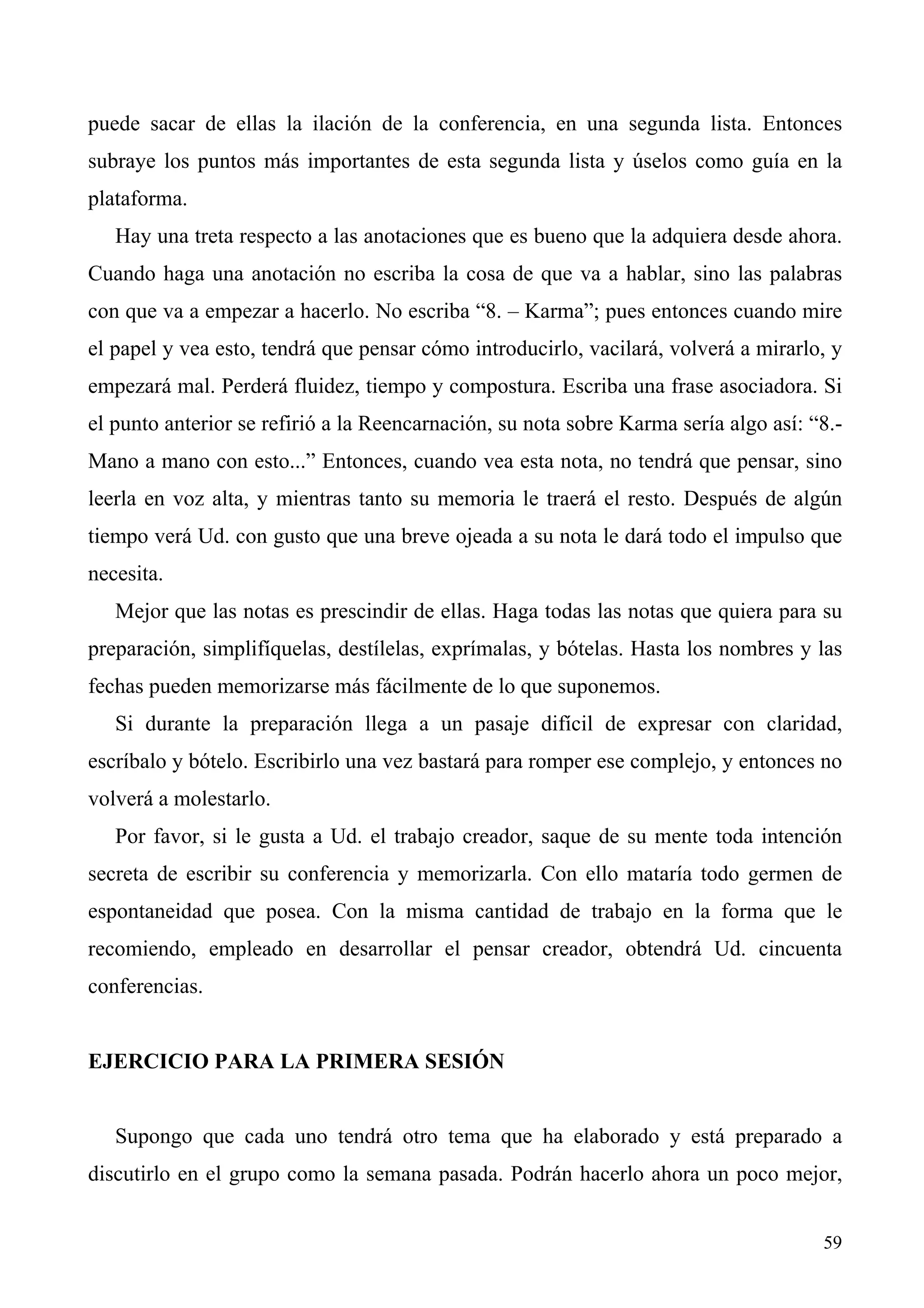 puede sacar de ellas la ilación de la conferencia, en una segunda lista. Entonces
subraye los puntos más importantes de esta segunda lista y úselos como guía en la
plataforma.
   Hay una treta respecto a las anotaciones que es bueno que la adquiera desde ahora.
Cuando haga una anotación no escriba la cosa de que va a hablar, sino las palabras
con que va a empezar a hacerlo. No escriba “8. – Karma”; pues entonces cuando mire
el papel y vea esto, tendrá que pensar cómo introducirlo, vacilará, volverá a mirarlo, y
empezará mal. Perderá fluidez, tiempo y compostura. Escriba una frase asociadora. Si
el punto anterior se refirió a la Reencarnación, su nota sobre Karma sería algo así: “8.-
Mano a mano con esto...” Entonces, cuando vea esta nota, no tendrá que pensar, sino
leerla en voz alta, y mientras tanto su memoria le traerá el resto. Después de algún
tiempo verá Ud. con gusto que una breve ojeada a su nota le dará todo el impulso que
necesita.
   Mejor que las notas es prescindir de ellas. Haga todas las notas que quiera para su
preparación, simplifíquelas, destílelas, exprímalas, y bótelas. Hasta los nombres y las
fechas pueden memorizarse más fácilmente de lo que suponemos.
   Si durante la preparación llega a un pasaje difícil de expresar con claridad,
escríbalo y bótelo. Escribirlo una vez bastará para romper ese complejo, y entonces no
volverá a molestarlo.
   Por favor, si le gusta a Ud. el trabajo creador, saque de su mente toda intención
secreta de escribir su conferencia y memorizarla. Con ello mataría todo germen de
espontaneidad que posea. Con la misma cantidad de trabajo en la forma que le
recomiendo, empleado en desarrollar el pensar creador, obtendrá Ud. cincuenta
conferencias.


EJERCICIO PARA LA PRIMERA SESIÓN


   Supongo que cada uno tendrá otro tema que ha elaborado y está preparado a
discutirlo en el grupo como la semana pasada. Podrán hacerlo ahora un poco mejor,


                                                                                      59
 