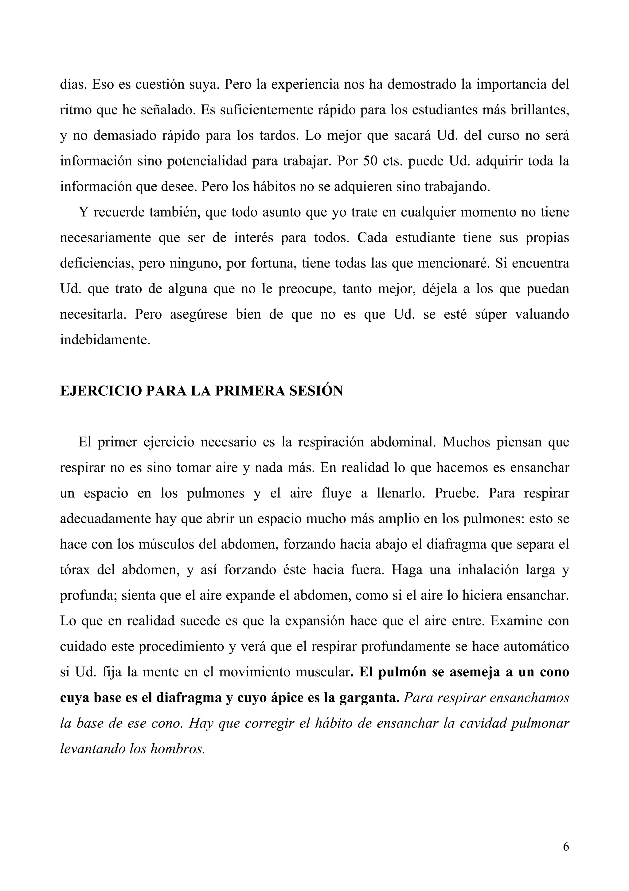 días. Eso es cuestión suya. Pero la experiencia nos ha demostrado la importancia del
ritmo que he señalado. Es suficientemente rápido para los estudiantes más brillantes,
y no demasiado rápido para los tardos. Lo mejor que sacará Ud. del curso no será
información sino potencialidad para trabajar. Por 50 cts. puede Ud. adquirir toda la
información que desee. Pero los hábitos no se adquieren sino trabajando.
   Y recuerde también, que todo asunto que yo trate en cualquier momento no tiene
necesariamente que ser de interés para todos. Cada estudiante tiene sus propias
deficiencias, pero ninguno, por fortuna, tiene todas las que mencionaré. Si encuentra
Ud. que trato de alguna que no le preocupe, tanto mejor, déjela a los que puedan
necesitarla. Pero asegúrese bien de que no es que Ud. se esté súper valuando
indebidamente.


EJERCICIO PARA LA PRIMERA SESIÓN


   El primer ejercicio necesario es la respiración abdominal. Muchos piensan que
respirar no es sino tomar aire y nada más. En realidad lo que hacemos es ensanchar
un espacio en los pulmones y el aire fluye a llenarlo. Pruebe. Para respirar
adecuadamente hay que abrir un espacio mucho más amplio en los pulmones: esto se
hace con los músculos del abdomen, forzando hacia abajo el diafragma que separa el
tórax del abdomen, y así forzando éste hacia fuera. Haga una inhalación larga y
profunda; sienta que el aire expande el abdomen, como si el aire lo hiciera ensanchar.
Lo que en realidad sucede es que la expansión hace que el aire entre. Examine con
cuidado este procedimiento y verá que el respirar profundamente se hace automático
si Ud. fija la mente en el movimiento muscular. El pulmón se asemeja a un cono
cuya base es el diafragma y cuyo ápice es la garganta. Para respirar ensanchamos
la base de ese cono. Hay que corregir el hábito de ensanchar la cavidad pulmonar
levantando los hombros.




                                                                                    6
 