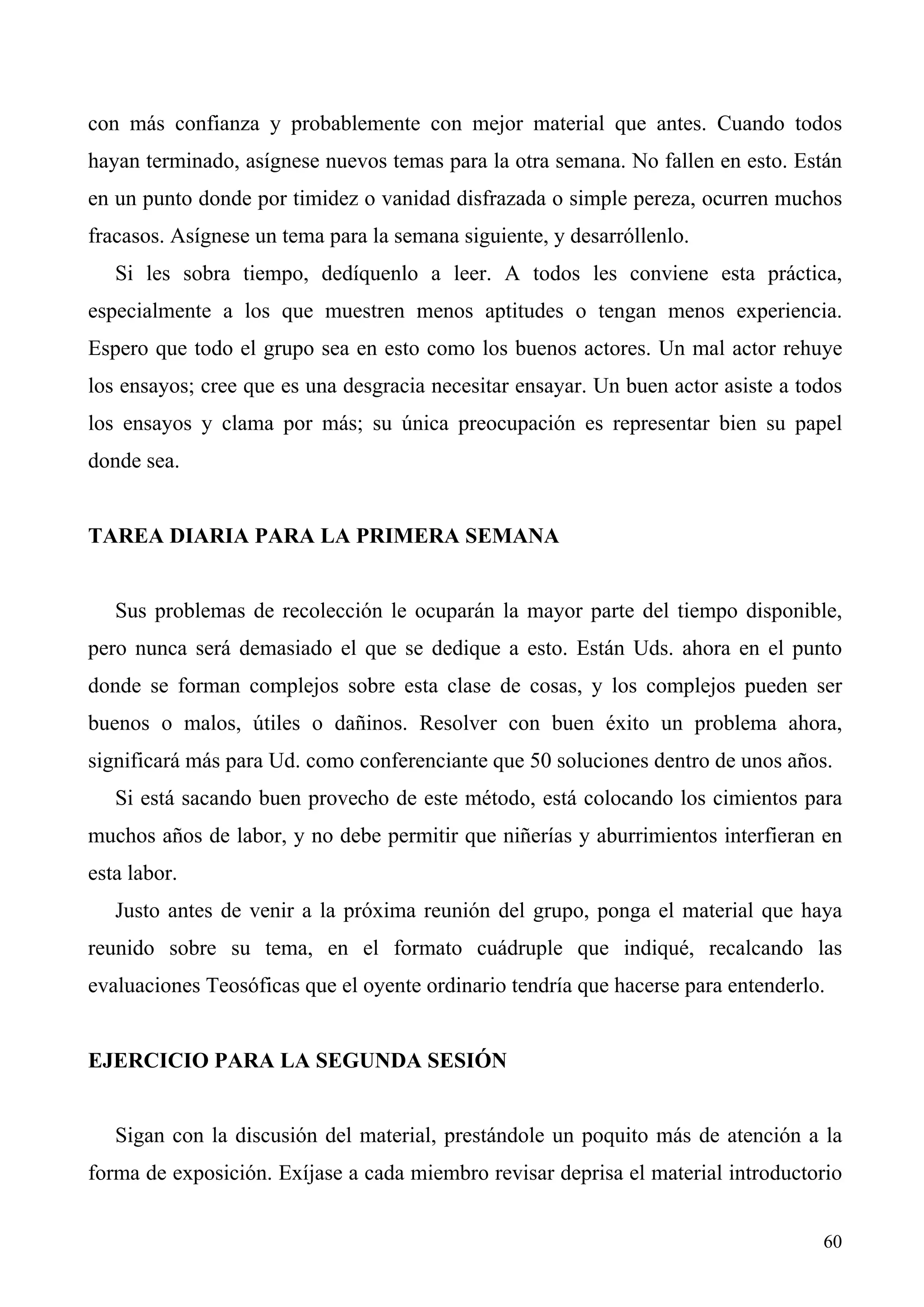 con más confianza y probablemente con mejor material que antes. Cuando todos
hayan terminado, asígnese nuevos temas para la otra semana. No fallen en esto. Están
en un punto donde por timidez o vanidad disfrazada o simple pereza, ocurren muchos
fracasos. Asígnese un tema para la semana siguiente, y desarróllenlo.
   Si les sobra tiempo, dedíquenlo a leer. A todos les conviene esta práctica,
especialmente a los que muestren menos aptitudes o tengan menos experiencia.
Espero que todo el grupo sea en esto como los buenos actores. Un mal actor rehuye
los ensayos; cree que es una desgracia necesitar ensayar. Un buen actor asiste a todos
los ensayos y clama por más; su única preocupación es representar bien su papel
donde sea.


TAREA DIARIA PARA LA PRIMERA SEMANA


   Sus problemas de recolección le ocuparán la mayor parte del tiempo disponible,
pero nunca será demasiado el que se dedique a esto. Están Uds. ahora en el punto
donde se forman complejos sobre esta clase de cosas, y los complejos pueden ser
buenos o malos, útiles o dañinos. Resolver con buen éxito un problema ahora,
significará más para Ud. como conferenciante que 50 soluciones dentro de unos años.
   Si está sacando buen provecho de este método, está colocando los cimientos para
muchos años de labor, y no debe permitir que niñerías y aburrimientos interfieran en
esta labor.
   Justo antes de venir a la próxima reunión del grupo, ponga el material que haya
reunido sobre su tema, en el formato cuádruple que indiqué, recalcando las
evaluaciones Teosóficas que el oyente ordinario tendría que hacerse para entenderlo.


EJERCICIO PARA LA SEGUNDA SESIÓN


   Sigan con la discusión del material, prestándole un poquito más de atención a la
forma de exposición. Exíjase a cada miembro revisar deprisa el material introductorio


                                                                                   60
 
