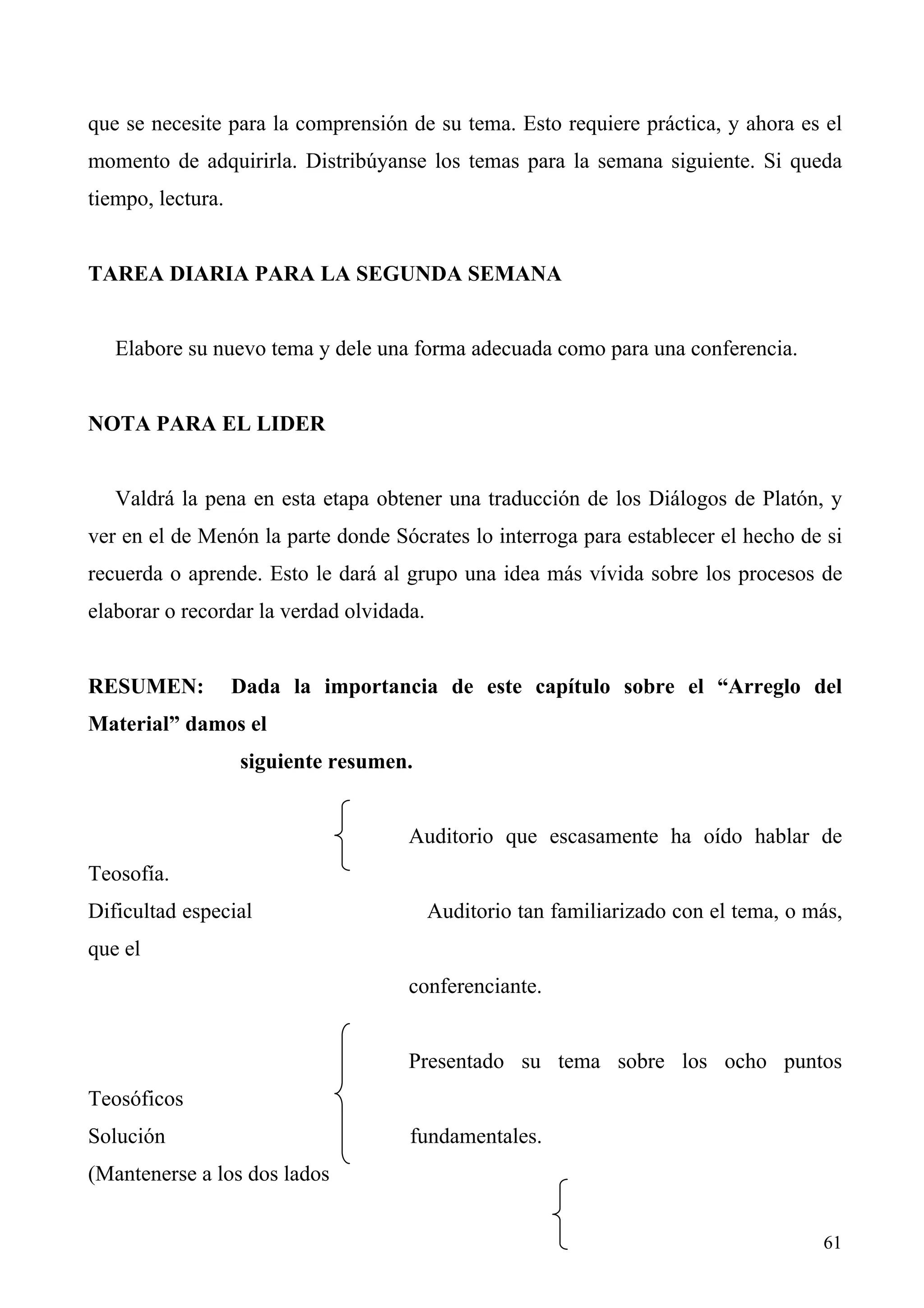 que se necesite para la comprensión de su tema. Esto requiere práctica, y ahora es el
momento de adquirirla. Distribúyanse los temas para la semana siguiente. Si queda
tiempo, lectura.


TAREA DIARIA PARA LA SEGUNDA SEMANA


   Elabore su nuevo tema y dele una forma adecuada como para una conferencia.


NOTA PARA EL LIDER


   Valdrá la pena en esta etapa obtener una traducción de los Diálogos de Platón, y
ver en el de Menón la parte donde Sócrates lo interroga para establecer el hecho de si
recuerda o aprende. Esto le dará al grupo una idea más vívida sobre los procesos de
elaborar o recordar la verdad olvidada.


RESUMEN:           Dada la importancia de este capítulo sobre el “Arreglo del
Material” damos el
                   siguiente resumen.


                                     Auditorio que escasamente ha oído hablar de
Teosofía.
Dificultad especial                       Auditorio tan familiarizado con el tema, o más,
que el
                                     conferenciante.


                                     Presentado su tema sobre los ocho puntos
Teosóficos
Solución                             fundamentales.
(Mantenerse a los dos lados


                                                                                      61
 