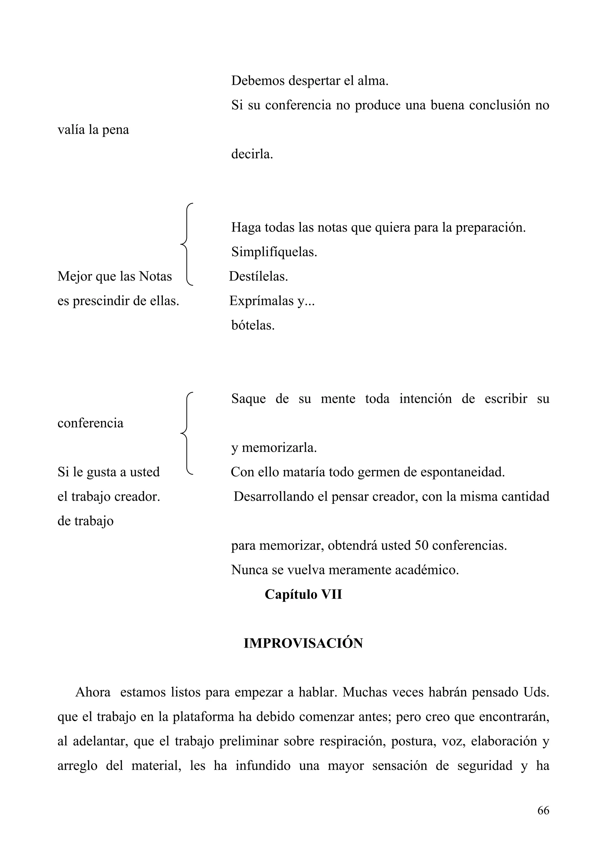 Debemos despertar el alma.
                              Si su conferencia no produce una buena conclusión no
valía la pena
                              decirla.




                              Haga todas las notas que quiera para la preparación.
                              Simplifíquelas.
Mejor que las Notas          Destílelas.
es prescindir de ellas.       Exprímalas y...
                              bótelas.




                              Saque de su mente toda intención de escribir su
conferencia
                              y memorizarla.
Si le gusta a usted           Con ello mataría todo germen de espontaneidad.
el trabajo creador.           Desarrollando el pensar creador, con la misma cantidad
de trabajo
                              para memorizar, obtendrá usted 50 conferencias.
                              Nunca se vuelva meramente académico.
                                    Capítulo VII


                                IMPROVISACIÓN


   Ahora estamos listos para empezar a hablar. Muchas veces habrán pensado Uds.
que el trabajo en la plataforma ha debido comenzar antes; pero creo que encontrarán,
al adelantar, que el trabajo preliminar sobre respiración, postura, voz, elaboración y
arreglo del material, les ha infundido una mayor sensación de seguridad y ha


                                                                                     66
 