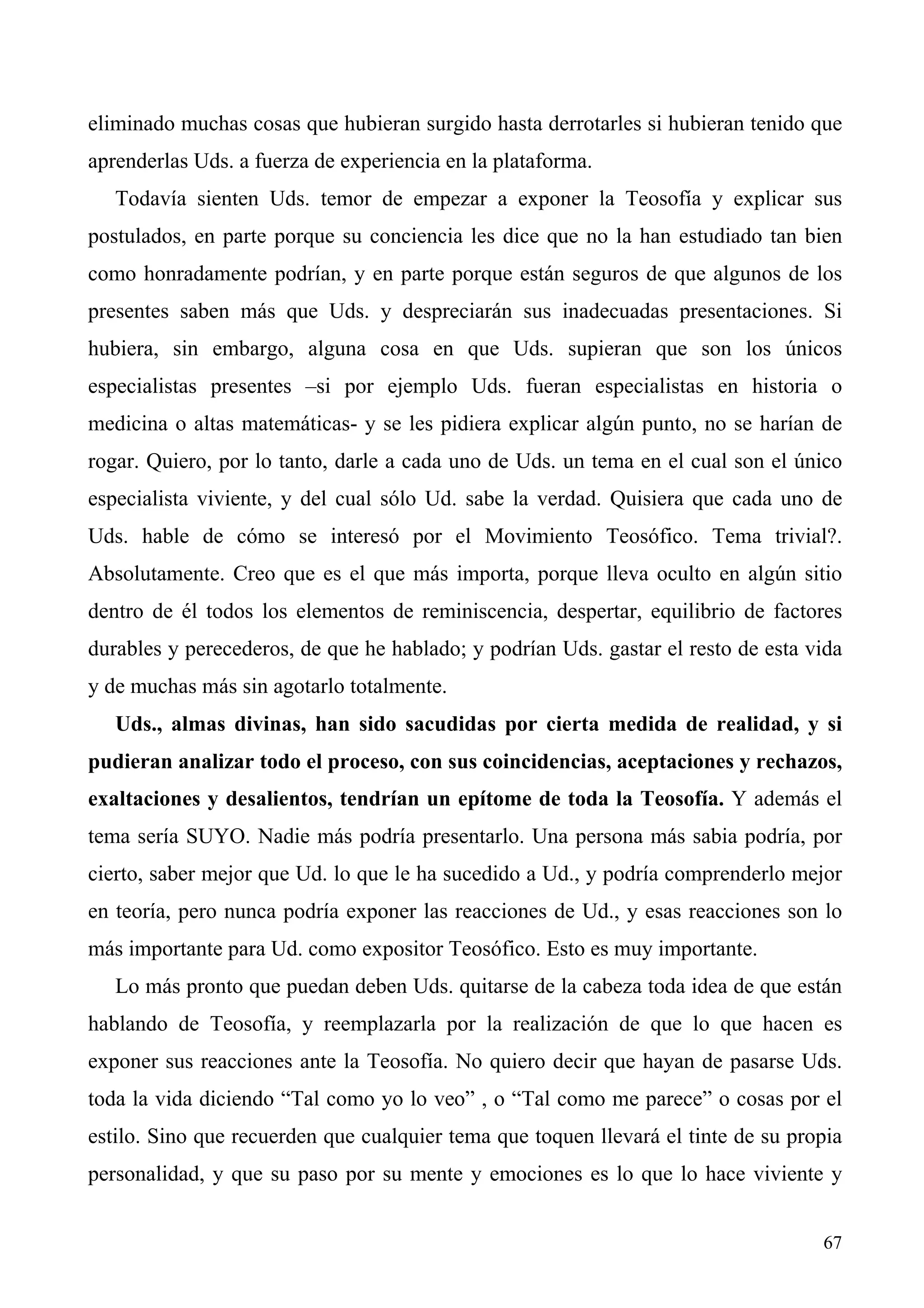eliminado muchas cosas que hubieran surgido hasta derrotarles si hubieran tenido que
aprenderlas Uds. a fuerza de experiencia en la plataforma.
   Todavía sienten Uds. temor de empezar a exponer la Teosofía y explicar sus
postulados, en parte porque su conciencia les dice que no la han estudiado tan bien
como honradamente podrían, y en parte porque están seguros de que algunos de los
presentes saben más que Uds. y despreciarán sus inadecuadas presentaciones. Si
hubiera, sin embargo, alguna cosa en que Uds. supieran que son los únicos
especialistas presentes –si por ejemplo Uds. fueran especialistas en historia o
medicina o altas matemáticas- y se les pidiera explicar algún punto, no se harían de
rogar. Quiero, por lo tanto, darle a cada uno de Uds. un tema en el cual son el único
especialista viviente, y del cual sólo Ud. sabe la verdad. Quisiera que cada uno de
Uds. hable de cómo se interesó por el Movimiento Teosófico. Tema trivial?.
Absolutamente. Creo que es el que más importa, porque lleva oculto en algún sitio
dentro de él todos los elementos de reminiscencia, despertar, equilibrio de factores
durables y perecederos, de que he hablado; y podrían Uds. gastar el resto de esta vida
y de muchas más sin agotarlo totalmente.
   Uds., almas divinas, han sido sacudidas por cierta medida de realidad, y si
pudieran analizar todo el proceso, con sus coincidencias, aceptaciones y rechazos,
exaltaciones y desalientos, tendrían un epítome de toda la Teosofía. Y además el
tema sería SUYO. Nadie más podría presentarlo. Una persona más sabia podría, por
cierto, saber mejor que Ud. lo que le ha sucedido a Ud., y podría comprenderlo mejor
en teoría, pero nunca podría exponer las reacciones de Ud., y esas reacciones son lo
más importante para Ud. como expositor Teosófico. Esto es muy importante.
   Lo más pronto que puedan deben Uds. quitarse de la cabeza toda idea de que están
hablando de Teosofía, y reemplazarla por la realización de que lo que hacen es
exponer sus reacciones ante la Teosofía. No quiero decir que hayan de pasarse Uds.
toda la vida diciendo “Tal como yo lo veo” , o “Tal como me parece” o cosas por el
estilo. Sino que recuerden que cualquier tema que toquen llevará el tinte de su propia
personalidad, y que su paso por su mente y emociones es lo que lo hace viviente y


                                                                                   67
 