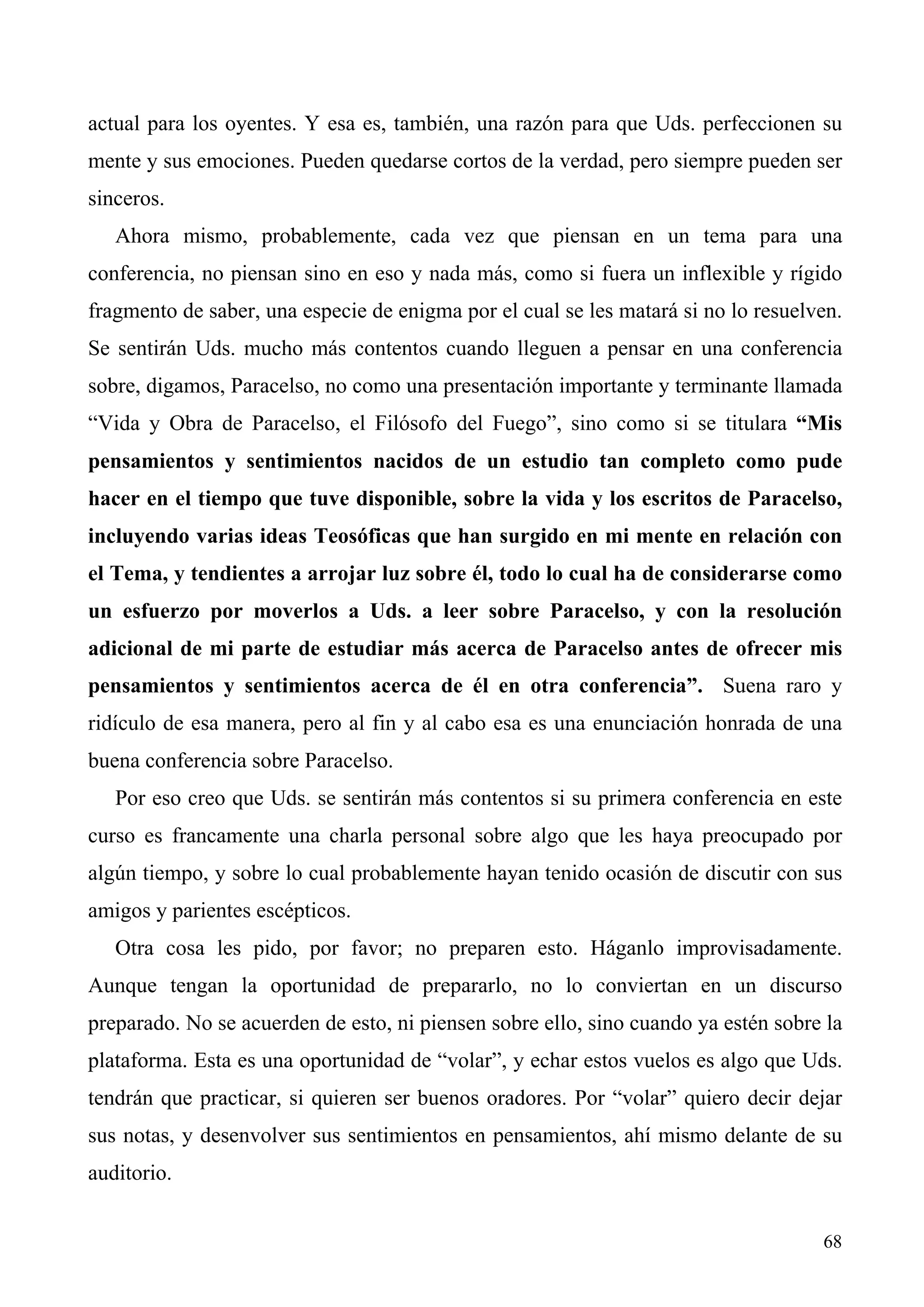 actual para los oyentes. Y esa es, también, una razón para que Uds. perfeccionen su
mente y sus emociones. Pueden quedarse cortos de la verdad, pero siempre pueden ser
sinceros.
   Ahora mismo, probablemente, cada vez que piensan en un tema para una
conferencia, no piensan sino en eso y nada más, como si fuera un inflexible y rígido
fragmento de saber, una especie de enigma por el cual se les matará si no lo resuelven.
Se sentirán Uds. mucho más contentos cuando lleguen a pensar en una conferencia
sobre, digamos, Paracelso, no como una presentación importante y terminante llamada
“Vida y Obra de Paracelso, el Filósofo del Fuego”, sino como si se titulara “Mis
pensamientos y sentimientos nacidos de un estudio tan completo como pude
hacer en el tiempo que tuve disponible, sobre la vida y los escritos de Paracelso,
incluyendo varias ideas Teosóficas que han surgido en mi mente en relación con
el Tema, y tendientes a arrojar luz sobre él, todo lo cual ha de considerarse como
un esfuerzo por moverlos a Uds. a leer sobre Paracelso, y con la resolución
adicional de mi parte de estudiar más acerca de Paracelso antes de ofrecer mis
pensamientos y sentimientos acerca de él en otra conferencia”. Suena raro y
ridículo de esa manera, pero al fin y al cabo esa es una enunciación honrada de una
buena conferencia sobre Paracelso.
   Por eso creo que Uds. se sentirán más contentos si su primera conferencia en este
curso es francamente una charla personal sobre algo que les haya preocupado por
algún tiempo, y sobre lo cual probablemente hayan tenido ocasión de discutir con sus
amigos y parientes escépticos.
   Otra cosa les pido, por favor; no preparen esto. Háganlo improvisadamente.
Aunque tengan la oportunidad de prepararlo, no lo conviertan en un discurso
preparado. No se acuerden de esto, ni piensen sobre ello, sino cuando ya estén sobre la
plataforma. Esta es una oportunidad de “volar”, y echar estos vuelos es algo que Uds.
tendrán que practicar, si quieren ser buenos oradores. Por “volar” quiero decir dejar
sus notas, y desenvolver sus sentimientos en pensamientos, ahí mismo delante de su
auditorio.


                                                                                    68
 