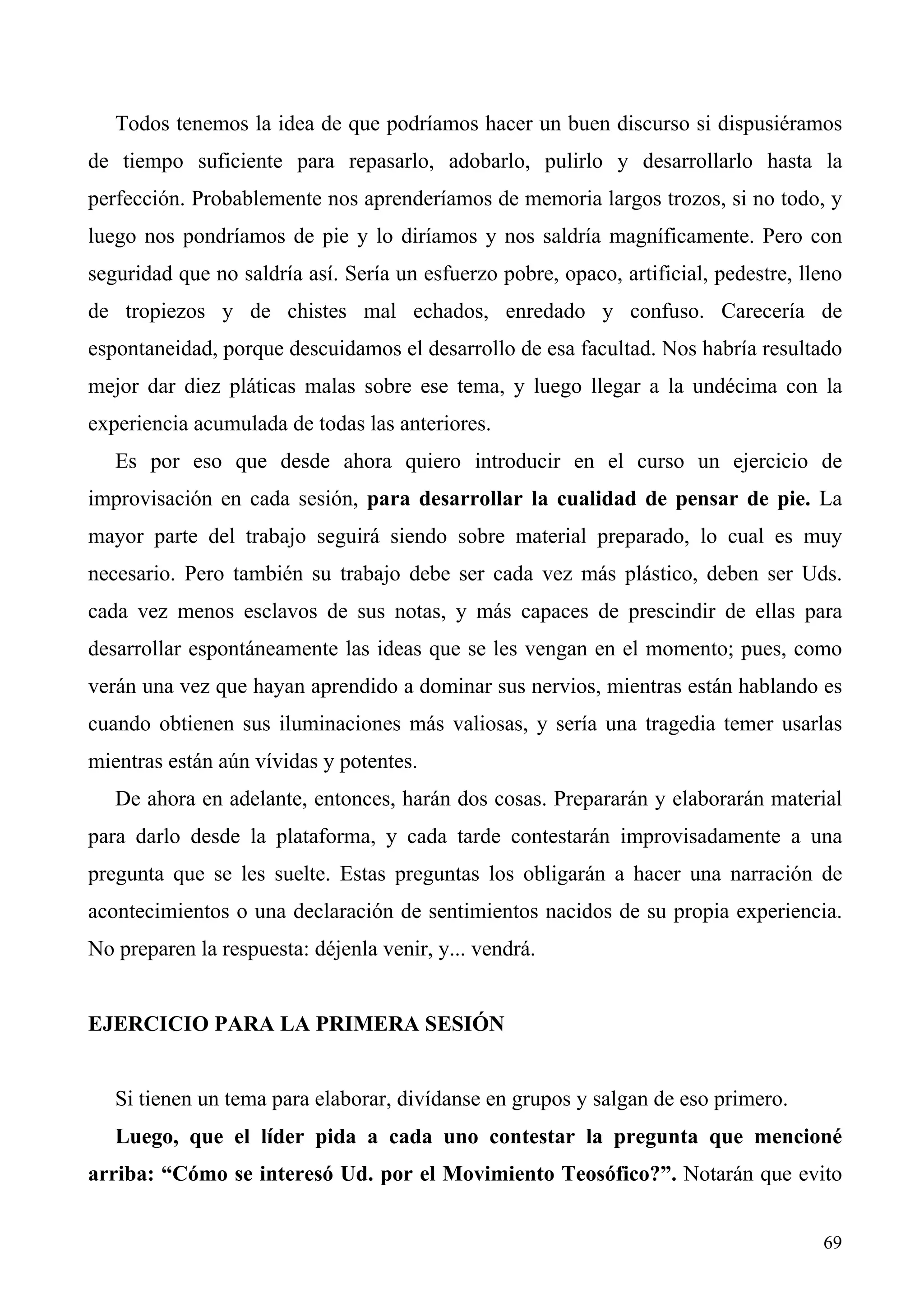 Todos tenemos la idea de que podríamos hacer un buen discurso si dispusiéramos
de tiempo suficiente para repasarlo, adobarlo, pulirlo y desarrollarlo hasta la
perfección. Probablemente nos aprenderíamos de memoria largos trozos, si no todo, y
luego nos pondríamos de pie y lo diríamos y nos saldría magníficamente. Pero con
seguridad que no saldría así. Sería un esfuerzo pobre, opaco, artificial, pedestre, lleno
de tropiezos y de chistes mal echados, enredado y confuso. Carecería de
espontaneidad, porque descuidamos el desarrollo de esa facultad. Nos habría resultado
mejor dar diez pláticas malas sobre ese tema, y luego llegar a la undécima con la
experiencia acumulada de todas las anteriores.
   Es por eso que desde ahora quiero introducir en el curso un ejercicio de
improvisación en cada sesión, para desarrollar la cualidad de pensar de pie. La
mayor parte del trabajo seguirá siendo sobre material preparado, lo cual es muy
necesario. Pero también su trabajo debe ser cada vez más plástico, deben ser Uds.
cada vez menos esclavos de sus notas, y más capaces de prescindir de ellas para
desarrollar espontáneamente las ideas que se les vengan en el momento; pues, como
verán una vez que hayan aprendido a dominar sus nervios, mientras están hablando es
cuando obtienen sus iluminaciones más valiosas, y sería una tragedia temer usarlas
mientras están aún vívidas y potentes.
   De ahora en adelante, entonces, harán dos cosas. Prepararán y elaborarán material
para darlo desde la plataforma, y cada tarde contestarán improvisadamente a una
pregunta que se les suelte. Estas preguntas los obligarán a hacer una narración de
acontecimientos o una declaración de sentimientos nacidos de su propia experiencia.
No preparen la respuesta: déjenla venir, y... vendrá.


EJERCICIO PARA LA PRIMERA SESIÓN


   Si tienen un tema para elaborar, divídanse en grupos y salgan de eso primero.
   Luego, que el líder pida a cada uno contestar la pregunta que mencioné
arriba: “Cómo se interesó Ud. por el Movimiento Teosófico?”. Notarán que evito


                                                                                      69
 