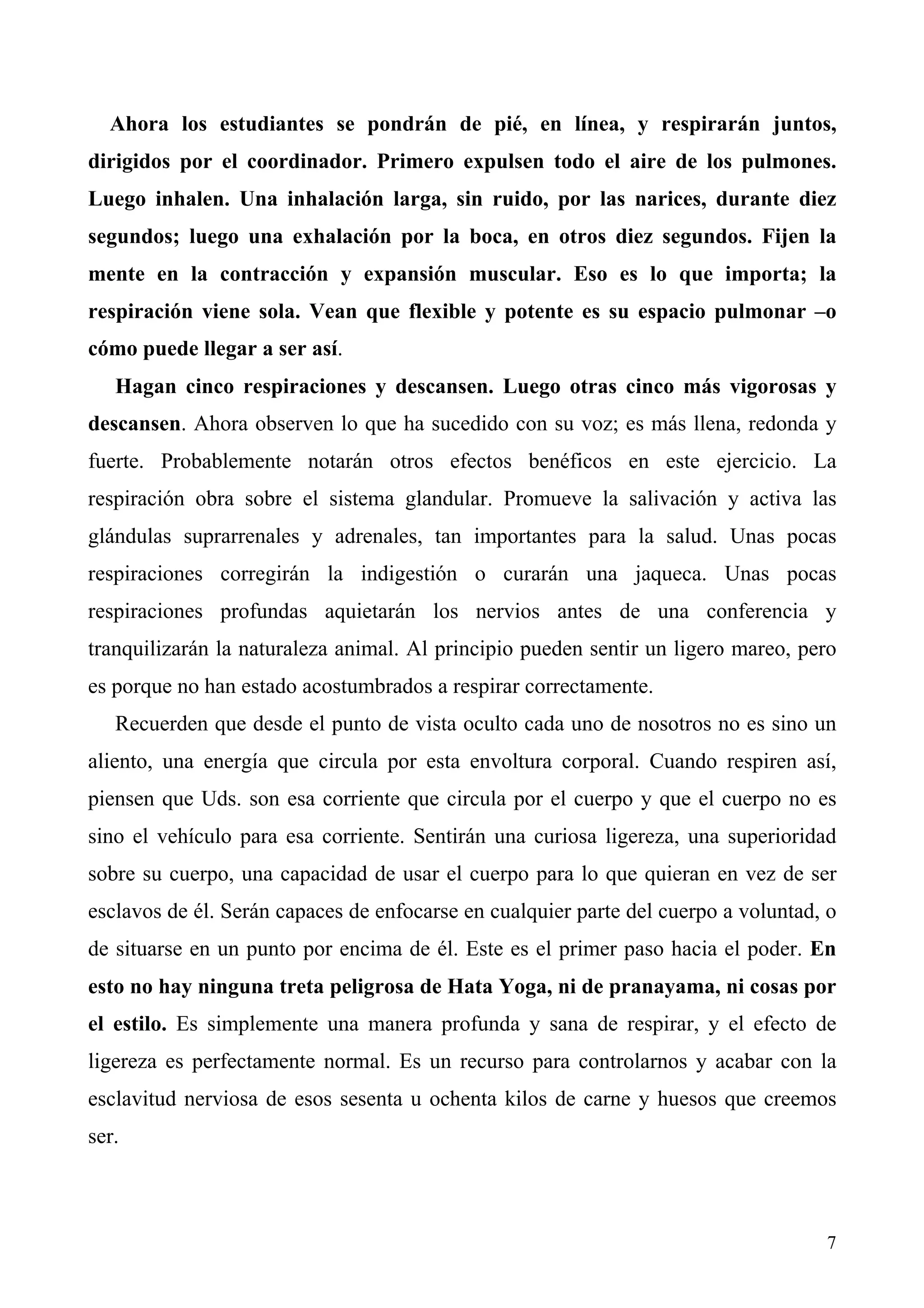 Ahora los estudiantes se pondrán de pié, en línea, y respirarán juntos,
dirigidos por el coordinador. Primero expulsen todo el aire de los pulmones.
Luego inhalen. Una inhalación larga, sin ruido, por las narices, durante diez
segundos; luego una exhalación por la boca, en otros diez segundos. Fijen la
mente en la contracción y expansión muscular. Eso es lo que importa; la
respiración viene sola. Vean que flexible y potente es su espacio pulmonar –o
cómo puede llegar a ser así.
   Hagan cinco respiraciones y descansen. Luego otras cinco más vigorosas y
descansen. Ahora observen lo que ha sucedido con su voz; es más llena, redonda y
fuerte. Probablemente notarán otros efectos benéficos en este ejercicio. La
respiración obra sobre el sistema glandular. Promueve la salivación y activa las
glándulas suprarrenales y adrenales, tan importantes para la salud. Unas pocas
respiraciones corregirán la indigestión o curarán una jaqueca. Unas pocas
respiraciones profundas aquietarán los nervios antes de una conferencia y
tranquilizarán la naturaleza animal. Al principio pueden sentir un ligero mareo, pero
es porque no han estado acostumbrados a respirar correctamente.
   Recuerden que desde el punto de vista oculto cada uno de nosotros no es sino un
aliento, una energía que circula por esta envoltura corporal. Cuando respiren así,
piensen que Uds. son esa corriente que circula por el cuerpo y que el cuerpo no es
sino el vehículo para esa corriente. Sentirán una curiosa ligereza, una superioridad
sobre su cuerpo, una capacidad de usar el cuerpo para lo que quieran en vez de ser
esclavos de él. Serán capaces de enfocarse en cualquier parte del cuerpo a voluntad, o
de situarse en un punto por encima de él. Este es el primer paso hacia el poder. En
esto no hay ninguna treta peligrosa de Hata Yoga, ni de pranayama, ni cosas por
el estilo. Es simplemente una manera profunda y sana de respirar, y el efecto de
ligereza es perfectamente normal. Es un recurso para controlarnos y acabar con la
esclavitud nerviosa de esos sesenta u ochenta kilos de carne y huesos que creemos
ser.



                                                                                    7
 