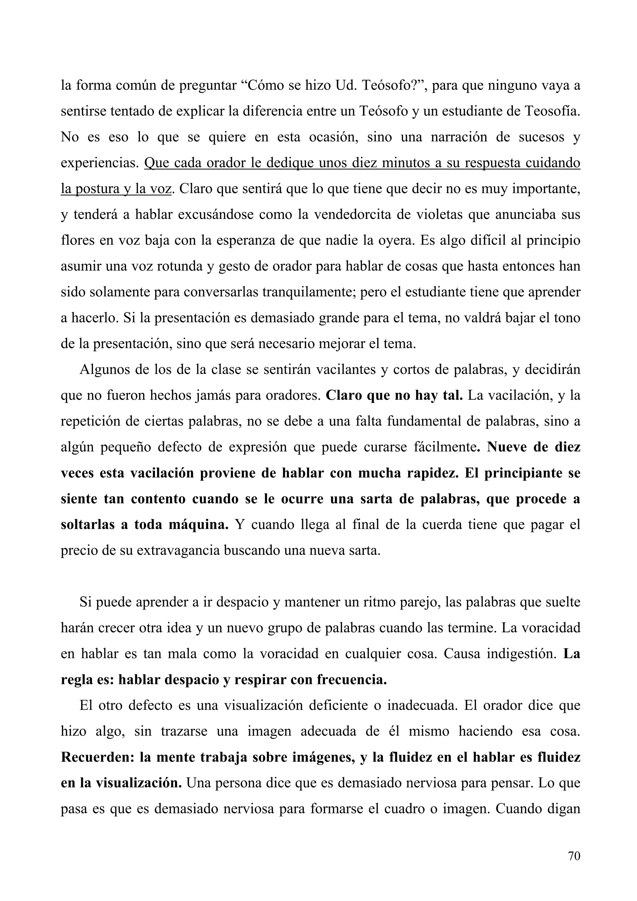 la forma común de preguntar “Cómo se hizo Ud. Teósofo?”, para que ninguno vaya a
sentirse tentado de explicar la diferencia entre un Teósofo y un estudiante de Teosofía.
No es eso lo que se quiere en esta ocasión, sino una narración de sucesos y
experiencias. Que cada orador le dedique unos diez minutos a su respuesta cuidando
la postura y la voz. Claro que sentirá que lo que tiene que decir no es muy importante,
y tenderá a hablar excusándose como la vendedorcita de violetas que anunciaba sus
flores en voz baja con la esperanza de que nadie la oyera. Es algo difícil al principio
asumir una voz rotunda y gesto de orador para hablar de cosas que hasta entonces han
sido solamente para conversarlas tranquilamente; pero el estudiante tiene que aprender
a hacerlo. Si la presentación es demasiado grande para el tema, no valdrá bajar el tono
de la presentación, sino que será necesario mejorar el tema.
   Algunos de los de la clase se sentirán vacilantes y cortos de palabras, y decidirán
que no fueron hechos jamás para oradores. Claro que no hay tal. La vacilación, y la
repetición de ciertas palabras, no se debe a una falta fundamental de palabras, sino a
algún pequeño defecto de expresión que puede curarse fácilmente. Nueve de diez
veces esta vacilación proviene de hablar con mucha rapidez. El principiante se
siente tan contento cuando se le ocurre una sarta de palabras, que procede a
soltarlas a toda máquina. Y cuando llega al final de la cuerda tiene que pagar el
precio de su extravagancia buscando una nueva sarta.


   Si puede aprender a ir despacio y mantener un ritmo parejo, las palabras que suelte
harán crecer otra idea y un nuevo grupo de palabras cuando las termine. La voracidad
en hablar es tan mala como la voracidad en cualquier cosa. Causa indigestión. La
regla es: hablar despacio y respirar con frecuencia.
   El otro defecto es una visualización deficiente o inadecuada. El orador dice que
hizo algo, sin trazarse una imagen adecuada de él mismo haciendo esa cosa.
Recuerden: la mente trabaja sobre imágenes, y la fluidez en el hablar es fluidez
en la visualización. Una persona dice que es demasiado nerviosa para pensar. Lo que
pasa es que es demasiado nerviosa para formarse el cuadro o imagen. Cuando digan


                                                                                     70
 