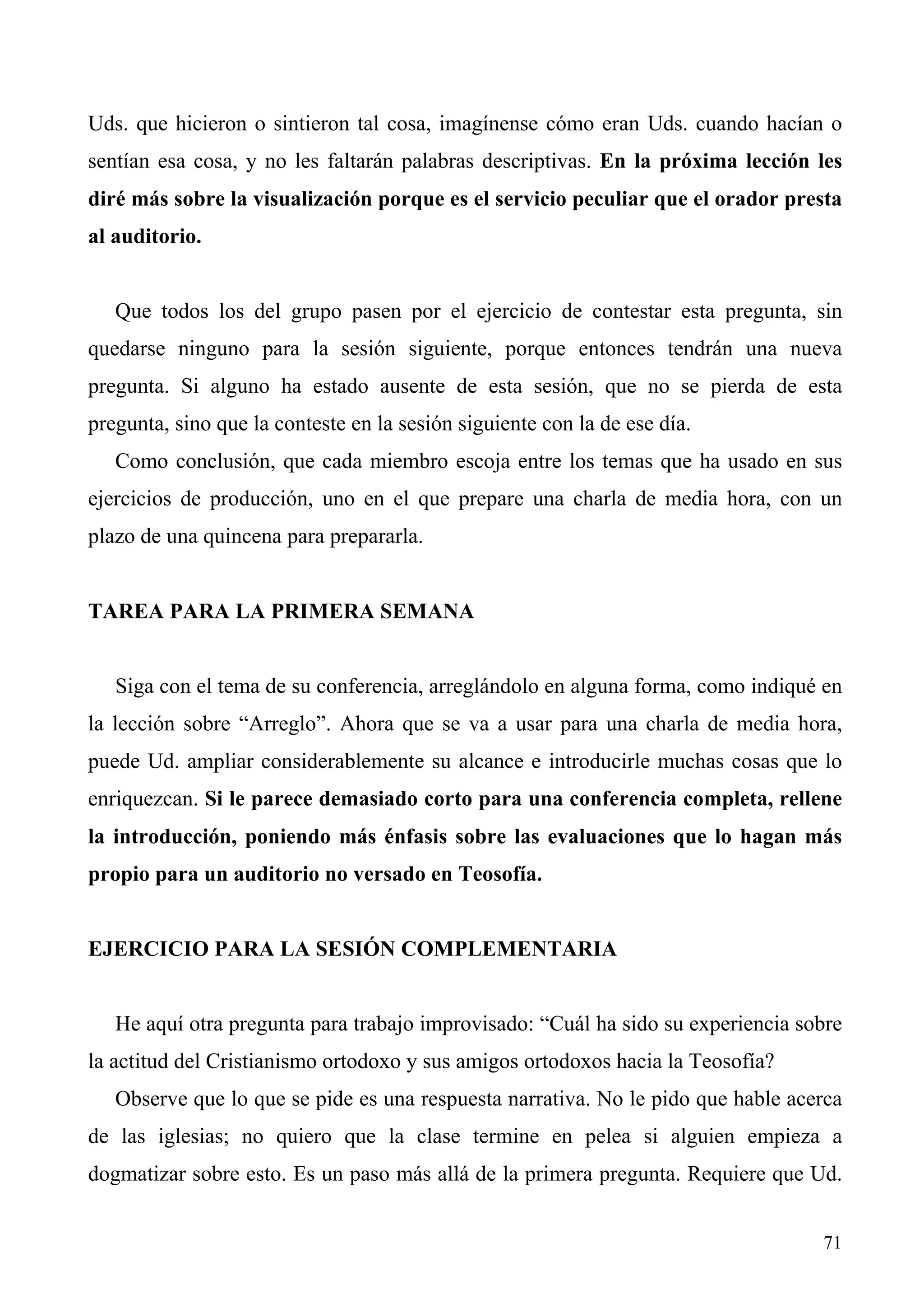 Uds. que hicieron o sintieron tal cosa, imagínense cómo eran Uds. cuando hacían o
sentían esa cosa, y no les faltarán palabras descriptivas. En la próxima lección les
diré más sobre la visualización porque es el servicio peculiar que el orador presta
al auditorio.


   Que todos los del grupo pasen por el ejercicio de contestar esta pregunta, sin
quedarse ninguno para la sesión siguiente, porque entonces tendrán una nueva
pregunta. Si alguno ha estado ausente de esta sesión, que no se pierda de esta
pregunta, sino que la conteste en la sesión siguiente con la de ese día.
   Como conclusión, que cada miembro escoja entre los temas que ha usado en sus
ejercicios de producción, uno en el que prepare una charla de media hora, con un
plazo de una quincena para prepararla.


TAREA PARA LA PRIMERA SEMANA


   Siga con el tema de su conferencia, arreglándolo en alguna forma, como indiqué en
la lección sobre “Arreglo”. Ahora que se va a usar para una charla de media hora,
puede Ud. ampliar considerablemente su alcance e introducirle muchas cosas que lo
enriquezcan. Si le parece demasiado corto para una conferencia completa, rellene
la introducción, poniendo más énfasis sobre las evaluaciones que lo hagan más
propio para un auditorio no versado en Teosofía.


EJERCICIO PARA LA SESIÓN COMPLEMENTARIA


   He aquí otra pregunta para trabajo improvisado: “Cuál ha sido su experiencia sobre
la actitud del Cristianismo ortodoxo y sus amigos ortodoxos hacia la Teosofía?
   Observe que lo que se pide es una respuesta narrativa. No le pido que hable acerca
de las iglesias; no quiero que la clase termine en pelea si alguien empieza a
dogmatizar sobre esto. Es un paso más allá de la primera pregunta. Requiere que Ud.


                                                                                  71
 