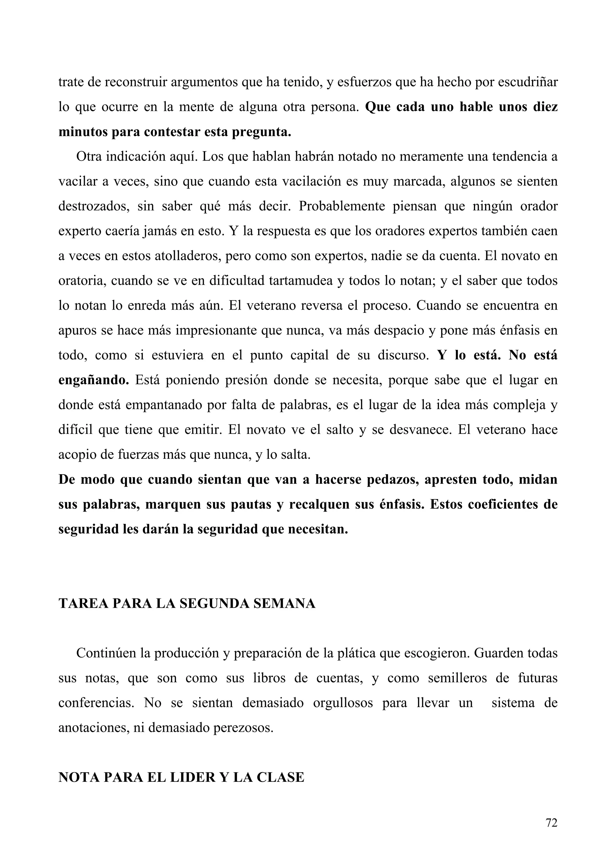 trate de reconstruir argumentos que ha tenido, y esfuerzos que ha hecho por escudriñar
lo que ocurre en la mente de alguna otra persona. Que cada uno hable unos diez
minutos para contestar esta pregunta.
   Otra indicación aquí. Los que hablan habrán notado no meramente una tendencia a
vacilar a veces, sino que cuando esta vacilación es muy marcada, algunos se sienten
destrozados, sin saber qué más decir. Probablemente piensan que ningún orador
experto caería jamás en esto. Y la respuesta es que los oradores expertos también caen
a veces en estos atolladeros, pero como son expertos, nadie se da cuenta. El novato en
oratoria, cuando se ve en dificultad tartamudea y todos lo notan; y el saber que todos
lo notan lo enreda más aún. El veterano reversa el proceso. Cuando se encuentra en
apuros se hace más impresionante que nunca, va más despacio y pone más énfasis en
todo, como si estuviera en el punto capital de su discurso. Y lo está. No está
engañando. Está poniendo presión donde se necesita, porque sabe que el lugar en
donde está empantanado por falta de palabras, es el lugar de la idea más compleja y
difícil que tiene que emitir. El novato ve el salto y se desvanece. El veterano hace
acopio de fuerzas más que nunca, y lo salta.
De modo que cuando sientan que van a hacerse pedazos, apresten todo, midan
sus palabras, marquen sus pautas y recalquen sus énfasis. Estos coeficientes de
seguridad les darán la seguridad que necesitan.




TAREA PARA LA SEGUNDA SEMANA


   Continúen la producción y preparación de la plática que escogieron. Guarden todas
sus notas, que son como sus libros de cuentas, y como semilleros de futuras
conferencias. No se sientan demasiado orgullosos para llevar un           sistema de
anotaciones, ni demasiado perezosos.


NOTA PARA EL LIDER Y LA CLASE


                                                                                   72
 