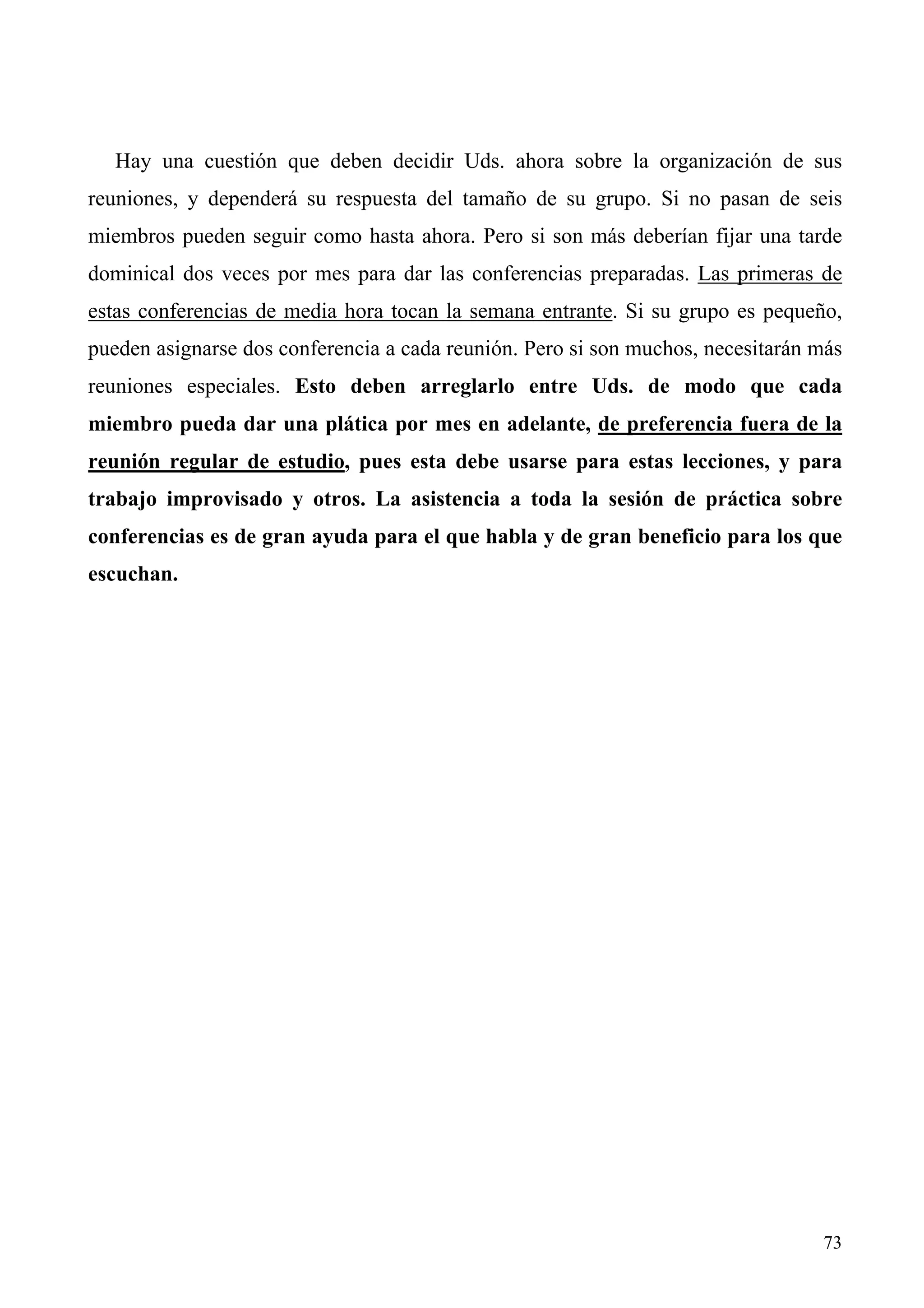 Hay una cuestión que deben decidir Uds. ahora sobre la organización de sus
reuniones, y dependerá su respuesta del tamaño de su grupo. Si no pasan de seis
miembros pueden seguir como hasta ahora. Pero si son más deberían fijar una tarde
dominical dos veces por mes para dar las conferencias preparadas. Las primeras de
estas conferencias de media hora tocan la semana entrante. Si su grupo es pequeño,
pueden asignarse dos conferencia a cada reunión. Pero si son muchos, necesitarán más
reuniones especiales. Esto deben arreglarlo entre Uds. de modo que cada
miembro pueda dar una plática por mes en adelante, de preferencia fuera de la
reunión regular de estudio, pues esta debe usarse para estas lecciones, y para
trabajo improvisado y otros. La asistencia a toda la sesión de práctica sobre
conferencias es de gran ayuda para el que habla y de gran beneficio para los que
escuchan.




                                                                                 73
 
