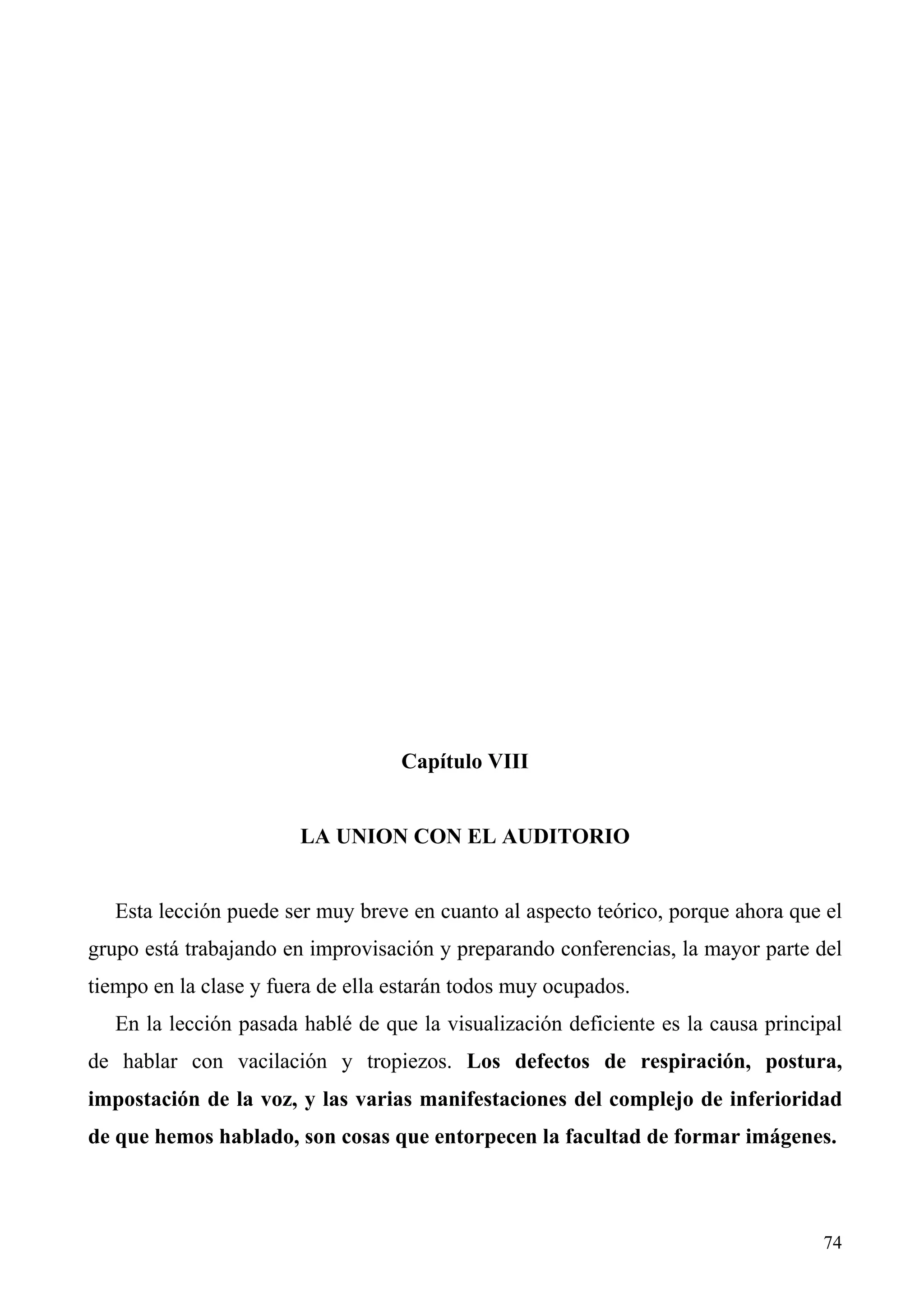 Capítulo VIII


                        LA UNION CON EL AUDITORIO


   Esta lección puede ser muy breve en cuanto al aspecto teórico, porque ahora que el
grupo está trabajando en improvisación y preparando conferencias, la mayor parte del
tiempo en la clase y fuera de ella estarán todos muy ocupados.
   En la lección pasada hablé de que la visualización deficiente es la causa principal
de hablar con vacilación y tropiezos. Los defectos de respiración, postura,
impostación de la voz, y las varias manifestaciones del complejo de inferioridad
de que hemos hablado, son cosas que entorpecen la facultad de formar imágenes.



                                                                                   74
 